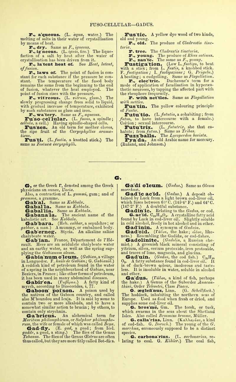 FUSO-CELLULAR—GADUS. P., a'queous. (L. aqua, water.) The melting of salts in their water of crystallisation by means of heat. P., dry. Same as F., igneous. P., igneous. (L. ignis, fire.) The lique- faction of a salt by heat after the water of crystallisation has been driven from it. P., la tent beat of. See Heat, latent, offusion. P., laws of. The point of fusion is con- stant for each substance if the pressure be con- stant. The temperature of the fused body remains the same from the beginning to the end of fusion, whatever the heat employed. The point of fusion rises with the pressure. P., vit'reous. (L. vitrum, glass.) The slowly progressing change from solid to liquid, with gradual increase of temperature, exhibited by such substances as glass and iron. P., wa'tery. Same as F., aqueous. Fu'so-cellulax*. (L. fusus, a spindle; celhtla, a cell.) Having spindle-shaped cells. Fus'ses. An old term for mother cloves, the ripe fruit of the Caryophyllus aroma- licus. Fus'ti. (L.fustis, a knotted stick.) The same as Fttstuece caryophylli. Fus'tic. A yellow dye wood of two kinds, old and young. P., old. The produce of Cladrastis tinc- toria. P. tree. The Cladrastis tinctoria. P., young-. The produce of Rhus cotinus. P., zan'te. The same as F., young. Fustig'a/tion. (Low L. fustigo, to beat with a stick ; from L. fastis, a knobbed stick. F. fustigation ; I. fustigazione; G. Friigeln.) A beating; a cudgelling. Same as Flagellation. P., elec'tric. Duchenne's term for a mode of application of faradisation in hyperaes- thetie neuroses, by tapping the affected part with the rheophore frequently. P. with net'tles. Same as Flagellation with nettles. Fus'tin. The yellow colouring principle of Fustic. Futu'tio. CL.fututio, a cohabiting; from futuo, to have intercourse with a female.) Coition; sexual intercourse. Futu'trix. (L. fututrix, she that co- habits; from futuo.) Same as Tribas. Fuzz'balls. The Lycoperdon bovista. Fya'da. An old Arabic name for mercury. (Ruland, and Johnson.) Cr, or the Greek V, denoted among the Greek physicians an ounce, Uncia. Also, a contraction of L. gicmmi, gum; and of gramma, a gramme. CS-afo'ai. Same as Kabbala. Gaballa. Same as Kabbala. Gaballia. Same as Kabbala. Gabana'la. The ancient name of the kabalistic art. See Kabbala. Gab'bara. (Heb. eabbar, a sepulchre; or gabbar, a man.) A mummy, or embalmed body. Gab'erneg- Styria. An alkaline saline chalybeate water. Ca-ab'ian. France, Departement de l'He- rault. Here are an acidulate chalybeate water and an earthy water, as well as the spring sup- plying the Gabianum oleum. Gabianum oleum. {Gabian, a village inLanguedoc. F. huilede Gabian; G. Gabianol.) A reddish kind of petroleum found in the water of a spring in the neighbourhood of Gabian, near Beziers, in France ; like other forms of petroleum, it has been used in many abdominal diseases. Crabir'ea. {TajSipta.) A fatty kind of myrrh, according to Dioscorides, i, 77. Gaboon' poison. A poison used by the natives of the Gaboon country, and called also M'boundou and Icaja. It is said by some to contain two or more alkaloids, and to have a somewhat similar action to brucin; by others, to contain only strychnin. Ga'bricuS. An alchemical term for Maritum philosophieum, or Sulphur philosopho- rum, the wife or female of which was called Bey a. Gad-fly. (E. gad, a goad; from Icel. gaddr, a goad, a sting.) The flies of the Genus Tabanus. The flies of the Genus (Estrus are often thus called, but they are more fitlycalled Bot-flits. Ga'di oleum. (Gadus.) Same as Oleum morrhum. Gad'ic ac'id. {Gadus.) A deposit ob- tained by Luck from a light brown cod-liver oil, which fuses between 6'1° C. (145-4° F.) and 64° C. (147-2° F.) A doubtful substance. Gadin'ic. Relating to the Gadus, or cod. G. ac'id. C28Hi804. A crystalline fatty acid found by Luck in cod-liver oil. Slightly soluble in cold alcohol, freely in hot alcohol and in ether. Gad'inin. A synonym of Gaduin. Gad'o'id. (Taoos, the hake; £1005, like- ness.) Resembling the Gadidae, or cod-fishes. Gadolinite. (Gadolin, a Russian che- mist.) A greenish black mineral consisting of yttrium, silica, cerium protoxide, iron protoxide, and traces of lime, magnesia, and glucma. Gad'uin. (Gadus, the cod fish.) C35H46 Og. A fatty substance found in cod-liver oil. It is of dark-brown colour, inodorous a?id taste- less. It is insoluble in water, soluble in alcohol and ether. Ga'duS. (TacSos, a kind of fish, perhaps the hake.) A Genus of the Suborder Anacan- thini, Order Teleostei, Class Pisces. G. aeg-lefi'nus, Linn. (G. Schettfisch.) The haddock, inhabiting the northern seas of Europe. Used as food when fresh or dried, and supplies some cod-liver oil. G. bros'me, Gm. The torsk, or tusk, which swarms in the seas about the Shetland Isles. Also called Brosmius brnsme, Muller. G. calla'rias, Linn. (KaWapias, a kind of cod-fish. G. Borsch.) The young of the G. rnorrhua, erroneously supposed to be a distinct species. G. carbona'rius. (L. carbonarius, re- lating to coal. G. Kbhler.) The coal fish,