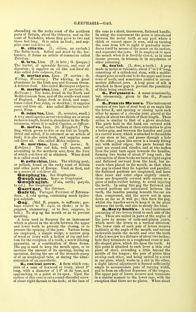 GJ3EPHAGIA—GAG. abounding on the rocky coast of the northern parts of Britain, about the Orkneys, and on the coast of Yorkshire, where they grow to two and three feet long. It is eaten as food ; and sup- plies some cod-liver oil. G. cilia'ris. (L. cilium, an eyelash.) The Baltic torsk. Salted and dried by the Ice- landers, it forms an article of commerce called Tetteling. G. lo'ta, Linn. (F. la lotte; G. Quappe.) The burbot, of agreeable flavour, and easy of digestion; it supplies an oil like cod-liver oil. Also called Lota vulgaris, Cuv. G. xnerlangus, Linn. (P. merlan; G. Witling, Weissling.} The whiting, in great abundance in the Irish seas and German Ocean. A delicate food. Also called Merlangus vulgaris. G. merluc'cius, Linn. (F.merluche ; G. Rothauge.) The hake, found in the North and Mediterranean Seas, and off the south-west coast of England. Eaten fresh or dried, and some- times called Poor John, or stockfish ; it supplies some cod-liver oil. Also called Merluccius vul- garis, Flem. G. minu tus, Linn. (L. minutus, small.) A very small species, never exceeding six or seven inches in length, found in abundance in the Medi- terranean, where it is called Capelan, or Officier. G. mol'va, Linn. (G. Klippjisch.) The ling, which grows to five or six feet in length. Dried and salted, it is esteemed as an article of food; it is also eaten fresh, and supplies some cod-liver oil. Also called Molva vulgaris. G. mor'rhua, Linn. (F. morue; G. Kabeljau.) The cod fish, well known, and abounding in the northern seas, from the liver of which cod-liver oil is obtained. When dried it is called stock fish. G. polla'chius, Linn. The whiting pout, or pollack, found on the rocky coast of Britain and other parts of Europe. Used as food, and as a source of cod-liver oil. Cr£eepliag''ia> See Oeophagism. Cr£eeph'agUS. Same as Geophagist. G-aeoph'agist. (Tala, earth; (paytiv, to eat.) See Geophagist. Gaert'ner. See Gartner. Gafe'te. Portugal, Province of Estrema- dura. A cold spring, containing much hydro- gen sulphide. Crag. (Mid. E. gaggen, to suffocate; per- haps related to W. cegio, to choke; or to Ir. gaggach, stammering; or to Sax. cceggian, to lock.) To stop up the mouth so as to prevent speaking. A term used in Surgery for an instrument which is placed in the mouth between the upper and lower teeth to prevent the closing, or to procure the opening, of the jaws. Various forms are employed, a simple wedge, a narrow prop of wood or ivory with a hollow at top and bot- tom for the reception of a tooth, a screw dilating apparatus, or a combination of these forms. The gag is used to keep the mouth open, or to increase the amount of its opening, during an operation, during the use of the stomach-pump or of an oesophageal tube, or during the admi- nistration of an anoesthetic. G., con'lcal screw. A form which con- sists of a cone of boxwood or ivory, about 3 long, with a diameter of 15 at its base, and approaching to a point at its apex. Upon the surface of this cone is cut a round-threaded screw of about eight threads to the inch; at the base of the cone is a short, transverse, flattened handle. In using the instrument the point is introduced between the molar teeth at any part where a chink or vacant space is seen, and on turning the cone from left to right it gradually intro- duces itself by means of the screw on its surface, and separates the jaws. It is employed to open the mouth when it is forcibly closed, as in some insane persons, in tetanus, or in strychnine or other poisoning. G., den'tal. (L. dens, a tooth.) A prop made in metal or vulcanite, about 1 to 1'5 long, consisting of a cylindrical stem, with a saddle- shaped piece at each end to fit the upper and lower rows of teeth, and sometimes jointed to accom- modate different jaws. A long piece of silk is attached to these gags to prevent the possibility of their being swallowed. G., Per'gusson's. A name occasionally, but erroneously, given to the G., Francis Mason's. G.,Fran'cls Mason's, This instrument consists of two bars of steel bent at an angle like the letter X, and opening or closing upon each other by means of a circular joint placed at the angles at about two thirds of their length. Their action is similar to that of a glove stretcher. The parts held in the hand are covered with wood, rather bulbous at their extremities to give a better grip, and between the handles and joint is a curved sorew, which is attached to the middle of one stem or bar, and passes through a hole in the other; upon this screw is a loosely fitting nut with milled edges; the parts beyond the joint are round and slender, and at two inches from the joint turn again towards the handles, forming two hooks of about 1 long each; the extremities of these hooks are bent at right angles and flattened outward from the hook, but in- wards when placed in the mouth, so that when the gag is closed they lie together and parallel; the flattened portions are roughened, and have their inner and outer edges slightly raised; these are frequently covered with canvas or a piece of india-rubber tubing, to avoid injuring the teeth. In using this gag the flattened and covered portions are introduced between the teeth, the handles passing beneath the ear are then compressed, and the screw nut is spun down as far as it will go; this fixes the gag, whilst the handles serve to keep it in its place between the teeth, and also to steady the head. G., Hen'ry Smith's. A steel instrument consisting of two levers fitted to each side of the jaw. These are united in pairs at the angles of the jaws by means of rack-and-pinion joints, which move the levers in a vertical direction. The lower ends of each pair of levers recurve suddenly at the angle of the mouth, and extend backwards inside the mouth and over the teeth of the lower jaw to a distance of about two inches; here they terminate in a roughened cross or sad- dle-shaped piece, which fits upon the teeth. At this point is attached to each lever a thin oval plate of steel, extending a little beyond the middle of the tongue; the pair of plates thus overlap each other, and being united by a rivet in one plate, which works in a slot in the other, a slight lateral adjustment is formed sufficiently ample to accommodate jaws of varying width, and to form an efficient depressor of the tongue. The upper pair of levers recurve and terminate in a similar manner to the lower ones, with the exception that there are no plates. When about