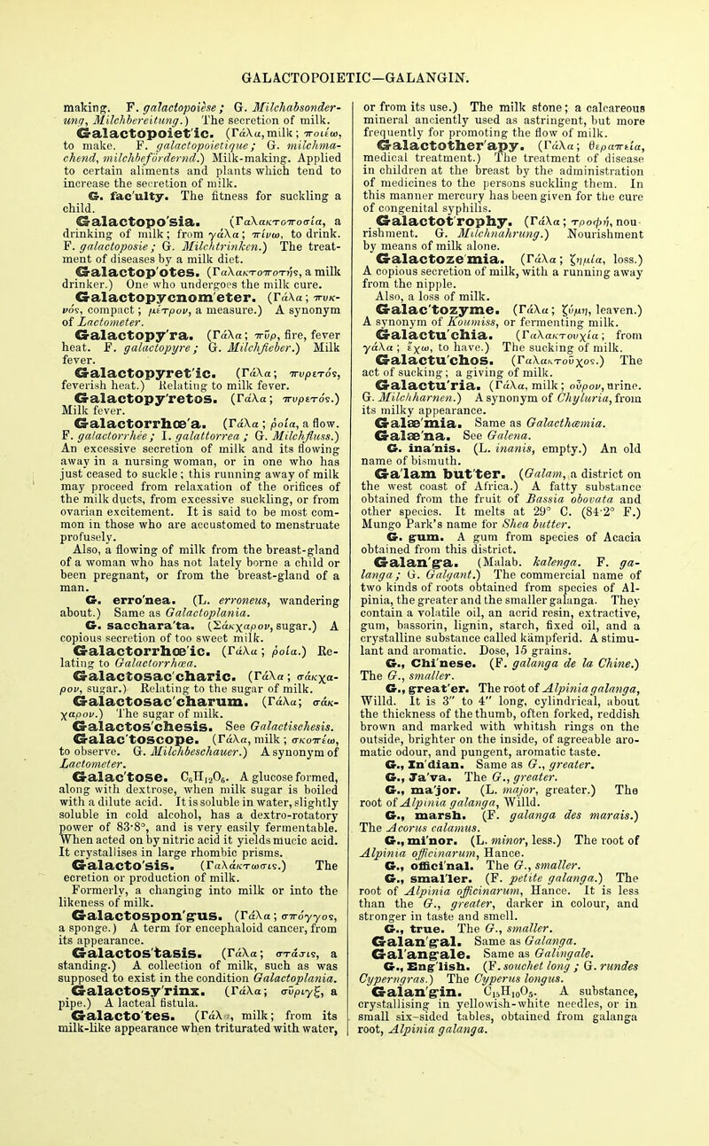 GALACTOPOIETIC—GALANGIN. making. F. galactopoiese ; G. Milchabsonder- ung, Milchbereitung.) The secretion of milk. ©alactopoiet'ic. (rd/\u,milk; irouw, to make. F. galactopoietique; G. milchma- chend, milchbefordernd.) Milk-making. Applied to certain aliments and plants which tend to increase the secretion of milk. G. fac'ulty. The fitness for suckling a child. CJalaCtOpO Sia. (TaXaKTOWOtria, a drinking of milk; from ydXa; Trivia, to drink. F. galaetoposie; G. Milchtrinken.) The treat- ment of diseases by a milk diet. €ralactop OteS. (TakaKToiroTns, a milk drinker.) One who undergoes the milk cure. G-alactopy cnom eter. (rdAa; ttvk- voi, compact; nt-rpov, a measure.) A synonym of Lactometer. Cralactopy'ra. (Td\a ; irup, fire, fever heat. F. galactopyre; G. Milehfieber.) Milk fever. G-alactopyret ic. (Taka; irvpnoi, feverish heat.) Relating to milk fever. G-alactopy'retos. (rd\a; irvptTos.) Milk fever. CS-alactorrhce'a. (rd\a ; pola, a flow. P. galactorrhee ; I. galattorrea ; G. Milchfluss.) An excessive secretion of milk and its flowing away in a nursing woman, or in one who has just ceased to suckle; this running away of milk may proceed from relaxation of the orifices of the milk ducts, from excessive suckling, or from ovarian excitement. It is said to be most com- mon in those who are accustomed to menstruate profusely. Also, a flowing of milk from the breast-gland of a woman who has not lately borne a child or been pregnant, or from the breast-gland of a man. Cr. erro'nea. (L. erroneus, wandering about.) Same as Galactoplania. G. sacchara'ta. {LaKxcpov, sugar.) A copious secretion of too sweet milk. Galactorrhea ic. (rd\«; poia.) Re- lating to Galactorrhwa. Galaclosac charic. (rd\«; <rdKXa- pov, sugar.) Relating to the sugar of milk. Galactosac eharum. (rd\a; <rd/o Xapov.) The sugar of milk. CS-alactOS'cfeesis. See Galactischesis. Galac toscope. (rd\a, milk; to observe. G. Milchbeschauer.) A synonym of Lactometer. CS-alac'tOSe. CGTI,20G. A glucose formed, along with dextrose, when milk sugar is boiled with a dilute acid. It is soluble in water, slightly soluble in cold alcohol, has a dextro-rotatory power of 83-8°, and is very easily fermentable. When acted on by nitric acid it yields mucic acid. It crystallises in large rhombic pi-isms. GralactO'SiS. (raAaK-rwcris.) The ecretion or production of milk. Formerly, a changing into milk or into the likeness of milk. G-alactospon'g-us. (Td\a; o-Ti-dyyos, a sponge.) A term for encephaloid cancer,from its appearance. CralactOS'taSiSa (rdXa; <rrd.Tis, a standing.) A collection of milk, such as was supposed to exist in the condition Galactoplania. Galactosy rinx. (Mo; o-^iyg, a pipe.) A lacteal fistula. Cralacto'tes. (r«\ , milk; from its milk-like appearance when triturated with water, or from its use.) The milk stone; a calcareous mineral anciently used as astringent, but more frequently for promoting the flow of milk. CS-alactother'apy. (r«Xa; Qipairtia, medical treatment.) The treatment of disease in children at the breast by the administration of medicines to the persons suckling them. In this manner mercury has been given for the cure of congenital syphilis. G-alactot'rophy. (rd\a; Tpo^n, nou rishment. G. MUchnahrimg.) Nourishment by means of milk alone. Galactosemia. (r«\a; Imila, loss.) A copious secretion of milk, with a running away from the nipple. Also, a loss of milk. G-alac'tozyme. (rd\«; lyp.v, leaven.) A synonym of Koumiss, or fermenting milk. Cralactu'chia. (FuXaKTovxta', from yd\a ; ayio, to have.) The sucking of milk. Galactu'chos. (raWT-ouxos.) The act of sucking; a giving of milk. CralactU'ria. (rd\a, milk; oZpov, urine. G. Milclihamen.) A synonym of Chyhiria, from its milky appearance. CS-ala&'mia. Same as Galacthcemia. G-alae'na. See Galena. G. ina'nis. (L. inanis, empty.) An old name of bismuth. Cra'lam DUt'ter. (Galam, a district on the west coast of Africa.) A fatty substance obtained from the fruit of Bassia obovata and other species. It melts at 29° C. (84'2° F.) Mungo Park's name for Shea butter. G. gum. A gum from species of Acacia obtained from this district. CS-alan'g'a. (Malab. halenga. F. ga- langa; G. Galgant.) The commercial name of two kinds of roots obtained from species of Al- pinia, the greater and the smaller galanga. They contain a volatile oil, an acrid resin, extractive, gum, bassorin, lignin, starch, fixed oil, and a crystalline substance called kampferid. A stimu- lant and aromatic. Dose, 15 grains. G., Chi'nese. (F. galanga de la Chine.) The (?., smaller. G., great'er. The root of Alpinia galanga, Willd. It is 3 to 4 long, cylindrical, about the thickness of the thumb, often forked, reddish brown and marked with whitish rings on the outside, brighter on the inside, of agreeable aro- matic odour, and pungent, aromatic taste. G., In'dian. Same as G., greater. G., Ja va. The G., greater. G., ma'jor. (L. major, greater.) The root of Alpinia galanga, Willd. G., marsh. (F. galanga des marais.) The Acorus calamus. G.,minor. (L. minor, less.) The root of Alpinia officinarum, Hance. G., officinal. The G., smaller. G., smaller. (F. petite galanga.) The root of Alpinia officinarum, Hance. It is less than the G., greater, darker in colour, and stronger in taste and smell. G., true. The G., smaller. Cralan'g'ali Same as Galanga. Crarangalea Same as Galingale. G., English. (F. souchet long ; G. rundes Cyperngras.) The Cypenis longus. Galan'gln. C15H10O5. A substance, crystallising in yellowish-white needles, or in small six-sided tables, obtained from galanga root, Alpinia galanga.