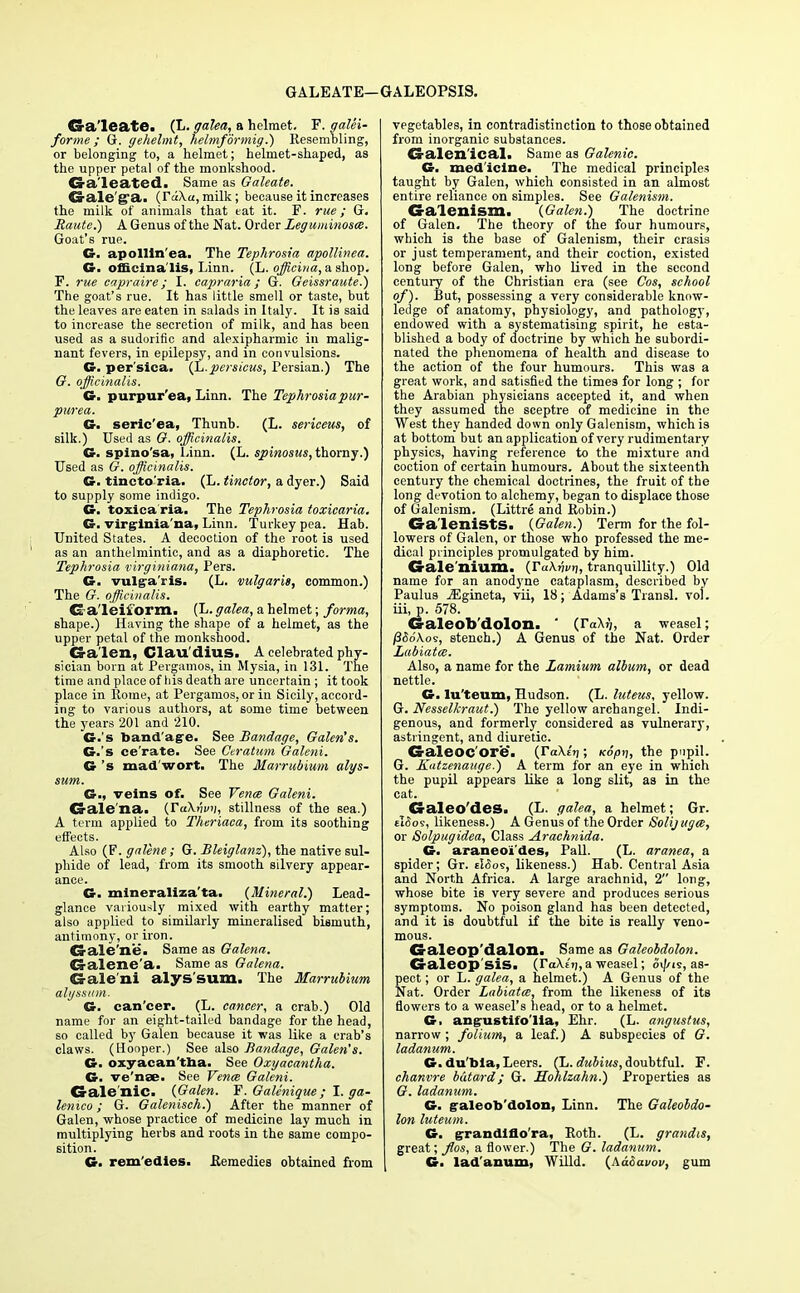 GALEATE—GALEOPSIS. Cra'leate. (L. galea, a helmet. F. galei- forme ; G. gehelmt, helrnformig.) Resembling, or belonging to, a helmet; helmet-shaped, as the upper petal of the monkshood. Ga'leated. Same as Galeate. Gale'g'a. {rd\a, milk; because it increases the milk of animals that eat it. F. rue; G. Haute.) A Genus of the Nat. Order Leguniinosce. Goat's rue. G. apollln'ea. The Tephrosia apollinea. G. officinalis, Linn. (L. officiua, a shop. F. rue capraire ; I. capraria; G. Geissraute.) The goat's rue. It has little smell or taste, but the leaves are eaten in salads in Italy. It is said to increase the secretion of milk, and has been used as a sudorific and alexipharmic in malig- nant fevers, in epilepsy, and in convulsions. G. per'sica. {h.persieus, Persian.) The G. officinalis. G. purpurea, Linn. The Tephrosia pur- purea. G. seric'ea, Thunb. (L. sericeus, of silk.) Used as G. officinalis. G. spino'sa, Linn. (L. spinosus, thorny.) Used as G. officinalis. G. tincto'ria. (L. tinctor, a dyer.) Said to supply some indigo. G. toxica ria. The Tephrosia toxiearia. G. virgrinia'na, Linn. Turkey pea. Hab. United States. A decoction of the root is used as an anthelmintic, and as a diaphoretic. The Tephrosia -virginiana, Pers. G. vulgaris. (L. vulgaris, common.) The G. officinalis. Ga'leiform. (L. galea, a helmet; forma, shape.) Having the shape of a helmet, as the upper petal of the monkshood. Galen, Clau'dius. A celebrated phy- sician born at Pergamos, in Mysia, in 131. The time and place of liis death are uncertain ; it took place in Rome, at Pergamos, or in Sicily, accord- ing to various authors, at some time between the years 201 and 210. G.'s band'agre. See Bandage, Galen's. G.'s ce'rate. See Geratum Galeni. G's mad wort. The JUarrubium alys- sum. G., veins of. See Venm Galeni. Galena. {TuXnvn, stillness of the sea.) A term applied to Theriaca, from its soothing effects. Also (F. galene; G. Bleiglanz), the native sul- phide of lead, from its smooth silvery appear- ance. G. mineraliza'ta. {Mineral.) Lead- glance variously mixed with earthy matter; also applied to similarly mineralised bismuth, antimony, or iron. CS-ale'ne. Same as Galena. CJalerae'a. Same as Galena. Galeni alys'sum. The Marrubium algssiim. G. can'cer. (L. cancer, a crab.) Old name for an eight-tailed bandage for the head, so called by Galen because it was like a crab's claws. (Hooper.) See also Bandage, Galen's. G. oxyacan'tha. See Oxyacantha. G. ve'nae. See Venae Galeni. Galenic. {Galen. F. GaUnique; I. ga- lenico; G. Galenisch.) After the manner of Galen, whose practice of medicine lay much in multiplying herbs and roots in the same compo- sition. G. rem'edies. Remedies obtained from vegetables, in contradistinction to those obtained from inorganic substances. Galenical. Same as Galenic. G. med icine. The medical principles taught by Galen, which consisted in an almost entire reliance on simples. See Galenism. Galenism. {Galen.) The doctrine of Galen. The theory of the four humours, which is the base of Galenism, their crasis or just temperament, and their coction, existed long before Galen, who lived in the second century of the Christian era (see Cos, school of). But, possessing a very considerable know- ledge of anatomy, physiology, and pathology, endowed with a systematising spirit, he esta- blished a body of doctrine by which he subordi- nated the phenomena of health and disease to the action of the four humours. This was a great work, and satisfied the times for long ; for the Arabian physicians accepted it, and when they assumed the sceptre of medicine in the West they handed down only Galenism, which is at bottom but an application of very rudimentary physics, having reference to the mixture and coction of certain humours. About the sixteenth century the chemical doctrines, the fruit of the long devotion to alchemy, began to displace those of Galenism. (Littre and Robin.) Ga'leniStS. {Galen.) Term for the fol- lowers of Galen, or those who professed the me- dical principles promulgated by him. CS-ale Ilium. {YaXvvr], tranquillity.) Old name for an anodyne cataplasm, described by Paulus jEgineta, vii, 18; Adams's Transl. vol. iii, p. 578. G-aleob'dolon. ' (r«Xjj, a weasel; /3<5dAos, stench.) A Genus of the Nat. Order Labiates. Also, a name for the Lamium album, or dead nettle. G. lu'teum, Hudson. (L. Ittteus, yellow. G. Nesselkraut.) The yellow archangel. Indi- genous, and formerly considered as vulnerary, astringent, and diuretic. G-aleoc'ore. {Vakir); Kopn, the pupil. G. Kutzenauge.) A term for an eye in which the pupil appears like a long slit, as in the cat. Galeo'des. (L. galea, a helmet; Gr. £i5o9, likeness.) A Genus of the Order Solijugee, or Solpugidea, Class A.rachnida. G. araneoi'des, Pall. (L. aranea, a spider; Gr. tISos, likeness.) Hab. Central Asia and North Africa. A large arachnid, 2 long, whose bite is very severe and produces serious symptoms. No poison gland has been detected, and it is doubtful if the bite is really veno- mous. Galeop'dalon. Same as Galeobdolon. Galeop'sis. (TaXe'i),a weasel; oi^is, as- pect ; or L. galea, a helmet.) A Genus of the Nat. Order Labiatai, from the likeness of its flowers to a weasel's head, or to a helmet. G. ang-ustifo'lia, Ehr. (L. angustus, narrow ; folium, a leaf.) A subspecies of G. ladanum. G. du'bia, Leers. (L. dubius, doubtful. F. chanvre bdtard; G. Hohlzahn.) Properties as G. ladanum. G. galeob'dolon, Linn. The Galeobdo- lon luteum. G. grrandlflo'ra, Roth. (L. grandis, great; flos, a flower.) The G. ladanum. G. ladanum, Willd. {Aadavov, gum