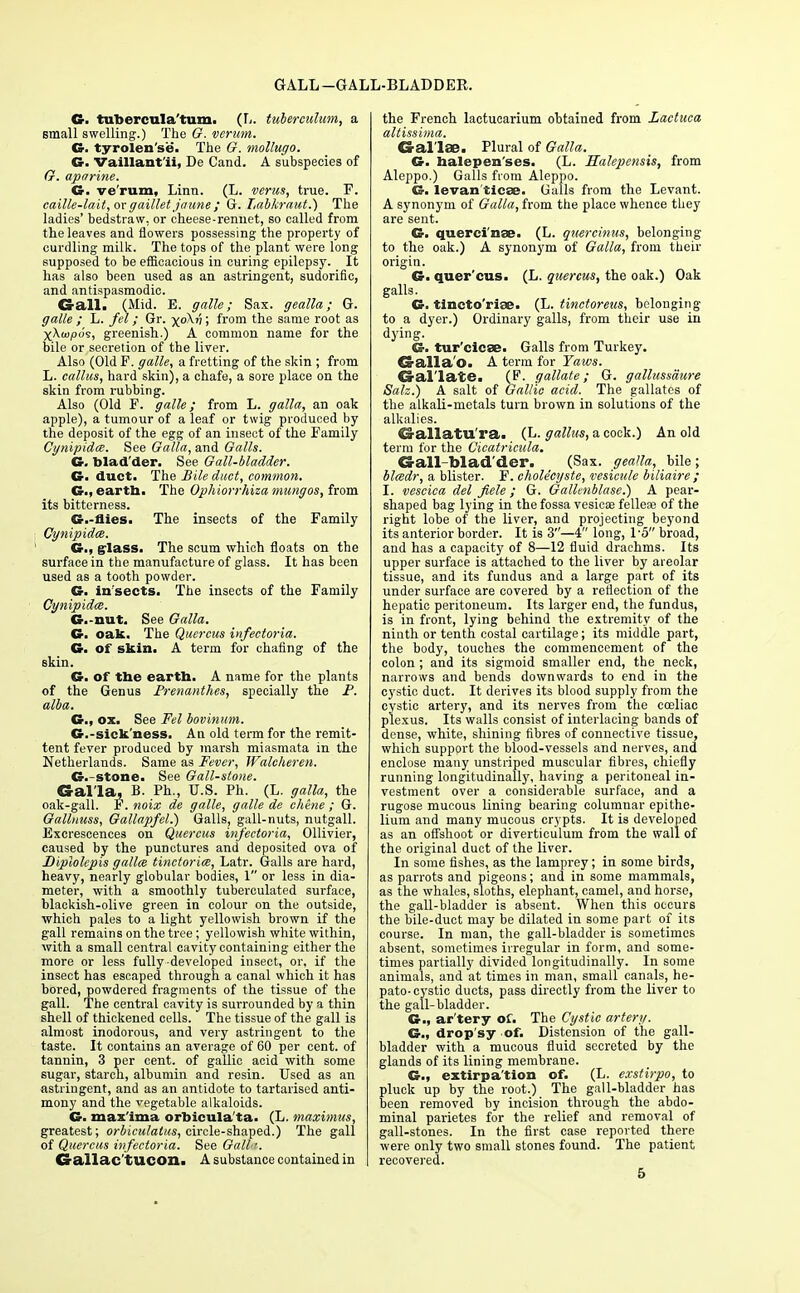 GALL -GALL-BLADDER. G. tiibercula'tum. (L. tuberculum, a small swelling.) The G. verum. G. tyrolen'se. The G. mollugo. G. Vaillant'ii, De Cand. A subspecies of G. aparine. G. ve'rum, Linn. (L. verus, true. F. caille-lait, orgaillet Jaime ; G. Labkraut.) The ladies' bedstraw, or cheese-rennet, so called from the leaves and flowers possessing the property of curdling milk. The tops of the plant were long supposed to be efficacious in curing epilepsy. It has also been used as an astringent, sudorific, and antispasmodic. €rall> (Mid. E. galle; Sax. gealla; G. galle ; L. fel; Gr. xokr\; from the same root as xX(u,oo's, greenish.) A common name for the bile or secretion of the liver. Also (Old F. galle, a fretting of the skin ; from L. callus, hard skin), a chafe, a sore place on the skin from rubbing. Also (Old F. galle; from L. galla, an oak apple), a tumour of a leaf or twig produced by the deposit of the egg of an insect of the Family Cynipidx. See Galla, and Galls. G. blad'der. See Gall-bladder. G. duct. The Bile duct, common. G., eartta> The Ophiorrhiza mungos, from its bitterness. ©.-flies. The insects of the Family CynipidcB. G., glass. The scum which floats on the surface in the manufacture of glass. It has been used as a tooth powder. G. in sects. The insects of the Family Cynipidce. G.-nut. See Galla. G. oak. The Quercus infectoria. G> of skin. A term for chafing of the skin. G. of the earth. A name for the plants of the Genus Prenanthes, specially the P. alba. G., ox. See Fel bovinum. G.-sickness. An old term for the remit- tent fever produced by marsh miasmata in the Netherlands. Same as Fever, Walcheren. G.-stone. See Gall-stone. Galla, B. Ph., U.S. Ph. (L. galla, the oak-gall. F. noix de galle, galle de chene ; G. Gallnuss, Gallapfel.) Galls, gall-nuts, nutgall. Excrescences on Quercus infectoria, Ollivier, caused by the punctures and deposited ova of Diplolepis gallai tinctorice, Latr. Galls are hard, heavy, nearly globular bodies, 1 or less in dia- meter, with a smoothly tuberculated surface, blackish-olive green in colour on the outside, ■which pales to a light yellowish brown if the gall remains on the tree; yellowish white within, with a small central cavity containing either the more or less fully developed insect, or, if the insect has escaped through a canal which it has bored, powdered fragments of the tissue of the gall. The central cavity is surrounded by a thin shell of thickened cells. The tissue of the gall is almost inodorous, and very astringent to the taste. It contains an average of 60 per cent, of tannin, 3 per cent, of gallic acid with some sugar, starch, albumin and resin. Used as an astringent, and as an antidote to tartarised anti- mony and the vegetable alkaloids. G. max'ima orbicula'ta. (L. maximus, greatest; orbiculatus, circle-shaped.) The gall of Quercus infectoria. See Gall ■. Gallac'tUCOn. A substance contained in the French lactucarium obtained from Lactuca altissima. G all 36. Plural of Galla. G. halepen'ses. (L. Ealepcnsis, from Aleppo.) Galls from Aleppo. G. levan'ticse. Galls from the Levant. A synonym of Galla, from the place whence they are sent. G. querci'nae. (L. quercinus, belonging to the oak.) A synonym of Galla, from their origin. G> quer'cus. (L. quercus, the oak.) Oak galls. G- tincto'riae. (L. tinctoreus, belonging to a dyer.) Ordinary galls, from their use in dying. G. tur'cicae. Galls from Turkey. Galla'o. A term for Yaws. Gal late. (F. gallate; G. gallussaure Salz.) A salt of Gallic acid. The gallatcs of the alkali-metals turn brown in solutions of the alkalies. Gallatu'ra. (L. gallus, a cock.) An old term for the Cicatricula. Gall bladder. (Sax. gealla, bile; bladr, a blister. F. cholecyste, vesicule biliaire ; I. vescica del fiele; G. Gallenblase.) A pear- shaped bag lying in the fossa vesiese felleas of the right lobe of the liver, and projecting beyond its anterior border. It is 3—4 long, 1'5 broad, and has a capacity of 8—12 fluid drachms. Its upper surface is attached to the liver by areolar tissue, and its fundus and a large part of its under surface are covered by a reflection of the hepatic peritoneum. Its larger end, the fundus, is in front, lying behind the extremity of the ninth or tenth costal cartilage; its middle part, the body, touches the commencement of the colon ; and its sigmoid smaller end, the neck, narrows and bends downwards to end in the cystic duct. It derives its blood supply from the cystic artery, and its nerves from the coeliac plexus. Its walls consist of interlacing bands of dense, white, shining fibres of connective tissue, which support the blood-vessels and nerves, and enclose many unstriped muscular fibres, chiefly running longitudinally, having a peritoneal in- vestment over a considerable surface, and a rugose mucous lining bearing columnar epithe- lium and many mucous crypts. It is developed as an offshoot or diverticulum from the wall of the original duct of the liver. In some fishes, as the lamprey; in some birds, as parrots and pigeons; and in some mammals, as the whales, sloths, elephant, camel, and horse, the gall-bladder is absent. When this occurs the bile-duct may be dilated in some part of its course. In man, the gall-bladder is sometimes absent, sometimes irregular in form, and some- times partially divided longitudinally. In some animals, and at times in man, small canals, he- patocystic ducts, pass directly from the liver to the gall-bladder. G., ar'tery of. The Cystic artery. G., drop'sy of. Distension of the gall- bladder with a mucous fluid secreted by the glands of its lining membrane. G.. extirpa'tion of. (L. exstirpo, to pluck up by the root.) The gall-bladder has been removed by incision through the abdo- minal parietes for the relief and removal of gall-stones. In the first case reported there were only two small stones found. The patient recovered. 5