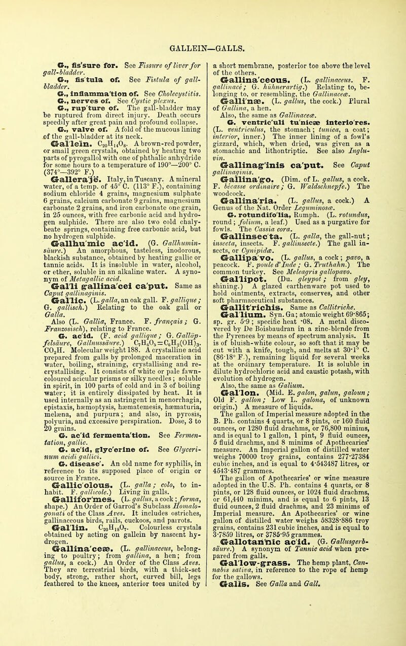 GALLEIN- —GALLS. G., fis'sure for. See Fissure of liver for gall-bladder. G., fistula of. See Fistula of gall- bladder. G., Inflammation of. See Cholecystitis. G., nerves of. See Cystie plexus. G., rup'ture of. The gall-bladder may be ruptured from direct injury. Death occurs speedily after great pain and profound collapse. G., valve of. A fold of the mucous lining of the gall-bladder at its neck. Gallein. C20H14O8. A brown-red powder, or small green crystals, obtained by heating two parts of pyrogallol with one of phthalic anhydride for some hours to a temperature of 190°—200° C. (374°—392° F.) dallera/je. Italy, in Tuscany. A mineral water, of a temp, of 45° C. (113° F.), containing sodium chloride 4 grains, magnesium sulphate 6 grains, calcium carbonate 9 grains, magnesium carbonate 2 grains, and iron carbonate one grain, in 25 ounces, with free carbonic acid and hydro- gen sulphide. There are also two cold chaly- beate springs, containing free carbonic acid, but no hydrogen sulphide. Gallhu'mic ac'id. (G. Gallhumin- saure.) An amorphous, tasteless, inodorous, blackish substance, obtained by heating gallic or tannic acids. It is insoluble in water, alcohol, or ether, soluble in an alkaline water. A syno- nym of Metagallic acid. Galli g-allina'cei ca'put. Same as Caput gallinaginis. Gallic. (L. galla, an oak gall. F. gallique ; G. gallisch.) Kelating to the oak gall or Galla. Also (L. Gallia, France. F. francais; G. Franzosisck), relating to France. G- ac'id. (F. acid gallique; G. Galliip- felsciure, Gallnussdure.) C7H6O5 = C0H2(OH)3. C02H. Molecular weight 188. A crystalline acid prepared from galls by prolonged maceration in water, boiling, straining, crystallising and re- crystallising. It consists of white or pale fawn- coloured acicular prisms or silky needles; soluble in spirit, in 100 parts of cold and in 3 of boiling water; it is entirely dissipated by heat. It is used internally as an astringent in menorrhagia, epistaxis, haemoptysis, hoematemesis, haamaturia, rnelsena, and purpura; and also, in pyrosis, polyuria, and excessive perspiration. Dose, 3 to 20 grains. G. ac'id fermenta'tion. See Fermen- tation, gallic. G. ac'id, glyc'erine of. See Glyceri- num acidi gallici. G. disease'. An old name for syphilis, in reference to its supposed place of origin or source in France. Gallic'olous. (L. galla; colo, to in- habit. F. gallicole.) Living in galls. Gallifor'mes. (L- gallus, a cock; forma, shape.) An Order of Garrod's Subclass Homalo- gonati of the Class Aves. It includes ostriches, gallinaceous birds, rails, cuckoos, and parrots. Gal'lin. C20H]80,. Colourless crystals obtained by acting on gallein by nascent hy- drogen. Gallina'cesa. (L. gallinaceus, belong- ing to poultry; from gallina, a hen; from gallus, a cock.) An Order of the Class Aves. They are terrestrial birds, with a thick-set body, strong, rather short, curved bill, legs feathered to the knees, anterior toes united by a short membrane, posterior toe above the level of the others. Gallina'ceous. (L. gallinaceus. F. qallinace ; G. hiihnerartig.) Kelating to, be- longing to, or resembling, the Gallinacece. Galli'nae. (L. gallus, the cock.) Plural of Gallina, a hen. Also, the same as Gallinacece. G. ventric'uli tu'nicse interio'res. (L. vehtrieulus, the stomach; tunica, a coat; interior, inner.) The inner lining of a fowl's gizzard, which, when dried, was given as a stomachic and lithontriptic. See also Inglu- vin. Gallinaginis ca'put. See Caput gallinaginis. Gallina'g'O. (Dim. of L. gallus, a cock. F. becasse ordinaire; G. Waldschnepfe.) The woodcock. Gallina'ria. (L. gallus, a cock.) A Genus of the Nat. Order Leguminosce. G. rotundifo'lia, Rumph. (L. rotundus, round ; folium, a leaf.) Used as a purgative for fowls. The Cassia cora. Gallinsec'ta. (L. galla, the gall-nut; insecta, insects. F. gallinsecte.) The gall in- sects, or Cynipidce. Gallipa'vo. (L. gallus, a cock ; pavo, a peacock. F. poule d Inde ; G. Truthahn.) The common turkey. See Meleagris gallopavo. Gallipot. (Du. gleypot; from gleg, shining.) A glazed earthenware pot used to hold ointments, extracts, conserves, and other soft pharmaceutical substances. Gallit'ricniS. Same as Callitriche. Gallium. Syn. Ga; atomic weight 69-865; sp. gr. 5-9 ; specific heat *08. A metal disco- vered by De Boisbaudran in a zinc-blende from the Pyrenees by means of spectrum analysis. It is of bluish-white colour, so soft that it may be cut with a knife, tough, and melts at 30-1° C. (86'18° F.), remaining liquid for several weeks at the ordinary temperature. It is soluble in dilute hydrochloric acid and caustic potash, with evolution of hydrogen. Also, the same as Galium. Gallon. (Mid. E. galon, galun, galoun; Old F. gallon; Low L. galona, of unknown origin.) A measure of liquids. The gallon of Imperial measure adopted in the B. Ph. contains 4 quarts, or 8 pints, or 160 fluid ounces, or 1280 fluid drachms, or 76,800 minims, and is equal to 1 gallon, 1 pint, 9 fluid ounces, 5 fluid drachms, and 8 minims of Apothecaries' measure. An Imperial gallon of distilled water weighs 70000 troy grains, contains 277-27384 cubic inches, and is equal to 4-543487 litres, or 4543-487 grammes. The gallon of Apothecaries' or wine measure adopted in the U.S. Ph. contains 4 quarts, or 8 pints, or 128 fluid ounces, or 1024 fluid drachms, or 61,440 minims, and is equal to 6 pints, 13 fluid ounces, 2 fluid drachms, and 23 minims of Imperial measure. An Apothecaries' or wine gallon of distilled water weighs 58328-886 troy grains, contains 231 cubic inches, and is equal to 3-7859 litres, or 3785-95 grammes. Gallotan'nic ac'id. (G. Gallusgerb- saure.) A synonym of Tannic acid when pre- pared from galls. Gallow-grass. The hemp plant, Can- nabis sativa, in reference to the rope of hemp for the gallows. Galls. See Galla and Gall.