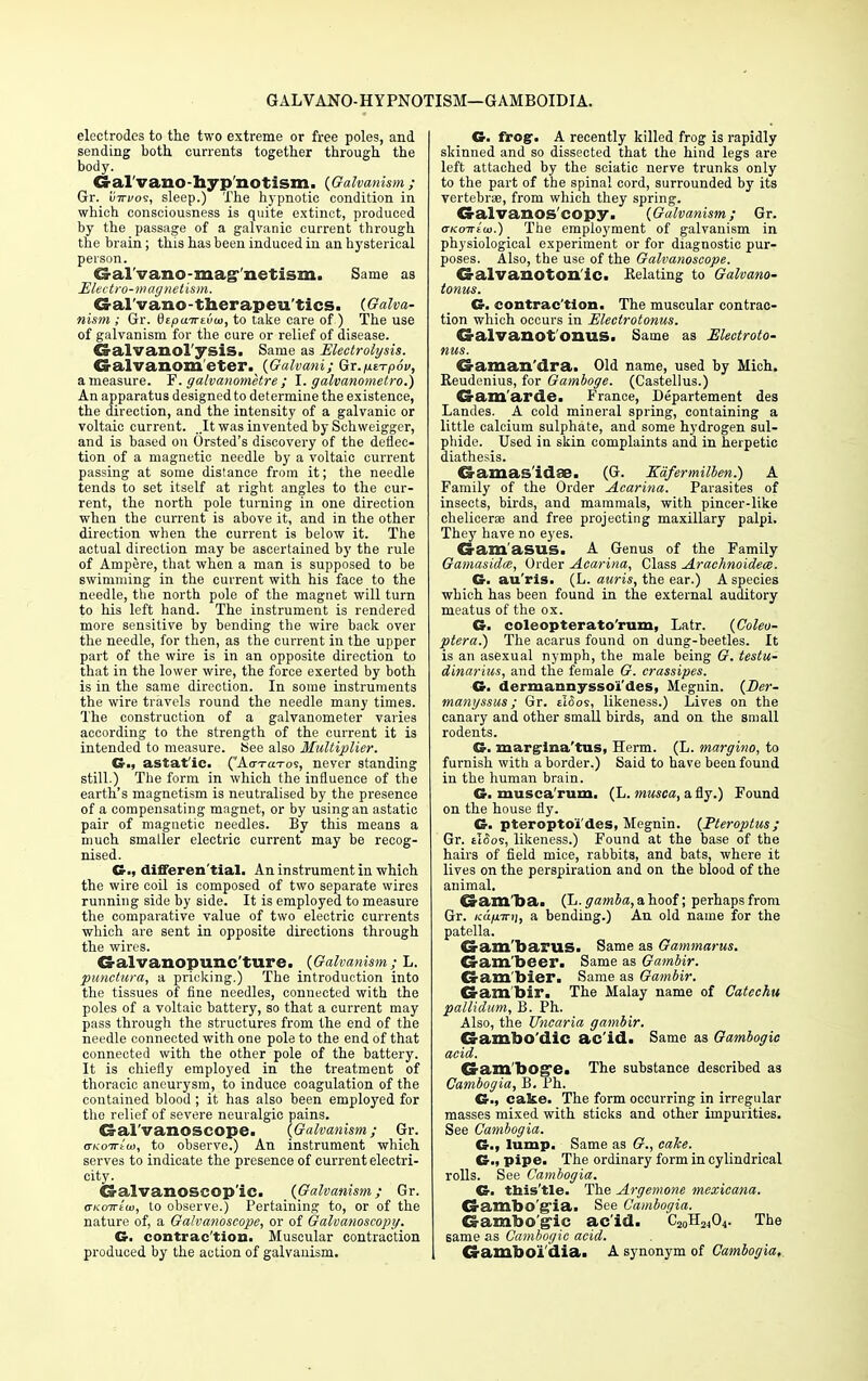 GALVANO-HYPNOTISM—GAMBOIDIA. electrodes to the two extreme or free poles, and sending both currents together through the body. Gral'vano-hyp'notism. {Galvanism ; Gr. uirvos, sleep.) The hypnotic condition in which consciousness is quite extinct, produced by the passage of a galvanic current through the brain; this has been induced in an hysterical person. G-al'vano-mag' netism. Same as Electro-magnetism. Gal'vano-therapeu'tics. {Galva- nism ; Gr. dtpa-Kiiuj, to take care of ) The use of galvanism for the cure or relief of disease. Galvanol ySIS. Same as Electrolysis. Galvanometer. {Galvani; Qx.p.t-rp6v, a measure. F. galvanometre ; I. galvanometro.) An apparatus designed to determine the existence, the direction, and the intensity of a galvanic or voltaic current. ..It was invented by Schweigger, and is based on Orsted's discovery of the deflec- tion of a magnetic needle by a voltaic current passing at some distance from it; the needle tends to set itself at right angles to the cur- rent, the north pole turning in one direction when the current is above it, and in the other direction when the current is below it. The actual direction may be ascertained by the rule of Ampere, that when a man is supposed to be swimming in the current with his face to the needle, the north pole of the magnet will turn to his left hand. The instrument is rendered more sensitive by bending the wire back over the needle, for then, as the current in the upper part of the wire is in an opposite direction to that in the lower wire, the force exerted by both is in the same direction. In some instruments the wire travels round the needle many times. The construction of a galvanometer varies according to the strength of the current it is intended to measure. See also Multiplier. G., astat'ic. (Ao-raTos, never standing still.) The form in which the influence of the earth's magnetism is neutralised by the presence of a compensating magnet, or by using an astatic pair of magnetic needles. By this means a much smaller electric current may be recog- nised. G-, differential. An instrument in which the wire coil is composed of two separate wires running side by side. It is employed to measure the comparative value of two electric currents which are sent in opposite directions through the wires. G-alvanopunc'ture. {Galvanism; L. punctura, a pricking.) The introduction into the tissues of fine needles, connected with the poles of a voltaic battery, so that a current may pass through the structures from the end of the needle connected with one pole to the end of that connected with the other pole of the battery. It is chiefly employed in the treatment of thoracic ancui'ysm, to induce coagulation of the contained blood ; it has also been employed for the relief of severe neuralgic pains. Galvanoscope. {Galvanism; Gr. (TKOTrtai, to observe.) An instrument which serves to indicate the presence of current electri- city. Galvanoscop'ic. {Galvanism; Gr. <tkott(w, to observe.) Pertaining to, or of the nature of, a Galvanoscope, or of Galvanoscopy. G. contrac'tion. Muscular contraction produced by the action of galvanism. G. frog. A recently killed frog is rapidly skinned and so dissected that the hind legs are left attached by the sciatic nerve trunks only to the part of the spinal cord, surrounded by its vertebrae, from which they spring. Galvanos copy. {Galvanism; Gr. arKo-rrtui.) The employment of galvanism in physiological experiment or for diagnostic pur- poses. Also, the use of the Galvanoscope. Galvanotonic. Eelating to Galvano- tonus. G. contrac'tion. The muscular contrac- tion which occurs in Electrotonus. Galvanot OHUS. Same as Electroto- nus. Gaman'dra. Old name, used by Mich. Beudenius, for Gamboge. (Castellus.) Gam'arde. France, Departement des Landes. A cold mineral spring, containing a little calcium sulphate, and some hydrogen sul- phide. Used in skin complaints and in herpetic diathesis. Gamas'idse. (G. Eafermilben.) A Family of the Order Acarina. Parasites of insects, birds, and mammals, with pincer-like chelicerse and free projecting maxillary palpi. They have no eyes. Gamasus. A Genus of the Family Gamasidx, Order Acarina, Class Arachnoidece. G. au'ris. (L. auris, the ear.) A species which has been found in the external auditory meatus of the ox. G. coleopterato'rum, Latr. {Coleo- ptera.) The acarus found on dung-beetles. It is an asexual nymph, the male being G. testu- dinarius, and the female G. crassipes. G. dermannyssoi'des, Megnin. {Der- manyssus; Gr. eI<5os, likeness.) Lives on the canary and other small birds, and on the small rodents. G. margina'tus, Herm. (L. margino, to furnish with a border.) Said to have been found in the human brain. G. musca'rum. (L. musca, a fly.) Found on the house fly. G. pteropto'i'des, Megnin. {Pteroptus; Gr. tlSos, likeness.) Found at the base of the hairs of field mice, rabbits, and bats, where it lives on the perspiration and on the blood of the animal. 43 am lb a. {Jj.gamba, a hoof; perhaps from Gr. /rct/uirij, a bending.) An old name for the patella. Gam barus. Same as Gammarus. Gam'beer. Same as Gambir. Gam bier. Same as Gambir. Gambir. The Malay name of Catechu pallidum, B. Ph. Also, the Uncaria gambir. Gambo'dic ac'id. Same as Gambogic acid. Gamboge. The substance described as Cambogia, B. Ph. G., cake. The form occurring in irregular masses mixed with sticks and other impurities. See Cambogia. G., lump. Same as G., cake. G; pipe. The ordinary form in cylindrical rolls. See Cambogia. G- this'tle. The Argemone mexicana. Gambo'g'ia. See Cambogia. Gambogic ac'id. C2oH2404. The same as Cambogic acid. Gambo'i'dia. A synonym of Cambogia,
