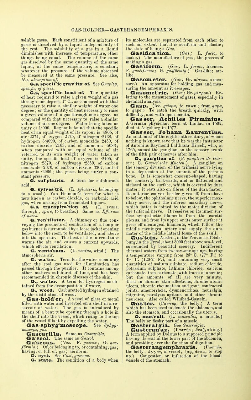 GAS-HOLDER—GASTERANGEMPHRAXIS. soluble gases. Each constituent of a mixture of gases is dissolved by a liquid independently of the rest. The solubility of a gas in a liquid diminishes with increase of temperature, other things being equal. The volume of the same gas dissolved by the same quantity of the same iiquid, at the same temperature, is constant, whatever the pressure, if the volume absorbed be measured at the same pressure. See also, G.s, absorption of. G.s, specific gravity of. See Gravity, specific, of gases. G.s, specific heat of. The quantity of heat required to raise a given weight of a gas through one degree, 1° C, as compared with that necessary to raise a similar weight of water one degree ; or the quantity of heat necessary to raise a given volume of a gas through one degree, as compared with that necessary to raise a similar volume of air one degree. Water being taken as unity or l'OOO, Regnault found that the specific heat of an equal weight of its vapour is '4805, of air -2374, of oxygen -2175, of nitrogen -2438, of hydrogen 3'4090, of carbon monoxide •2450, of carbon dioxide -2163, and of ammonia -5083; when compared with an equal volume of air referred to its own weight of water taken as unity, the specific heat of oxygen is -240.5, of nitrogen -2370, of hydrogen -2359, of carbon monoxide -2370, of carbon dioxide '3307, and of ammonia -2966 ; the gases being under a con- stant pressure. G. sul'phuris. A term for sulphurous acid. G. sylves'tre. (L. sylvcstris, belonging to a wood.) Van Helmont's term for what is now known as carbon dioxide, or carbonic acid gas, when arising from fermented liquors. G.s, transpira'tion of. (L. trans, through ; spiro, to breathe.) Same as Effusion of gases. G. ven'tilator. A chimney or flue con- veying the products of combustion of a lamp or gas burner is surrounded by a loose jacket opening below into the room to be ventilated, and above into the open air. The heat of the internal tube warms the air and causes a current upwards, which effects ventilation. G. vento'sum. (L. ventus, wind.) The atmospheric air. G. wa'ter. Term for the water remaining after the coal gas used for illumination has passed through the purifier. It contains among other matters sulphuret of lime, and has been recommended in chronic diseases of the skin. G., wa'ter. A term for hydrogen as ob- tained from the decomposition of water. G., wood. Carburetted hydrogen obtained by the distillation of wood. Gas-hold'er. A vessel of glass or metal filled with water and inverted on a shelf in a re- servoir of water. The gas is introduced by means of a bent tube opening through a hole in the shelf into the vessel, which rising to the top of the vessel fills it by expelling the water. Gas sphyg'moscope. See Sphyg- moscope, gas. Ca-ascarilla. Same as Casearilla. Ca-a'seol. The same as Gazeol. Ga'seous. (Gas. F. gazeux; G. gas- formig.) Of, or belonging to, or containing, gas; having, or full of, gas; aeriform. G. cyst. See Cyst, gaseous. G. state. The condition of a body when its molecules are separated from each other to such an extent that it is aeriform and elastic; the state of being a Gas. Gasification. (Gas; L. facio, to make.) The manufacture of gas; the process of making a gas. Gasiform. (Gas; L. forma, likeness. F. gazeiforme ; G. gasformig.) Gas-like; air- like. G-asom'eter. (Gas; Gr. fitTpov, a mea- sure.) An apparatus for holding gas and mea- suring the amount as it escapes. Gasomct'ric. (Gas; Gr. fxt-rpov.) Re- lating to the measurement of gases, especially in chemical analysis. Gasp. (Ice. geispa, to yawn ; from gapa, to gape.) To catch the breath quickly, with difficulty, and with open mouth. Gasser, Achilles Firminius. A German physician, born at Lindau in 1505, died at Augsburg in 1577. Gasser, Jo'hann Xiaurent'ius. An anatomist of the eighteenth century, of whom nothing is known save that he was the instructor of Antonius Raymond Balthasar Hirsch, who, in 1765, named the ganglion on the sensory trunk of the fifth pair of nerves after him. G., gan'glion of. (F. ganglion de Gas- ser; G. Gasser'sche Knoten.) A ganglion on the sensory division of the trifacial nerve lying in a depression at the summit of the petrous bone. It is somewhat crescent-shaped, having the concavity backwards, and is flattened and striated on the surface, which is covered by dura mater; it rests also on fibres of the dura mater. Its anterior convex border gives off, from above to below, the ophthalmic nerve, the superior max- illary nerve, and the inferior maxillary nerve, which latter is joined by the motor division of the trifacial nerve. It receives on its inner sur- face sympathetic filaments from the carotid plexus, and from its upper or its outer surface it gives off meningeal filaments, which follow the middle meningeal artery and supply the dura mater of the middle lateral fossae of the skull. Gas'tein. Austria, in the Province of Salz- burg, in the Tyrol, about 3000 feet above sea-level, surrounded by beautiful scenery. Indifferent thermal waters from twenty-one springs, having a temperature varying from 25° C. (77° F.) to 49° C. (120-2° F.), and containing very small quantities of sodium sulphate, sodium chloride, potassium sulphate, lithium chloride, calcium carbonate, iron carbonate, with traces of arsenic; but the amounts of all are very minute. Used in chronic skin affections, chronic atonic ulcers, chronic rheumatism and gout, contracted joints, amenorrhoea, dysmenorrhea, neuralgia, migraine, paralysis agitans, and other chronic neuroses. Also called Wildbad-Gastein. Gas'ter. (raa-Tvp, the belly.) A term which has been used to denote the abdomen, and also the stomach, and occasionally the uterus. G. mus'culi. (L. musculus, a muscle.) The belly or fleshy part of a muscle. Gasteral'g'ia. See Gastralgia. Gasteranax. (Taarfip; <zva£, a king.) A term applied by Dolaeus to a supposed principle having its seat in the lower part of the abdomen, and presiding over the function of digestion. Gasterangemphrax'is. (Vaar-rvp, the belly; ayyos, a vessel; f/i^air™, to stop up.) Congestion or infarction of the blood- vessels of the stomach.