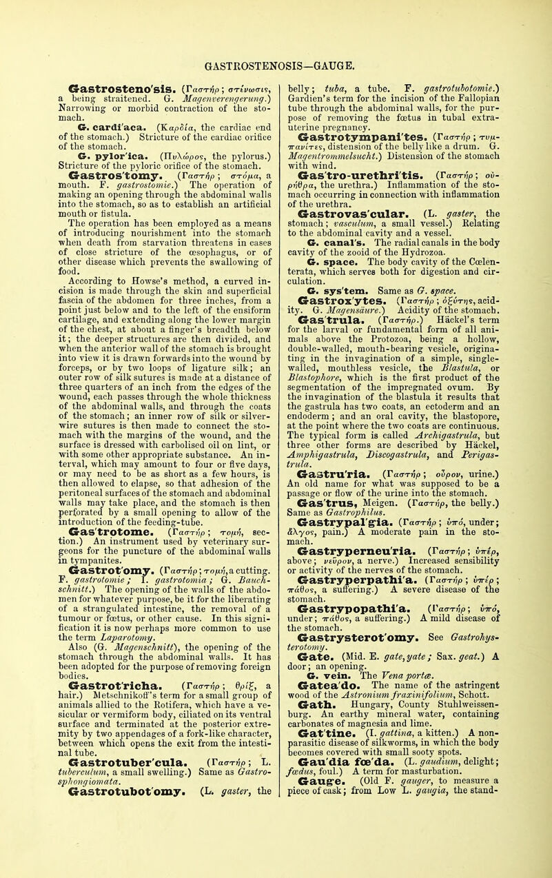 GaStfOSteno'siS. (TaaTvp; OTtvwcn?, a being straitened. G. Magenverengerung.) Narrowing or morbid contraction of the sto- mach. G. cardi'aca. (KapSia, the cardiac end of the stomach.) Stricture of the cardiac orifice of the stomach. G. pylor'ica. (TXvXwpos, the pylorus.) Stricture of the pyloric orifice of the stomach. Gastrostomy, (Taa-rnp ; cn-o>a, a mouth. F. gastrostomies) The operation of making an opening through the abdominal walls into the stomach, so as to establish an artificial mouth or fistula. The operation has been employed as a means of introducing nourishment into the stomach when death from starvation threatens in cases of close stricture of the oesophagus, or of other disease which prevents the swallowing of food. According to Howse's method, a curved in- cision is made through the skin and superficial fascia of the abdomen for three inches, from a point just below and to the left of the ensiform cartilage, and extending along the lower margin of the chest, at about a finger's breadth below it; the deeper structures are then divided, and when the anterior wall of the stomach is brought into view it is drawn forwards into the wound by forceps, or by two loops of ligature silk; an outer row of silk sutures is made at a distance of three quarters of an inch from the edges of the wound, each passes through the whole thickness of the abdominal walls, and through the coats of the stomach; an inner row of silk or silver- wire sutures is then made to connect the sto- mach with the margins of the wound, and the surface is dressed with carbolised oil on lint, or with some other appropriate substance. An in- terval, which may amount to four or five days, or may need to be as short as a few hours, is then allowed to elapse, so that adhesion of the peritoneal surfaces of the stomach and abdominal walls may take place, and the stomach is then perforated by a small opening to allow of the introduction of the feeding-tube. Gas'trotome. (Tam-hp; touv, sec- tion.) An instrument used by veterinary sur- geons for the puncture of the abdominal walls in tympanites. Crastrot'omy. (Tatrrnp; -rop.v, a cutting. F. gastrotomie; I. gastrotomia; G. Bauch- schnitt.) The opening of the walls of the abdo- men for whatever purpose, be it for the liberating of a strangulated intestine, the removal of a tumour or foetus, or other cause. In this signi- fication it is now perhaps more common to use the term Laparotomy. Also (G. Magcnschnitt), the opening of the stomach through the abdominal walls. It has been adopted for the purpose of removing foreign bodies. CraStrot'richa. (Tacrrnp; 6pi£, a hair.) Metschnikott 's term for a small group of animals allied to the Eotifera, which have a ve- sicular or vermiform body, ciliated on its ventral surface and terminated at the posterior extre- mity by two appendages of a fork-like character, between which opens the exit from the intesti- nal tube. Gastrotuber'cula. (Tacrrnp; L. tubercuhcm, a small swelling.) Same as Gastro- spliongxomata. Gastrotubot'omy. (L. gaster, the belly; tuba, a tube. F. gastrotubotomie.) Gardien's term for the incision of the Fallopian tube through the abdominal walls, for the pur- pose of removing the foetus in tubal extra- uterine pregnancy. Gastrotympani'tes. (Tacrrnp; rvp.- iraiuTes, distension of the belly like a drum. G. Magentrommelsucht.) Distension of the stomach with wind. Gas'tro-urethri'tis. (rao-™; oi- pntipa, the urethra.) Inflammation of the sto- mach occurring in connection with inflammation of the urethra. Gastrovas'cular. (L. gaster, the stomach; vasculum, a small vessel.) Relating to the abdominal cavit}' and a vessel. G. canal's. The radial canals in the body cavity of the zooid of the Hydrozoa. G. space. The body cavity of the Coslen- terata, which serves both for digestion and cir- culation. G. sys'tem. Same as G. space. Gastrox'ytes. {Tacrrnp; oguTijs, acid- ity. G. Magensdure.) Acidity of the stomach. Gas'trula. (Tacrrnp.) Hackel's term for the larval or fundamental form of all ani- mals above the Protozoa, being a hollow, double-walled, mouth-bearing vesicle, origina- ting in the invagination of a simple, single- walled, mouthless vesicle, the Blastula, or Blastophore, which is the first product of the segmentation of the impregnated ovum. By the invagination of the blastula it results that the gastrula has two coats, an ectoderm and an endoderm ; and an oral cavity, the blastopore, at the point where the two coats are continuous. The typical form is called Arcliigastrula, but three other forms are described by Hackel, Amphigastrula, Discogastrula, and Perigas- trula. GaStru'ria. (IWtjJiO; ovpov, urine.) An old name for what was supposed to be a passage or flow of the urine into the stomach. Gas'trus, Meigen. (Tacrrnp, the belly.) Same as Gastrophilus. Gastrypal'gia. (Tacrrnp; tiro, under; &\yos, pain.) A moderate pain in the sto- mach. Gastryperneu'ria. (Tacrrnp; yjtp, above; vtvpov, a nerve.) Increased sensibility or activity of the nerves of the stomach. Gastryperpathi'a. (Tacrrnp; virio; 7ra0os, a suffering.) A severe disease of the stomach. Gastrypopathi'a. (Tacrrnp; iir6, under; Tratios, a suffering.) A mild disease of the stomach. Gastrysterot'omy. See Gastrohys- terotomy. Gate. (Mid. E. gate,yate ; Sax. geat.) A door; an opening. G. vein. The Vena porta. Gatea'do. The name of the astringent wood of the Astronium fraxinifolium, Schott. Gath. Hungary, County Stuhlweissen- burg. An earthy mineral water, containing carbonates of magnesia and lime. Gat tine. (I. gattina, a kitten.) A non- parasitic disease of silkworms, in which the body becomes covered with small sooty spots. Gail'dia foe'da. (L- gaudium, delight; fmdus, foul.) A term for masturbation. Gauge. (Old F. ganger, to measure a piece of cask; from Low L. gaugia, the stand-