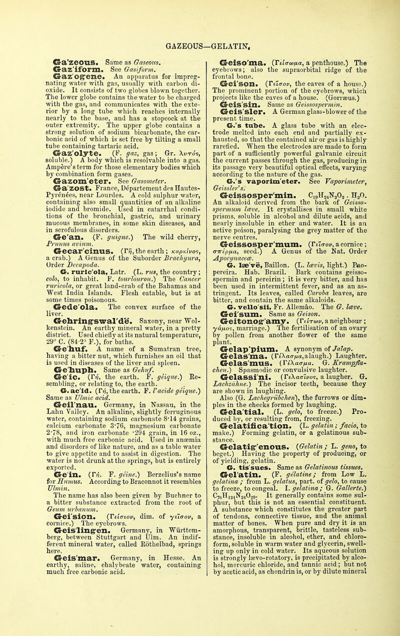 GAZEOUS—GELATIN. Cs-a'zeGUS. Same as Gaseous. Gaz'iform. See Gasiform. Gaz'Og*ene. An apparatus for impreg- nating water with gas, usually with carbon di- oxide. It consists of two globes blown together. The lower globe contains the water to be charged with the gas, and communicates with the exte- rior by a long tube which reaches internally nearly to the base, and has a stopcock at the outer extremity. The upper globe contains a strong solution of sodium bicarbonate, the car- bonic acid of which is set free by tilting a small tube containing tartaric acid. Gaz'olyte. (F. gaz, gas; Gr. Xuto's, soluble.) A body which is resolvable into a gas. Ampere's term for those elementary bodies which by combination form gases. Gazom'eter. See Gasometer. Ga'ZOSt. France, Departement des Hautes- Pyrenees, near Lourdes. A cold sulphur water, containing also small quantities of an alkaline iodide and bromide. Used in catarrhal condi- tions of the bronchial, gastric, and urinary mucous membranes, in some skin diseases, and in scrofulous disorders. Cre'an. (F. guigne.) The wild cherry, Primus avium. Gecar ciriUS. (Tr;,the earth; Kapuivoi, a crab.) A Genus of the Suborder Brachyura, Order Becapoda. G. ruric'ola, Latr. (L. rus, the country; coh, to inhabit. F. totirlourou.') The Cancer ruricola, or great land-crab of the Bahamas and West India Islands. Flesh eatable, but is at some times poisonous. d-ede'ola. The convex surface of the liver. Gehring-swal'de. Saxony, near Wol- kenstein. An earthy mineral water, in a pretty district. Used chiefly at its natural temperature, 29° C. (84-2= F.), for baths. Gehufi A name of a Sumatran tree, having a bitter nut, which furnishes an oil that is used in diseases of the liver and spleen. Ge huph. Same as Gehuf. Ge'ic. (T?;, the earth. F. geiqae.) Re- sembling, or relating to, the earth. G. ac id. (TV), the earth. F. I'acide ge'ique.) Same as Ubnic acid. Geil'nau. Germany, in Nassau, in the Lahn Valley. An alkaline, slightly ferruginous water, containing sodium carbonate 8-14 grains, calcium carbonate 3-76, magnesium carbonate 2-78, and iron carbonate -294 grain, in 16 oz., with much free carbonic acid. Used in anaemia and disorders of like nature, and as a table water to give appetite and to assist in digestion. The water is not drunk at the springs, but is entirely exported. Ge in. (Tii. F. geine.) Berzelius's name for Humus. According to Braconnot it resembles TJlmin. The name has also been given by Buchner to a bitter substance extracted from the root of Geum urbanum. Crei'sion. (Te'mtiov, dim. of ytioov, a cornice.) The eyebrows. Cv-eis lingen. Germany, in Wurttem- berg, between Stuttgart and Ulm. An indif- ferent mineral water, called Kothelbad, springs here. Geis mar. Germany, in Hesse. An earthy, saline, chalybeate water, containing much free carbonic acid. Geiso'ma. (Tdauifia, a penthouse.) The eyebrows; also the supraorbital ridge of the frontal bone. Gei'son. (Ttiaov, the eaves of a house.) The prominent portion of the eyebrows, which projects like the eaves of a house. (Gorreeus.) Cleis'sin. Same as Geissospermin. GeiS'Sler. A German glass-blower of the present time. G.'s tube. A glass tube with an elec- trode melted into each end and partially ex- hausted, so that the contained air or gas is highly rarefied. When the electrodes are made to form part of a sufficiently powerful galvanic circuit the current passes through the gas, producing in its passage very beautiful optical effects, varying according to the nature of the gas. G.'s vaporim'eter. See Vaporimeter, Geissler's. Geissosper'min. C19H24N202. H20. An alkaloid derived from the bark of Geisso- spermum Imve, It crystallises in small white prisms, soluble in alcohol and dilute acids, and nearly insoluble in ether and water. It is an active poison, paralysing the grey matter of the nerve centres. €5 eissosper'mum. (Vita-ov, a cornice; airepfia, seed?) A Genus of the Nat. Order Apocynacece. G. lae've, Baillon. (L. Icevis, light.) Pao- pereira. Hab. Brazil. Bark contains geisso- spermin and pereirin; it is very bitter, and has been used in intermittent fever, and as an as- tringent. Its leaves, called Caroba leaves, are bitter, and contain the same alkaloids. G. vello'sii, Fr. Allemao. The G. lave. Gei sum. Same as Geison. Geitonog- amy. {tUtwv, a neighbour; ya/aos, marriage.) The fertilisation of an ovary by pollen from another flower of the same plant. Gelap'plum. A synonym of Jalap. Gclas'ma. (r£\ao7ja,alaugh.) Laughter. Gelas'milS. (YtKaana. G. Krampjta- cheji.) Spasmodic or convulsive laughter. Gelassi'nii (TsXacrwoi, a laugher. G. Lachzahne.) The incisor teeth, because they are shown in laughing. Also (G. Laehegriibchen), the furrows or dim- ples in the cheeks formed by laughing. Gela'tial« (L. gelo, to freeze.) Pro- duced by, or resulting from, freezing. Gelatifica'tion. (L. gelatin; facio, to make.) Forming gelatin, or a gelatinous sub- stance. Gelatig'enous. {Gelatin ; L. geno, to beget.) Having the property of producing, or of yielding, gelatin. G. tis'sues. Same as Gelatinous tissues. Gel'atin. (F. gelatine; from Low L. gelatina ; from L. gelatus, part, of gelo, to cause to freeze, to congeal. I. gelatina ; G. Gallerte.) C7gH124N24059. It generally contains some sul- phur, but this is not an essential constituent. A substance which constitutes the greater part of tendons, connective tissue, and the animal matter of bones. When pure and dry it is an amorphous, transparent, brittle, tasteless sub- stance, insoluble in alcohol, ether, and chloro- form, soluble in warm water and glycerin, swell- ing up only in cold water. Its aqueous solution is strongly laevo-rotatory, is precipitated by alco- hol, mercuric chloride, and tannic acid; but not by acetic acid, as chondrin is, or by dilute mineral