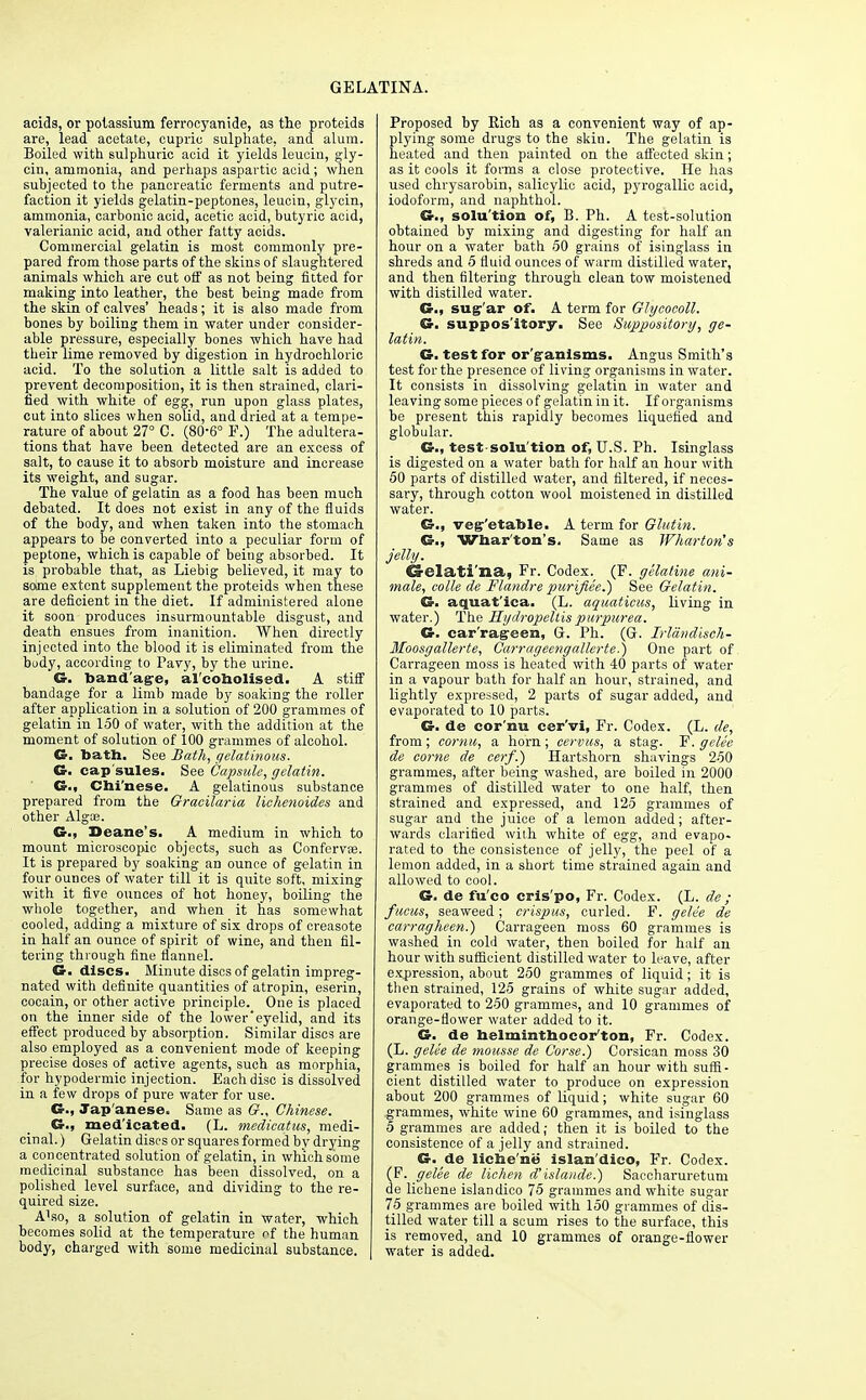 GELATINA. acids, or potassium ferrocyanide, as the proteids are, lead acetate, cupric sulphate, and alum. Boiled with sulphuric acid it yields leucin, gly- cin, ammonia, and perhaps aspartic acid; when subjected to the pancreatic ferments and putre- faction it yields gelatin-peptones, leucin, glycin, ammonia, carbonic acid, acetic acid, butyric acid, valerianic acid, and other fatty acids. Commercial gelatin is most commonly pre- pared from those parts of the skins of slaughtered animals which are cut off as not being fitted for making into leather, the best being made from the skin of calves' heads; it is also made from bones by boiling them in water under consider- able pressure, especially bones which have had their lime removed by digestion in hydrochloric acid. To the solution a little salt is added to prevent decomposition, it is then strained, clari- fied with white of egg, run upon glass plates, cut into slices when solid, and dried at a tempe- rature of about 27° C. (80-6° P.) The adultera- tions that have been detected are an excess of salt, to cause it to absorb moisture and increase its weight, and sugar. The value of gelatin as a food has been much debated. It does not exist in any of the fluids of the body, and when taken into the stomach appears to be converted into a peculiar form of peptone, which is capable of being absorbed. It is probable that, as Liebig believed, it may to some extent supplement the proteids when these are deficient in the diet. If administered alone it soon produces insurmountable disgust, and death ensues from inanition. When directly injected into the blood it is eliminated from the budy, according to Pavy, by the urine. G. bandage, al'coholised. A stiff bandage for a limb made by soaking the roller after application in a solution of 200 grammes of gelatin in 150 of water, with the addition at the moment of solution of 100 grammes of alcohol. G. bath. See Bath, gelatinous. G. cap'sules. See Capsule, gelatin. G., Chi'nese. A gelatinous substance prepared from the Gracilaria lichenoides and other Algas. G., Deane's. A medium in which to mount microscopic objects, such as Confervas. It is prepared by soaking an ounce of gelatin in four ounces of water till it is quite soft, mixing with it five ounces of hot honey, boiling the whole together, and when it has somewhat cooled, adding a mixture of six drops of ereasote in half an ounce of spirit of wine, and then fil- tering through fine flannel. C discs. Minute discs of gelatin impreg- nated with definite quantities of atropin, eserin, cocain, or other active principle. One is placed on the inner side of the lower'eyelid, and its effect produced by absorption. Similar discs are also employed as a convenient mode of keeping precise doses of active agents, such as morphia, for hypodermic injection. Each disc is dissolved in a few drops of pure water for use. G., Jap'anese. Same as G., Chinese. G.) med icated. (L. medieatus, medi- cinal. ) Gelatin discs or squares formed by drying a concentrated solution of gelatin, in which some medicinal substance has been dissolved, on a polished level surface, and dividing to the re- quired size. Also, a solution of gelatin in water, which becomes solid at the temperature ^f the human body, charged with some medicinal substance. Proposed by Rich as a convenient way of ap- plying some drugs to the skin. The gelatin is heated and then painted on the affected skin; as it cools it forms a close protective. He has used chrysarobin, salicylic acid, pyrogallic acid, iodoform, and naphthol. G., solu tion of, B. Ph. A test-solution obtained by mixing and digesting for half an hour on a water bath 50 grains of isinglass in shreds and 5 fluid ounces of warm distilled water, and then filtering through clean tow moistened with distilled water. G.f sug'ar of. A term for Glycocoll. G. suppos'itory. See Suppository, ge- latin. G. test for organisms. Angus Smith's test for the presence of living organisms in water. It consists in dissolving gelatin in water and leaving some pieces of gelatin in it. If organisms be present this rapidly becomes liquefied and globular. G., test solu tion of, U.S. Ph. Isinglass is digested on a water bath for half an hour with 50 parts of distilled water, and filtered, if neces- sary, through cotton wool moistened in distilled water. G., vegetable. A term for Glutin. G., Wharton's. Same as Wharton's jelly. Crelati'na, Fr. Codex. (F. gelatine ani- mate, colle de Flandre puri/iee.) See Gelatin. G. aquat'ica. (L. aquatieus, living in water.) The Hydropellis purpurea. G. car'ragreen, G. Ph. (G. Irldndisch- Moosgallerte, Carragecngallerte.) One part of Carrageen moss is heated with 40 parts of water in a vapour bath for half an hour, strained, and lightly expressed, 2 parts of sugar added, and evaporated to 10 parts. G. de cor'nu eer'vi, Fr. Codex. (L. de, from; cornu, a horn; cervus, a stag. T?. gelee de come de cerf.) Hartshorn shavings 250 grammes, after being washed, are boiled in 2000 grammes of distilled water to one half, then strained and expressed, and 125 gi'amnies of sugar and the j uice of a lemon added; after- wards clarified with white of egg, and evapo- rated to the consistence of jelly, the peel of a lemon added, in a short time strained again and allowed to cool. G. de fu'co cris'po, Fr. Codex. (L. de ; fucus, seaweed; crispus, curled. F. gelee de carragheen.) Carrageen moss 60 grammes is washed in cold water, then boiled for half an hour with sufficient distilled water to leave, after expression, about 250 grammes of liquid; it is then strained, 125 grains of white sugar added, evaporated to 250 grammes, and 10 grammes of orange-flower water added to it. G. de helminthoeorton, Fr. Codex. (L. gelee de mousse de Corse.) Corsican moss 30 grammes is boiled for half an hour with suffi- cient distilled water to produce on expression about 200 grammes of liquid; white sugar 60 grammes, white wine 60 grammes, and isinglass 5 grammes are added; then it is boiled to the consistence of a jelly and strained. G. de liche'ne islan'dico, Fr. Codex. (F. gelee de lichen d'islande.) Saccharuretum de lichene islandico 75 grammes and white sugar 75 grammes are boiled with 150 grammes of dis- tilled water till a scum rises to the surface, this is removed, and 10 grammes of orange-flower water is added.