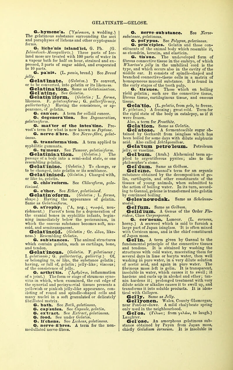 GELATINATE—GELOSE. G.-hymene'a. ('Y/if'«aios, a wedding.) The gelatinous substance surrounding the asci and paraphyses of lichens and other cryptogamic forms. G. liche'nis island ici, G. Ph. (G. Islcindisch-Moosgallcrte.) '1'hree parts of Ice- land moss are treated with 100 parts of water in a vapour bath for half an hour, strained and ex- pressed, 3 parts of sugar added, and evaporated to 10 parts. G. pa'nis. (L. panis, bread.) See Bread jelly. Gelatinate. (Gelatin.') To convert, or to be converted, into gelatin or its likeness. CS-elatina tion. Same as Gelalinisation. Gel'atine. See Gelatin. _ Gelatin if orm. (Gelatin; L. forma, likeness. F. gilatiniforme; G. gallertfbrmig, gallertartig.) Having the consistence, or ap- pearance, of gelatin. G. can cer. A term for colloid cancer. G. degeneration. See Degeneration, gelatiniform. G. mat'ter of the lntes'tine. Pre- vost's term for what is now known as Peptone. G. nerve fi bre. See Nerve-Jibre, gelat- inous. G. transforma tion. A term applied to syphilitic gummata. G. tumour. See Tumour, gelatiniform. Gelatinisa tion. (Gelatin.) The passage of a body into a semi-solid state, or one resembling gelatin. Gelatinise. (Gelatin.) To change, or to be changed, into gelatin or its semblance. Gelat inised. (Gelatin.) Charged with, or like to, gelatin. G. chlo'roform. See Chloroform, gela- tinised. G. e'ther. See Ether, gelatinised. Gelatin oform. (Gelatin; L.forma, shape.) Having the appearance of gelatin. Same as Gelatiniform. G. at rophy. ('A, neg. ; Tpo4>v, nou- rishment.) Parrot's term for a degeneration of the cranial bones in syphilitic infants, begin- ning immediately below the pericranium, in which the osseous substance becomes soft, mu- coid, and semitransparent. Gelat'inoid. (Gelatin; Gr. ilSos, like- ness.) Resembling Gelatin. G. sub'stances. The animal structures which contain gelatin, such as cartilage, bone, and tendon. Gelat inous. (Gelatin. F. gelatineux; I. gelatinoso; G. gallertartig, gallertig.) Of, or belonging to, or like, the substance gelatin ; having, or full of, gelatin; jelly-like; viscous; of the consistence of jelly. G. arthri tis. ('Apflpt-rts, inflammation of a joint.) The form or stage of strumous syno- vitis in which, when examined, the cut edge of the synovial and perisynovial tissues presents a yellowish or pinkish jelly-like appearance, con- sisting of round and spindle-shaped cells and many nuclei in a soft granulated or delicately fibrillated matrix. G. bath. See Bath, gelatinous. G. cap'sules. See Capsule, gelatin. G. ex'tract. See Extract, gelatinous. G. food. See under Gelatin. G. li'chens. See Lichens, gelatinous. G. nerve-fibres. A term for the non- medullated nerve-fibres. G. nerve-substance. See Nerve- substance, gelatinous. G. pol ypus. See Polypus, gelatinous. G. prin'ciples. Gelatin and those con- stituents of the animal body which resemble it, as chondrin, keratin, and elastiein. G. tis'sue. The undeveloped form of fibrous connective tissue in the embryo, of which Wliarton's jelly in the umbilical cord is the type, and which occurs also in the cavity of the middle ear. It consists of spindle-shaped and branched connective-tissue cells in a matrix of homogeneous mucoid substance. It is found in the early stages of the tooth pulp. G. tis'sues. Those which on boiling yield gelatin; such are the connective tissue, fibrous tissue, cartilaginous tissue, and osseous tissue. Gela'tio. (L.gelatio, from gelo, to freeze. F. gelation.) A freezing; great cold. Term for the rigid state of the body in catalepsy, as if it were frozen. Also, a term for Frostbite. Gela'tion. Same as Gelatio. Gel'atOSe. A fermentescible sugar ob- tained by Gerhardt from isinglass which has been boiled for some days with dilute sulphuric acid. Also called Iehthyocollose. Gela'tum petroleum. Petroleum jelly, or vaseline. Gel bum. (Arab.) Alchemical term ap- plied to argentiferous pyrites; also to the philosopher's stone. Gel'dum. Same as Gelbum. Gel'e'ine. Gannal's term for an organic substance obtained by the decomposition of ge- lin, cartilagein, and other constituents of the tissues of young animals, when submitted to the action of boiling water. In its turn, accord- ing to Gannal, geleine is transformed into gelatin by continued boiling. Geles'nowodsk. Same as Schelesno- wodsk. Gel'fum. Same as Gelbum. Gelid'ium. A Genus of the Order Flo- ridece, Class Carposporece. G. cor'neum, Lamour. (L. corneus, horny.) A seaweed which is said to furnish a large part of Japan isinglass. It is often mixed with Corsican moss, and is the chief constituent of Japan moss. Gel'in. A term given by Gannal to the fundamental principle of the connective tissues and tendons. It is obtained by washing the structures with cold water, macerating them for several days in lime or baryta water, then well washing in pure water, in a very dilute solution of acetic acid, and again in pure water. The fibrinous mass left is gelin. It is transparent, insoluble in water, which causes it to swell; it hardens and curls up in alcohol and ether; tan- nin hardens it; prolonged treatment with very dilute acids or alkalies causes it to swell up, and transforms it into soluble products. It is iden- tical with Collagen. Gel'ly. Same as Jelly. Gel'lyonen. Wales, County Glamorgan, near Pont-ar-dawe. A mild chalybeate spring only used in the neighbourhood. Gel'oSa (Ytkw?; from yi\aw, to laugh.) Laughter. Gel'ose. An amorphous gelatinous sub- stance obtained by Payen from Japan moss, chiefly Gelidium corneum. It is insoluble in