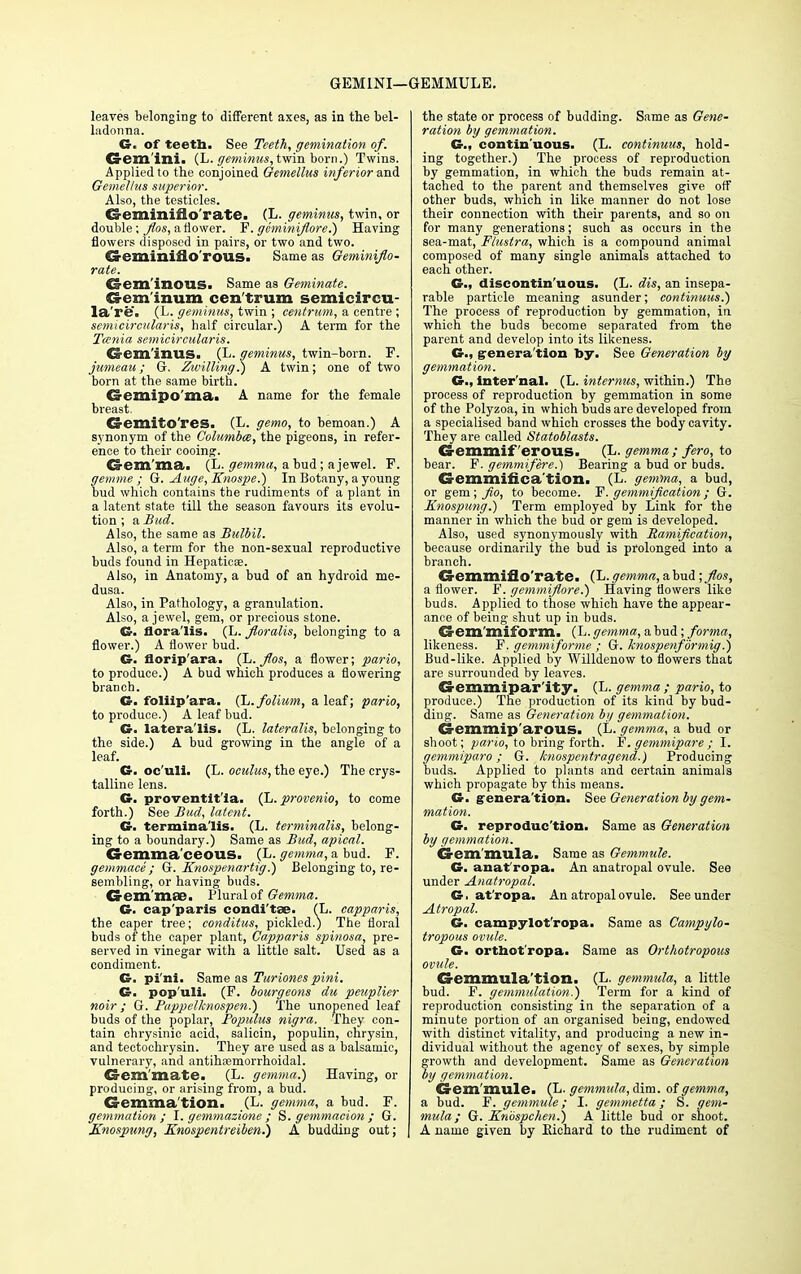 GEMINI—GEMMULE. leaves belonging to different axes, as in the bel- ladonna. G. of teeth. See Teeth, gemination of. Gemini. (L. geminus, twin born.) Twins. Applied to the conjoined Gemellus inferior and. Gemellus superior. Also, the testicles. Geminiflo rate. (L. geminus, twin, or double; Jlos, a flower. P. geminiflore.) Having flowers disposed in pairs, or two and two. Geminiflo'rous. Same as Geminiflo- rate. Gem inous. Same as Geminate. Creminum cen trum semicircu- la're. (L. geminus, twin ; centrum, a centre ; semicircularis, half circular.) A term for the Tcenia semicircularis. Crem'inus. (L. geminus, twin-born. F. jameau; G. Zwilling.) A twin; one of two born at the same birth. Gemipo'ma. A name for the female breast. Cremito'res. (L. gemo, to bemoan.) A synonym of the Columbm, the pigeons, in refer- ence to their cooing. Gemma. (L. gemma, a bud; a jewel. F. gem me ; G. Auge, Knospe.) In Botany, a young bud which contains the rudiments of a plant in a latent state till the season favours its evolu- tion ; a Bud. Also, the same as Bulbil. Also, a term for the non-sexual reproductive buds found in Hepaticae. Also, in Anatomy, a bud of an hydroid me- dusa. Also, in Pathology, a granulation. Also, a jewel, gem, or precious stone. G. flora'lis. (L. floralis, belonging to a flower.) A flower bud. G. florip'ara. (L. f/os, a flower; pario, to produce.) A bud which produces a flowering branch. G. foliip'ara. (L.folium, a leaf; pario, to produce.) A leaf bud. G. lateralis. (L. lateralis, belonging to the side.) A bud growing in the angle of a leaf. Cr. oc'uli. (L. oculus, the eye.) The crys- talline lens. G. proventit'ia. (L. provenio, to come forth.) See Bud, latent. G. termina'lis. (L. terminalis, belong- ing to a boundary.) Same as Bud, apical. Gemma ceous. (L. gemma, a bud. F. gemmace ; G. Knospenartig.) Belonging to, re- sembling, or having buds. Gem mae. Plural of Gemma. G. cap'paris condi'tse. (L. capparis, the caper tree; conditus, pickled.) The floral buds of the caper plant, Capparis spinosa, pre- served in vinegar with a little salt. Used as a condiment. G. pi'ni. Same as Turiones pini. G. pop'uli. (F. bourgeons du peuplier noir; G. Pappclknospen.) The unopened leaf buds of the poplar, Populus nigra. They con- tain ehrysinic acid, salicin, populin, chrysin, and tectochrysin. They are used as a balsamic, vulnerary, and antihsemorrhoidal. Gem mate. (L. gemma.) Having, or producing, or arising from, a bud. Gemma tion. (L. gemma, a bud. F. gemmation ; I. gemmazione ; S. gemmacion ; G. Knospung, Enospentreiben.) A budding out; the state or process of budding. Same as Gene- ration by gemmation. G., contin uous. (L. continuus, hold- ing together.) The process of reproduction by gemmation, in which the buds remain at- tached to the parent and themselves give off other buds, which in like manner do not lose their connection with their parents, and so on for many generations; such as occurs in the sea-mat, Fluslra, which is a compound animal composed of many single animals attached to each other. G., discontin'uous. (L. dis, an insepa- rable particle meaning asunder; continuus.) The process of reproduction by gemmation, in. which the buds become separated from the parent and develop into its likeness. G., g-enera'tion by. See Generation by gemmation. G., inter'nal. (L. internus, within.) The process of reproduction by gemmation in some of the Polyzoa, in which buds are developed from a specialised band which crosses the body cavity. They are called Statoblasts. Gemmiferous. (L. gemma ; fero, to bear. F. gemmifere.) Bearing a bud or buds. Gemmifica'tion. (L. gemma, a bud, or gem; fio, to become. F'. gemmifieation ; G. Knospung.) Term employed by Link for the manner in which the bud or gem is developed. Also, used synonymously with Ramification, because ordinarily the bud is prolonged into a branch. Gemmiflo'rate. (h. gemma, a bud ;flos, a flower. F. gemmiflore.) Having flowers like buds. Applied to those which have the appear- ance of being shut up in buds. Gem'miform. (L. gemma, a bud; forma, likeness. F. gemmiforme ; G. knospenformig.) Bud-like. Applied by Willdenow to flowers that are surrounded by leaves. Gemmipar'ity. (L. gemma ; pario, to produce.) The production of its kind by bud- ding. Same as Generation by gemmation. Gemmip arous. (L. gemma, a bud or shoot; pario, to bring forth. F.gemmipare; I. gemmiparo; G. knospentragend.) Producing buds. Applied to plants and certain animals which propagate by this means. G. g-enera'tion. See Generation by gem- mation. G. reproduc'tion. Same as Generation by gemmation. Gem'mula. Same as Gemmule. G. anat'ropa. An anatropal ovule. See under Anatropal. G. at'ropa. An atropal ovule. See under Atropal. G. campylot'ropa. Same as Campylo- tropous ovule. G. ortnot'ropa. Same as Orthotropous ovule. Gemmula'tion. (L. gemmula, a little bud. F. gemmulation.) Term for a kind of reproduction consisting in the separation of a minute portion of an organised being, endowed with distinct vitality, and producing a new in- dividual without the agency of sexes, by simple growth and development. Same as Generation by gemmation. Gem mule. (L. gemmula, dim. of gemma, a bud. F. gemmule; I. gemmetta; S. gem- mula; G. Kn'ospchen.) A little bud or shoot. A name given by Eichard to the rudiment of