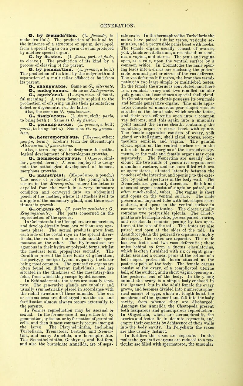 G. by fecunda tion. (L. feeundo, to make fruitful.) The production of its kind by the infiuence of a structure or sperm developed from a special organ on a germ or ovum produced by another special organ. G. by fission. (L.fissics, part, offindo, to cleave.) The production of its kind by a process of cleaving of the parent. G. by gemma'tion. (L. gemma, a bud.) The production of its kind by the outgrowth and separation of a multicellar offshoot or bud from its parent. G., changeable. Same as O., alternate. G., endogenous. Same as Endogenesis. G., equiv'ocal. (L. tsquivoeus, of doubt- ful meaning.) A term formerly applied to the production of offspring unlike their parents from defect or degeneration of the latter. Also, the same as 6r., spontaneous. G., fissip'arous. (L.fissus, cleft; pario, to bring forth.) Same as G. by fission. G., gemmip'arous. (L. gemma, a bud; pario, to bring forth.) Same as O. by gemma- tion. G., heteromorph'ous. (Ete/jos, other; fioptpri, form.) Krohn's term for Steenstrup's Alternation of generations. Also, a term employed to designate the patho- logical development of heterologous growths. G., bomoeomorpb'ous. ( 0/j.olos, simi- lar; fioptpn, form.) A term employed to desig- nate the pathological development of homoeo- morphous growths. €§•., marsu'pial. (Mapa-viriov, a pouch.) The mode of pi-oduction of the young which occurs in the Marsupialia, where the fetus is expelled from the womb in a very immature condition and conveyed into an abdominal pouch of the mother, where it attaches itself to a nipple of the mammary gland, and there con- tinues its growth. G., organs of. (F. parties genitales ; Gr. Zeugungstheile.) The parts concerned in the reproduction of the species. In Coelenterata the Ctenophora are monoecious, and develop directly from ova without any aga- mous phase. The sexual products grow from each side of the costal rays in the special diver- ticula, the ovules on the one side and the sper- matozoa on the other. The Hydromedusse are agamous in their hydra or polypoid forms, whilst the medusal form propagates sexually. The Corallina present the three forms of generation, fissiparity, gemmiparity, and oviparity, the latter being most common. The generative organs are often found on different individuals, and are situated in the thickness of the mesentery-like folds, from which they escape by dehiscence. In Echinodermata the sexes are usually sepa- rate. The generative glands are tubular, and usually symmetrically placed in accordance with the radial structure of these animals. The ova or spermatozoa are discharged into the sea, and fertilisation almost always occurs externally to the parents. In Vermes reproduction may be asexual or sexual. In the former case it may either be by gemmation,byfission,or by formation of germinal cells, and then it most commonly occurs amongst the larvae. The Platyhelmintha, including Turbellaria, Trematoda, Cestoda, and Nemer- tina, and many Annelida, are hermaphrodite. The Nemathelmintha, Gephyrea, and Hotifera, and also the branchiate Annelida, are of sepa- rate sexes. In the hermaphrodite Turbellaria the males have paired tubular testes, vesieulee se- minales, and a protrusible penis beset with hooks. The female organs usually consist of ovaries, yolk glands or vitellarium, a receptaculum semi- nis, a vagina, and uterus. The penis and vagina open, as a rule, upon the ventral surface by a common orifice. In Trematodes the male open- ing leads into a cirrus sac enclosing the protru- sible terminal part or cirrus of the vas deferens. The vas deferens bifurcates, the branches termi- nating in two large simple or multilobed testes. In the female the uterus is convoluted, and there is a roundish ovary and two ramified tubular yolk glands, and sometimes a special shell gland. In Cestodes each proglottis possesses its own male and female generative organs. The male appa- ratus consists of numerous pear-shaped vesicles situated on the dorsal side, which are the testes, and their vasa efferentia open into a common vas deferens, and this again into a muscular point named the cirrus sheath, containing the copulatory organ or cirrus beset with spines. The female apparatus consists of ovary, yolk gland or vitellarium, shell gland, uterus, recep- taculum seminis, and vagina. The genital cloaca opens on the ventral surface or on the alternate lateral margins of the successive seg- ments, or the male and female organs may open separately. The Nemertina are usually dioe- cious ; the two kinds of generative organs have a similar structure, and are sacs filled with ova or spermatozoa, situated laterally between the pouches of the intestine, and opening to the exte- rior by paired apertures in the body wall. The Nematoda are generally dioecious. Both kinds of sexual organs consist of single or paired, and often much-coiled, tubes. The vagina is short and opens on the ventral surface. The male presents an unpaired tube with hat-shaped sper- matozoa, and opens on the ventral surface in common with the intestine. The cloaca usually contains two protrusible spicula. The Chseto- gnatha are hermaphrodite, possess paired ovaries, and receptaeula seminis opening by two aper- tures at the base of the tail. The testes are also paired and open at the sides of the tail. In Acanthocephala the generative organs are highly developed; the sexes are separate. The male has two testes and two vasa deferentia; these unite behind to form a ductus ejaculatorius, which is often furnished with six or eight glan- dular sacs and a conical penis at the bottom of a bell-shaped protrusible bursa situated at the posterior pole of the body. The female organs consist of the ovary, of a complicated uterine bell, of the oviduct, and a short vagina opening at the posterior end of the body. In the young animal the ovary is a simple body enclosed in the ligament, but in the adult female the ovary grows, and becomes divided into numerous sphe- rical masses of eggs, which at length burst the membrane of the ligament and fall into the body cavity, from whence they are discharged. Amongst the Annelida the Chsetopoda present both fissiparous and gemmiparous reproduction. In Oligochseta, which are hermaphrodite, the ovaries and testes lie in definite segments, and empty their contents by dehiscence of their walls into the body cavity. In Polychaeta the sexes are also usually distinct. In Eotifera the sexes are separate. In the males the generative organs are reduced to a tes- ticular sac filled with spermatozoa, the muscular