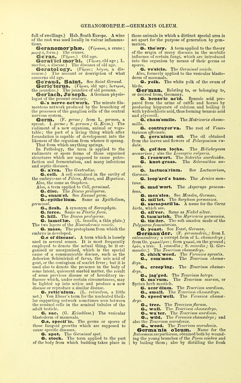 GERANOMORPHyE-GERMANIS oleum. full of swellings.) Hab. South Europe. A wine of the root was used locally in vulvar inflamma- tions. Seranomor phcB, (Tepavos, a crane; fioprpii, form.) The cranes. Ge ras. (Tijpas.) Old age. Oerat'ici mor'bi. (r^as, old age; L. morbus, a disease.) The diseases of old age. Careratolog-y. (%as; Xoyos, a dis- course.) The account or descriplion of what concerns old age. @e'raud, Saint. See Saint Geraud. Creric'terUS. (IY/pas, old age; iKTepos, the jaundice.) The jaundice of old persons. G-er'lach, Joseph. A German physio- logist of the present century. Gr.'s nerve-net work. The minute fila- mentous network produced by the branching of the processes of the ganglion cells of the central nervous system. Germ. (F. germe; from L. germen, a spi'out. I. germe ; S. germen; Q.Keim.) The rudiment of a new organism, animal or vege- table ; the part of a living thing which after fecundation is capable of development into the likeness of the organism from whence it sprang. That from which anything springs. In Pathology, the term is applied to the rudiments or spore forms of those organised structures which are supposed to cause putre- faction and fermentation, and many infectious and septic diseases. G- a'rea. The Gastrodisc. G. cell. A cell contained in the cavity of the embryo-sac of Eilices, Musci, and Hepaticce. Also, the same as Oosphere. Also, a term applied to Cell, germinal. G. disc. The Discus proligerus. G., enam'el. See Enamel germ. G.-epitbe'lium. Same as Epithelium, germinal. G., flesh. A synonym of Sarcophgte. G. force. Same as Plastic force. G. hill. The Discus proligerus. G. lamellae. (L. lamella, a thin plate.) The two layers of the Blastodermic vesicle. G. mass. The protoplasm from which the embryo is developed. G.s of disease'. A term which is loosely used in several senses. It is most frequently employed to denote the actual thing, be it or- ganised or unorganised, which is the special cause of a communicable disease, such as the Achorion Schonleinii of favus, the uric acid of gout, or the contagium of scarlet fever; but it is used also to denote the presence in the body of some latent, quiescent morbid matter, the result of some previous disease or of hereditary in- fluence which, under certain circumstances, may be lighted up into action and produce a new disease or reproduce a similar disease. G. retic'ulum. (L. reticulum, a little net.) Von Ebncr's term for the nucleated fibril- lar supporting network sometimes seen between the seminal cells in the seminal tubules of the adult testicle. G. sac. (G. Keimblase.) The vesicular blastoderm of mammals. G.s, specific. The germs or spores of those fungoid growths which are supposed to cause specific diseases. G. spot. The Germinal spot. G. stock. The term applied to the part of the body from which budding takes place in those animals in which a distinct special area is set apart for the purpose of generation by gem- mation. G. the'ory. A term applied to the theory of the origin of many diseases in the morbific influence of certain fungi, which are introduced into the organism by means of their germs or spores. G. ve'sicle. The Germinal vesicle. Also, formerly applied to the vesicular blasto- derm of mammals. G. yolk. The white yolk of the ovum of birds. German. Kelating to, or belonging to, or derived from, Germany. G. benzoic ac'id. Benzoic acid pre- pared from the urine of cattle and horses by producing hippurate of calcium and boiling it with hydrochloric acid, thus forming benzoic acid and glycocoll. G. cham'omile. The Matricaria chamo- milla. G. contrayer'va. The root of Vmee- toxicum officinale. G. gera'nium oil. The oil obtained from the leaves and flowers of Pelargonium ra- dula. G. gol'den locks. The Helichrysum arenarium ; also the Linosyris vulgaris. G. i'ronwort. The Sideritis scordioides. G. knot-grass. The Seleranthus an- nuus. G. lactuca'rium. See Lactucarium, German. G. leop'ard's bane. The Arnica mon- tana. G. mad'wort. The Asperugo procum- bens. G. mea'sles. See Measles, German. G. mil'let. The Sorghum germanica. G. sarsaparil'la. A name for the Carex hirta, which see. G. sil'ver. Same as Nickel silver. G. tam'arisk. The Myricaria germanica. G. tin'der. The soft amadou made of the Poly poms fomentarius. G. yeast. See Yeast, German. German der. (F. germandree,; from I. calamandrea; a corrupt form of L. chamcedrys ; from Gr. •^ap.aiopvi; from xaf-ah on the ground ; <fy>us, a tree. I. camedlio ; S. escordio ; G. Ger- mander.) The Teucrium chamcedrys. G. cbick'weed. The Veronica agrestis. G., com'mon. The Teucrium chamce- drys. G., creeping. The Teucrium chamm- drys. G., jag'gred. The Teucrium botrys. G. ma'rum. The Teucrium marum, or Syrian herb mastich. G. scor'dium. The Teucrium scordium. G., small. The Teucrium chamcedrys. G. speed'well. The Veronica chamce- drys. G., tree. The Teucriumflavum. G; wall. The Teucrium chammdrys. G., wa'ter. The Teucrium scordium. G., wild. The Veronica chamcedrys; and also the Teucrium scorodonia. G., wood. The Teucrium scorodonia. Germanis oleum. Name for the Balsamum carpathicum, obtained both by wound- ing the young branches of the Pinus cembra and I by boiling them; also by distilling the fresh