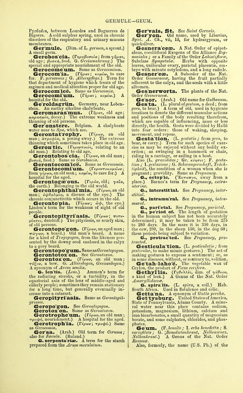 GERMUL E—GEUM. Pyrenees, between Lourdes and Bagnerres de Bigorre. A cold sulphur spring, used in chronic disorders of the respiratory and urinary mucous membranes. Ger'mule. (Dim. of L. germen, a sprout.) A small germ. (S-erobOS'cia. (Ti]pof$otTKia ; from yrjpa<s, old age ; poo-Kii, food. G. Greisenahrung.) The special and appropriate nourishment of the old. Crerocome'uSli Same as Gerocomium. Gei'OCOm'ia. (rupees; Kop.iu>, to care for. F. gerocomie ; Gr. Alterspflege.) Term for that department of hygiene which treats of the regimen and medical attention proper for old age. Crerocom'ice. Same as Gerocomia, Gerocomium. {y^pai; ko^eo.) a hospital for the old. Ge'roldsgrun. Germany, near Loben- stein. An earthy alkaline chalybeate. Geromaras'mus. (ri/pas, old age; fiapao-fjios, decay.) The extreme weakness and thinning of old persons. Ger'onstere. Belgium. A chalybeate water near to Spa, which see. Gerontat rophy. (Jipuiv, an old man ; aTpo<pLa, a pining away.) The extreme thinning which sometimes takes place in old age. Geron'tic. (TepouTiKos, relating to an old man.) Relating to old age. Cj-erontobos'eia. (iVpwK, an old man; /3o<tm;, food.) Same as Geroboscia. Ca-erontocom'ice. Same as Gerocomia. Gerontocomi'um. (TepovTOKoptiov; from ytpiov, an old man; ko/u£<o, to care for.) A hospital for the aged. Gei'OntOg'ae'OUS. (Tepwv, old; yaia, the earth.) Belonging to the old world. G-erontophtlial'mia. (r.>m, an old man; 6<pda\pia, a disease of the eye.) The chronic conjunctivitis which occurs in the old. Geroxito'pia. (Ttpwv; u>\js, the eye.) Linden's term for the weakness of sight of old people. Gerontopityri'asis. (Veptov, ttltv- piaarLi, dandriff.) The pityriasis, or scurfy skin, of old persons. G-erontopo'g'on. (Tipwv, an aged man; Trwyiov, a beard.) Old man's beard. A name for a kind of Tragopogon, from the likeness pre- sented by the downy seed enclosed in the calyx to a grey beard. SS-erontopo gum. Samea.sGe?-ontopogon. Gerontotox'on. See Gerontoxon. CS-Cl'OXltOX Oil. {Yipuiv, an old man ; toJoi/, a bow. G. Altersbogen, Greisenbogen.) A synonym of Arcus senilis. G. len'tis. (Lens.) Ammon's term for the radiating streaks, or a turbidity, in the equatorial axis of the lens of middle-aged and elderly people; sometimes they remain stationary for a long time, but generally eventually in- crease into a cataract. Geropityri'asis. Same as Gerontopit- yriasis. CS-ei'opo'ffon. See Gerontopogon. Gerotox'on. Same as Gerontoxon. Ca-erotrophe'um. (Vtpusv, an old man ; Tpo<t>v, nourishment.) A hospital for the aged. Crerotroph'ia. (Tipwv; -rpocpii.) Same as Gerocomia. Ger'sa. (Arab.) Old term for Cerussa; also for Fcecula. (Ruland.) G. serpenta'riae. A term for the starch prepared from the Arum maculatum. Ger'vais, St. See Saint Gervais. CS-er'yon. Old name, used by Libavius, Synt. A. Ch., vii, 15, for hydrargyrum, or quicksilver. Gesnera'ceae. A Nat. Order of epipet- alous, corollifloral Exogens of the Alliance Big- noniales ; or a Family of the Order Labiatiflorce, Subclass Sympetalm. Herbs with opposite leaves, unilocular ovary, parietal placenta?, em- bryo with minute cotyledons, and a long radicle. d-esner'eas. A Suborder of the Nat. Order Gesneracece, having the fruit partially adherent to the calyx, and the seeds with a little albumen. 63-es nerworts. The plants of the Nat. Order Gesneracece. Ge'sor. (Arab.) Old name for Galbanum. G-es'ta. (L. plural oigestum, a deed; from gero, to bear.) A term of old, used in hygienic treatises to denote the different muscular actions and positions of the body resulting therefrom, which are capable of influencing, more or less directly, the health. Gesta were divided by Halle into four orders: those of waking, sleeping, movement, and repose. Cresta'tion. (L. gestatio ; from gero, to bear, or carry.) Term for such species of exer- cise as may be enjoyed without any bodily ex- ertion ; as swinging in a hammock or chair, riding in a carriage, or sailing in a boat. Also (L. graviditas; Gr. Kiiijiris; F. gesta- tion; I. gestazione ; G. Schivangcrschafl, Trach- tigkeit), the condition of a woman when she is pregnant; gravidity. Same as Pregnancy. G.3 ectop'ic. (Ektottos, away from a place.) Barnes's term for Pregnancy, extra- uterine. G., interstitial. See Pregnancy, inter- stitial. G., intramural. See Pregnancy, intra- mural. G., pari'etal. See Pregnancy, parietal. CM pe'riod of. The length of gestation in the human subject has not been accurately determined; it may be taken to be from 275 to 280 days. In the mare it is 350 days, in the cow, 280, in the sheep 150, in the dog 60; these periods being subject to variation. G., protrac'ted. See Pregnancy, pro- tracted. Gesticula'tion. (L. gesticulatio ; from gesticulor, to make mimic gestures.) The act of making gestures to express a sentiment; or, as in some diseases, without, or contrary to, volition. Ge'tah-laho'e. The vegetable wax of Ceylon, the product of Ficus eerifera. Ci-ethyl'lis. (ri]0tAA.i9, dim. of yvdvov, a kind of leek.) A Genus of the Nat. Order Amaryllidacem. G. spiralis. (L. spira, a coil.) Hab. South Africa. Used in flatulence and colic. Getta'na. A synonym of Gutta pcrcha. Get'tysburg'. United States of America, State of Pennsylvania, Adams County. A mine- ral water near this place contains sodium, potassium, magnesium, lithium, calcium and iron bicarbonates, a small quantity of magnesium borate, and some sulphates, chlorides, and phos- phates. Ge'um. (F. benoite ; I. erba benedetta ; S. cariofilate; G. \Benedictenkraut, Nelkenwurz, Nelkenkraut.) A Genus of the Nat. Order Rosacece. Also, formerly, the name (U.S. Ph.) of the