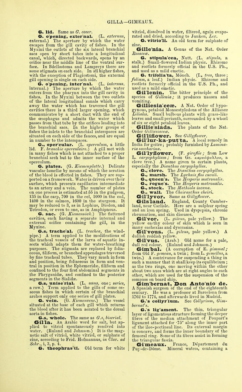 GILLA—i •GIMEAUX. G. lid. Same as G. cover. G. opening, external. (L. externus, external.) The aperture by which the water escapes from the gill cavity of fishes. In the Myxini the outlets of the six lateral branchial sacs open by short tubes into a longitudinal canal, which, directed backwards, opens by an orifice near the middle line of the ventral sur- face. In Bdellostoma and Lampreys there are some stigmata on each side. In all higher fishes, with the exception of Plagiostomi, the external gill opening is single on each side. G. opening-, inter'nal. (L. internus, internal.) The aperture by which the water enters from the pharynx into the gill cavity in fishes. In the Myxini between the two outlets of the lateral longitudinal canals which carry away the water which has traversed the gill cavities there is a third larger opening, which communicates by a short duct with the end of the oesophagus and admits the water which passes from that tube by the orifices leading into the branchial sacs. In the higher groups of fishes the inlets to the branchial interspaces are situated on each side of the fauces, and are equal in number to the interspaces. G., oper'cular. (L. operculum, a little lid. F. branehie operculaire.) A gill met with in many fishes which is not attached to a proper branchial arch but to the inner surface of the operculum. C plates. (G. Kiemenplatte.) Delicate vascular lamellie by means of which the aeration of the blood is effected in fishes. They are sup- ported on a framework. Water is driven over their burface, which presents capillaries intermediate to an artery and a vein. The number of plates on one process is estimated at 55 in the gudgeon, 135 in the carp, 700 in the eel, 1000 in the cod, 1400 in the salmon, 1600 in the sturgeon. It may be reduced to 3, as in Lophius, Diodon, and Tetrodon, or even to one, as in Amphipnous. G. sac. (G. Kiemensiick.) The flattened cavities, each having a separate internal and external orifice containing the gill, in the Myxine. G-.s, trache'al. (L. trachea, the wind- pipe.) A term applied to the modifications of the tracheal vessels of the larva of aquatic in- sects which adapts them for water-breathing purposes. The stigmata are replaced by folia- ceous, filiform, or branched appendages traversed by fine tracheal tubes. They vary much in form and position, being foliaceous in form and ven- tral in position in the Ephemeridae, filiform and confined to the four first abdominal segments in the Phryganidse, and confined to the posterior segments in the Sialidae. G.s, unise'rial. (L. untis, one; series, a row.) Term applied to the gills of some os- seous fishes in which certain of the branchial arches support only one series of gill plates. G. vein. (G. Kiemenvene.) The vessel situated at the base of each gill which returns the blood after it has been aerated to the dorsal aorta in fishes. G.s, whole. The same as G.s, biserial. CHI'la. An Arabic word for salt, but ap- plied to vitriol spontaneously resolved into water. (Ruland and Johnson.) It is the mag- netic salt of vitriol, white vitriol, or sulphate of zinc, according to Frid. Hofmannus, in Glav. ad Schr., i, 3, p. 4. G. theophras'ti. Old term for white vitriol, dissolved in water, filtered, again evapo- rated and dried, according to Junken, Lex. G. vitrio'li. An old term for sulphate of zinc. Crille'nia. A Genus of the Nat. Order Rosacea). G. stipula'cea, Nutt. (L. stipula, a stalk.) Small-tlowered Indian physic. Rhizome and rootlets formerly official in the U.S. Ph., and used as a mild emetic. G. trifolia'ta, Monch. (L. tres, three ; folium, a leaf.) Indian physic, Rhizome and rootlets formerly official in the U.S. Ph., and used as a mild emetic. Cs-il'lemn. The bitter principle of the species of Gdlenia; it produces nausea and vomiting. Ca-illiesia'ceao. A Nat. Order of hypo- gynous, petaloid Monocotyledons of the Alliance Liliales. Small bulbous plants with grass-like leaves and small perianth, surrounded by a whorl of six or eight petaloid leaves. Gillie siads. The plants of the Nat. Order Gilliesiacece. Crilliflower. See Gillyflower. Cxil'lur-ka-put ta. A local remedy in India for goitre; probably furnished by Lamina- ria saccharina. Gillyflower. (F. giroflee; from Low L. caryophyllum; from Gr. KapvotpvXkov, a clove tree.) A name given to certain plants, especially the Dianthus caryophyllus. G., clove. The Dianthus caryophyllus. G., marsh. The Lychnis flos cuculi. G., queen's. The Hesperis matronalis. G., rogue's. The Hesperis matronalis. G., stock. The Mathiola incana. G., wall. The Gheiranthus cheiri. Cril'lyvor. Same as Gillyflower. Cr lis land. England, County Cumber- land, near Carlisle. Here are a sulphur spring and an iron spring. Used in dyspepsia, chronic rheumatism, and skin diseases. G-il'vor. (L. gilvus, pale yellow.) The yellow eaithy colour of skin which is seen in many cachexias and dyscrasias. CHl'vous. (L. gilvus, pale yellow.) A dullish reddish yellow. Gril'vilS. (Arab.) Old name for a pale, dull red colour. (Ruland and Johnson.) d im Dal. (A corruption of E. gimmal; from Old F. gemeau, a twin; from L. gemellus, a twin.) A contrivance for suspending a thing in such a manner that it shall keep its equilibrium ; as the two rings, one moving within the other about two axes which are at right angles to each other, which are used for the suspension of the compass on board ship. Gimbernat, Don Anto nio de. A Spanish surgeon of the end of the eighteenth century. He was a professor at Barcelona from 1762 to 1774, and afterwards lived in Madrid. G.'s collyr'ium. See Collyrium, Gim- bernat's. G.'s lig-'ament. The thin, triangular layer of ligamentous structure forming the deeper fibres of the median attachment of Poupart's ligament attached for -75 along the inner part of the ileo-pectineal line. Its external margin is concave, and forms the inner boundary of the femoral ring. Some of its fibres assist in forming the triangular fascia. Cri'meaux. France, Departement du Puy-de-D6me. Mineral waters, containing a