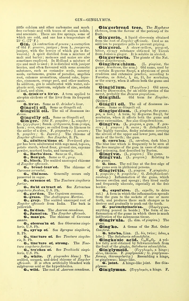 GIN-GINGLYMUS. little calcium and other carbonates and much free carbonic acid with traces of sodium iodide, and arseniate. There are five springs, some of which are cold, and one has a temperature of 253 C. (77° F.) Gin. (A contraction of geneva ; a corruption of Old F. genevre, juniper; from L. j'unipcrus, juniper, with the berries of which gin is fla- voured.) A spirit distilled from a mixture of malt and barley; molasses and maize are also sometimes employed. In Holland a mixture of rye and malt is used ; it is distilled with juniper berries, and often flavoured with some aromatic substance, such as coriander seeds, caraway seeds, cardamoms, grains of paradise, angelica root, calamus aromaticus, almond cake, liquo- rice, cinnamon, orange peel, and other matters. In addition, gin is adulterated with water, sul- phuric acid, capsicum, sulphate of zinc, acetate of lead, and alum. G. drink'er's liv'er. A term applied to atrophic cirrhosis of the liver from its frequent cause. G- liv'er. Same as 67. drinker's liver. Gingel'i oil. Same as Gingelli oil. Gingelli oil. The oil of Sesamum in- dieum. Singel'ly Oil. Same as Gingelli oil. Ginger. (Old F. gengibre; L. zingiber ; Gr. ^iyyij3£pi9; Sansk. crifigavera, from critiga, horn ; vera, shape; so called from its likeness to the antler of a deer. F. gingembre ; I. zenzero ; S. gengibre; G. Ingwer.) The rhizome of Zingiber officinale. See Zingiber, B. Ph. G., adultera'tions of. Powdered gin- ger has been adulterated with sago meal, tapioca, potato starch, wheat flour, ground rice, cayenne powder, mustard husks, and turmeric. G.( Barba'does. Same as 67., black. G., Ben gal. Same as 67., grey. G., black. The scalded unscraped rhizome of Zingiber officinale. G., broad-leav'ed. The rhizome of Curcuma zerumbet. G., Chinese. Generally occurs only preserved in sugar. G., es'sence of. The Tinctura zingiberis fortior. fluid ex tract of. See Extractum zingiberis fluidum, U.S. Ph. G., gar'den. The Capsicum annuum. G.-grass. The Andi-opogon Martini. G., grey. The scalded unscraped root of Zingiber officinale from India. The bark is yellowish. G., In dian. The Asarum canadense. G., Jamai ca. The Zingiber officinale. G., mango. The rhizome of Curcuma amada. G., oleores'ln of. See Oleoresina zingi- beris, U.S. Ph. G., syr'up of. See Syrupus zingiberis, B. Ph. G., tinc'ture of. See Tinctura zingibe- ris, B. Ph. G., tinc'ture of, strong-. The Tinc- tura zingiberis fortior. G., tro'ches of. See Trochischi zingi- beris, U.S. Ph. G., white. (F. gingembre blane.) The scalded, scraped, and dried rhizome of Zingiber officinale. It is often artificially bleached with sulphurous acid or the hypochlorites. G., wild. The root of Asarum canadense. Gin'gerbread tree. The Hyphmne thebaica, from the flavour of the pericarp of its fruit. Gin'gerin. A liquid oleo-resin obtained from the root of Zingiber officinale. Used as an addiiion to purgative pills to prevent griping. Gin'gerol. A straw-yellow, pungent, bitter, syrupy substance obtained by Thresh from Jamaica ginger. It is soluble in alcohol. CrillS'erworts. The plants of the Nat. Order Zinyibcracece. Gingibra chium. (L. gingiva, the gums; brachium, the arm.) Old name, used by a certain Kegnerus Snoyf, a physician of great erudition and extensive practice, according to Forestus, in Sehol., 1, xx, 11, for scorbutus, or the scurvy, when it affects both the gums and arms. Gingid'ium. (TiyyiSiou.) Old name, used by Dioscorides, for an edible species of the carrot, probably the Duucus ginyidium. Gin'gihil. Old term for Zingiber. (Quincy.) Gingil'i oil. The oil of Sesamum in- dicum. Same as Gingelli oil. Gingipedium. (U. gingiva, the gums; pes, a foot.) A term, by Regnerus Snoyf, for scorbutus, when it affects both the gums and lower extremities. See also Gingibrachium. Gingi'va. (L. gingiva, a gum. F. gen- civ e ; I. gingiva; S. encia; G. Zahnfleisch.) The highly vascular, fleshy substance covering the alveoli of the upper and lower jaws, and the necks of the teeth; the gum. G. caeru'lea. (L. cceruleus, dark blue.) The blue line which is frequently to be seen at the free margins of the gum in cases of chronic lead poisoning, first described by Burton. Gingivae. (L. gingiva.) The gums. Gingival. (L. gingiva.') Relating to the gums. G. line. The red line at the free edge of the gums seen in phthisical persons. Gingivi'tis. (L. gingiva. F. gingivite; I. gingivite; S. gingibitis ; G. Zahnjieischent- ziindimg.) Inflammation of the gums, which become swollen and spongy; they bleed easily and frequently ulcerate, especially at the free border. G., expul'sive. (L. expello, to drive out.) A form in which the inflammation spreads from the gum to the sockets of one or more teeth, and produces there such changes as to destroy and gradually to push out the tooth. G. parenchymato'sa. (Tlapeyxv/j-a, anything poured in beside.) The form of in- flammation of the gums in which there is much infiltration of the submucous tissue. Gingiv'ula. (L. dim. of gingiva.) The gums. Ging'ko. A Genus of the Nat. Order Conifer ce. G. biloTja, Linn. (L. bis, twice; lobus,a. lobe.) The Salisburia adiantifolia. Gingko'sic ac'id. C21H4802. A yel- low fatty acid obtained by Schwarzenbach from the fruit of the gingko, Salisburia adiantifolia. Gin'glymoid. (TiyyXvuoi, a hinge; eIoos, likeness. F. ginglymoxde; G. ginglymus- formig, thiirangelartig.) Resembling a hinge, or ginglymus; hinge-like. G. joint. A hinge-like joint. See Gin- glymus. Gin'glymus. (YiyyXvy.6?, a hinge. F.