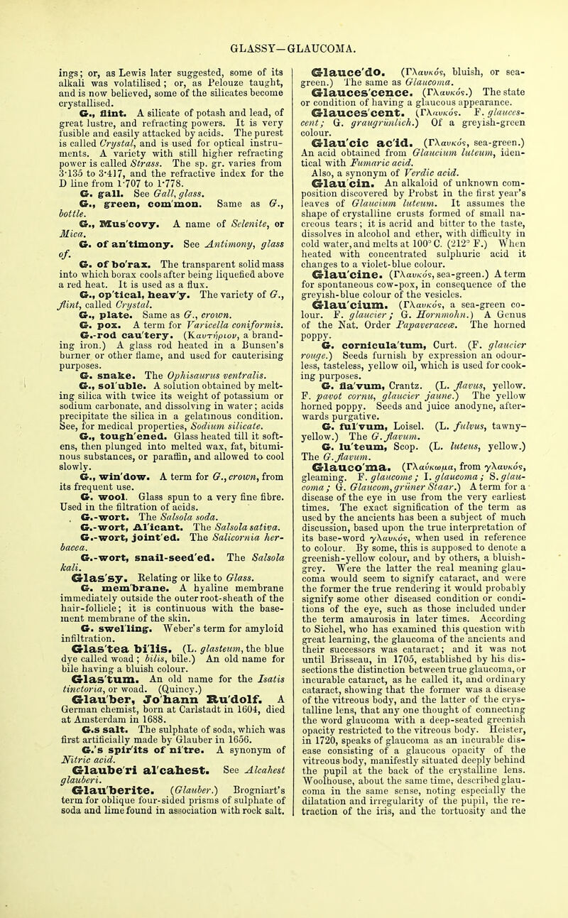 GLASSY— GLAUCOMA. ings; or, as Lewis later suggested, some of its alkali was volatilised; or, as Pelouze taught, and is now believed, some of the silicates become crystallised. G., flint. A silicate of potash, and lead, of great lustre, and refracting powers. It is very fusible and easily attacked by acids. The purest is called Crystal, and is used for optical instru- ments. A variety with still higher refracting power is called Strass. The sp. gr. varies from 3-135 to 3-417, and the refractive index for the D line from 1-707 to 1-778. G. gall. See Gall, glass. G., green, com'mon. Same as G., bottle. G., Mus covy. A name of Sclenite, or Mica. G. of an'tlmony. See Antimony, glass of. G. of bo'rax. The transparent solid mass into which borax cools after being liquefied above a red heat. It is used as a flux. G., op'tical, heav'y. The variety of G., flint, called Crystal. G., plate. Same as G., crown. G. pox. A term for Varicella coniformis. G.-rod cau'tery. (~K.avTiipi.ov, a brand- ing iron.) A glass rod heated in a Bunsen's burner or other flame, and used for cauterising purposes. G- snake. The Ophisaurus ventralis. G., sol'able. A solution obtained by melt- ing silica with twice its weight of potassium or sodium carbonate, and dissolving in water; acids precipitate the silica in a gelatinous condition. See, for medical properties, Sodium silicate. G., toughened. Glass heated till it soft- ens, then plunged into melted wax, fat, bitumi- nous substances, or paraffin, and allowed to cool slowly. G., win'dow. A term for G., crown, from its frequent use. G. wool. Glass spun to a very fine fibre. Used in the filtration of acids. G.-wort. Tlie Salsola soda. G.-wort, A.l'icant. The Salsola sativa. G.-wort, joint'ed. The Salicornia her- bacea. G.-wort, snail-seed'ed. The Salsola kali. Crlas'sy. Relating or like to Glass. G. membrane. A hyaline membrane immediately outside the outer root-sheath of the hair-follicle; it is continuous with the base- ment membrane of the skin. G. swel ling-. Weber's term for amyloid infiltration. Crlas'tea bi'lis. (L. glasteum, the blue dye called woad ; bilis, bile.) An old name for bile having a bluish colour. G-las'tum. An old name for the Isatis tinctoria, or woad. (Quincy.) G-lau'ber, Jo harm Ru dolf. A German chemist, born at Carlstadt in 1604, died at Amsterdam in 1688. G.s salt. The sulphate of soda, which was first artificially made by Glauber in 1656. G.'s spirits of ni'tre. A synonym of Nitric acid. G-laube ri alcahest. See Alcahest glauberi. CS-lau'berite. {Glauber.) Brogniart's term for oblique four-sided prisms of sulphate of soda and lime found in association with rock salt. d-lauce'dO. (rXai/Kos, bluish, or sea- green.) The same as Glaucoma. Cxlauces cence. (rXauKos.) The state or condition of having a glaucous appearance. Cs-lauces cent. (,rx«u/<os. F. glauces- cent; G. graugrunlich.) Of a greyish-green colour. Crlau'ciC ac'id. (rXauKo's, sea-green.) An acid obtained from Glaucium luteum, iden- tical with Fumaric acid. Also, a synonym of Verdic acid. Crlau'cm. An alkaloid of unknown com- position discovered by Probst in the first year's leaves of Glaucium luteum. It assumes the shape of crystalline crusts formed of small na- creous tears ; it is acrid and bitter to the taste, dissolves in alcohol and ether, with difficulty in cold water, and molts at 100° C. (212° F.) When heated with concentrated sulphuric acid it changes to a violet-blue colour. d-lau'cine. (TXauKos, sea-green.) A term for spontaneous cow-pox, in consequence of the greyish-blue colour of the vesicles. Cs-lau'cium. (rXaiy/co's, a sea-green co- lour. F. glaucier; G. Hornmohn.) A Genus of the Nat. Order JPapaveracea. The horned poppy. G. cornicula'tum, Curt. (F. glaucier rouge.) Seeds furnish by expression an odour- less, tasteless, yellow oil, which is used for cook- ing purposes. G. fla'vum, Crantz. (L. flavus, yellow. F. pavot comu, glaucier jaune.) The yellow homed poppy. Seeds and juice anodyne, after- wards purgative. G. ful'vum, Loisel. (L. fulvus, tawny- yellow.) The G.flavum. G. luteum, Scop. (L. luteus, yellow.) The G.flavum. G lailCO ma. (TXauKuifia, from yXai/Kos, gleaming. F. glaucome; 1. glaucoma; S.glau- coma; G. Glaucom,griiner Staar.) A term for a disease of the eye in use from the very earliest times. The exact signification of the term as used by the ancients has been a subject of much discussion, based upon the true interpretation of its base-word yXavnoi, when used in reference to colour. By some, this is supposed to denote a greenish-yellow colour, and by others, a bluish- grey. Were the latter the real meaning glau- coma would seem to signify cataract, and were the former the true rendering it would probably signify some other diseased condition or condi- tions of the eye, such as those included under the term amaurosis in later times. According to Sichel, who has examined this question with great learning, the glaucoma of the ancients and their successors was cataract; and it was not until Brisseau, in 1705, established by his dis- sections the distinction between true glaucoma, or incurable cataract, as he called it, and ordinary cataract, showing that the former was a disease of the vitreous body, and the latter of the crys- talline lens, that any one thought of connecting the word glaucoma with a deep-seated greenish opacity restricted to the vitreous body. Heister, in 1720, speaks of glaucoma as an incurable dis- ease consisting of a glaucous opacity of the vitreous body, manifestly situated deeply behind the pupil at the back of the crystalline lens. Woolhouse, about the same time, described glau- coma in the same sense, noting especially the dilatation and irregularity of the pupil, the re- traction of the iris, and the tortuosity and the