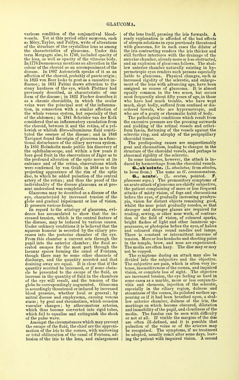 varicose condition of the conjunctival blood- vessels. Yet at this period other surgeons, such as Mery, Taylor, and Palfyn, write of alterations of the structure of the crystalline lens as among the characteristics of glaucoma. Under this term Morgagni also, in 1740, included opacity of the lens, as well as opacity of the vitreous body. In 1776Desmonceux mentions an alteration in the colour of the choroid as an accompaniment of the disease. In 1807 Autenrieth speaks of it as an affection of the choroid, probably of psoric origin; in 1825 von Beer looks to gout as a causative in- fluence; in 1831 Fabini draws attention to the stony hardness of the eye, which Plattner had previously described, as characteristic of one form of the disease ; in 1832 Fischer describes it as a chronic choroiditis, in which the ocular veins were the principal seat of the inflamma- tion, in connection with a similar affection of the whole venous system, but especially of that of the abdomen; in 1841 Schroder van der Kolk considered that an inflammatory exsudation from the choroid, between it and the retina, of a yel- lowish or whitish fibro-albuminous fluid consti- tuted the essence of the disease; and in 1846 Tavignot found the origin of glaucoma in a func- tional disturbance of the ciliary nervous system. In 1851 Helmholtz made public his discovery of the ophthalmoscope, and within a few years it bore good fruit in the observations of Jager as to the profound alteration of the optic nerve at its entrance and of the retina, observations which were confirmed by von Grafe in 1854 as to the projecting appearance of the rim of the optic disc, to which he added pulsation of the central artery of the retina; and thus the proof of the individuality of the disease glaucoma as at pre- sent understood was completed. Glaucoma may be described as a disease of the eye, characterised by increased tension of the globe and gradual impairment or loss of vision. It presents various forms. In regard to the aetiology of glaucoma, evi- dence has accumulated to show that the in- creased tension, which is the central feature of the disease, may be induced by various causes. Under ordinary conditions it is believed that the aqueous humour is secreted by the ciliary pro- cesses into the posterior chamber of the eye. From this chamber a current sets through the pupil into the anterior chamber; the fluid se- creted escapes for the most part through the lacunar spaces forming the canal of Fontana, though there may be some other channels of discharge, and the quantity secreted and that draining away are equal. It is clear that if the quantity secreted be increased, or if some obsta- cle be presented to the escape of the fluid, an increase in the quantity of fluid in the chambers of the eye will result, and the tension of the globe be correspondingly augmented. Glaucoma is accordingly threatened or induced by increased blood pressure, whether local or general; by mitral disease and emphysema, causing venous stasis ; by gout and rheumatism, which occasion vascular changes; by atheromatous arteries, which thus become converted into rigid tubes, which fail to equalise and extinguish the shock of the pulse wave. Amongst the circumstances which may prevent the escape of the fluid, the chief are the approxi- mation of the iris to the cornea, with narrowing or total obliteration of the canal of Fontana, ad- hesion of the iris to the lens, and enlargement of the lens itself, pressing the iris forwards. A ready explanation is afforded of the bad effects of atropin solutions in eyes previously threatened with glaucoma, for in such cases the dilator of the iris contracting renders the iris thicker and still further interferes with the drainage of the anterior chamber, already more or less obstructed, and an explosion of glaucoma follows. The shal- low anterior chamber naturally existing in hy- permetropic eyes renders such persons especially liable to glaucoma. Physical changes, such as increased rigidity of the sclerotic, and enlarge- ment of the lens with advancing age, have been assigned as causes of glaucoma. It is almost equally common in the two sexes, but occurs most frequently about fifty years of age, in those who have had much trouble, who have wept much, slept badly, suffered from confined or dis- ordered bowels, who are hypermetropic, and who are of a gouty or rheumatic habit of body. The pathological conditions which result from the excessive pressure are the pressing outwards and yielding of the retinal vessels and cribri- form fascia, flattening of the vessels against the sclerotic ring, and atrophy of the peripapillary choroidal tissue. The predisposing causes are unquestionably gout and rheumatism, leading to changes in the structure of the choroidal vessels, and perhaps to abnormal rigidity of the sclerotic. In some instances, however, the attack is in- duced by haemorrhage from the choroidal vessels. G., ab solute. (L. absolutus; from absolvo, to loose from.) The same as G. consummatum. acute'. (L. acutus, pointed. F. glaucome aigu.) The premonitory symptoms of an acute attack of glaucoma are chiefly subjective, the patient complaining of more or less frequent attacks of misty vision, of fogs and obscurations before the eyes, of gradually increasing presbyo- pia, vision for distant objects remaining good, whilst the near point gradually recedes, so that stronger and stronger glasses are required for reading, sewing, or other near work, of contrac- tion of the field of vision, of coloured sparks, bright flashes of light and other luminous ap- pearances, or photopsise before the eyes, of haloes and coloured rings round candles and lamps. There is constant or intermittent increase of tension. More or less headache and shooting pains in the temple, brow, and nose are experienced. The media are often hazy. The disc may or may not be cupped. The symptoms during an attack may also be divided into the subjective and the objective. The subjective are pain, which is often very in- tense, insensitiveness of the cornea, and impaired vision, or complete loss of sight. The objective are increased tension, the eye feeling as hard in some cases as a marble, more or less conjuncti- vitis and chemosis, injection of the sclerotic, especially in the ciliary region, dulness and steaminess of the cornea, its polished surface ap- pearing as if it had been breathed upon, a shal- low anterior chamber, dulness of the iris, the markings on which become obscured, dilatation and immobility of the pupil, and cloudiness of the media. The fundus can be seen with difficulty or not at all. If visible the margins of the disc are often ill-defined, and it is possible that pulsation of the veins or of the arteries may be recognised. The symptoms, if no treatment be adopted, usually remit after some days, leav- ing the patient with impaired vision. A second