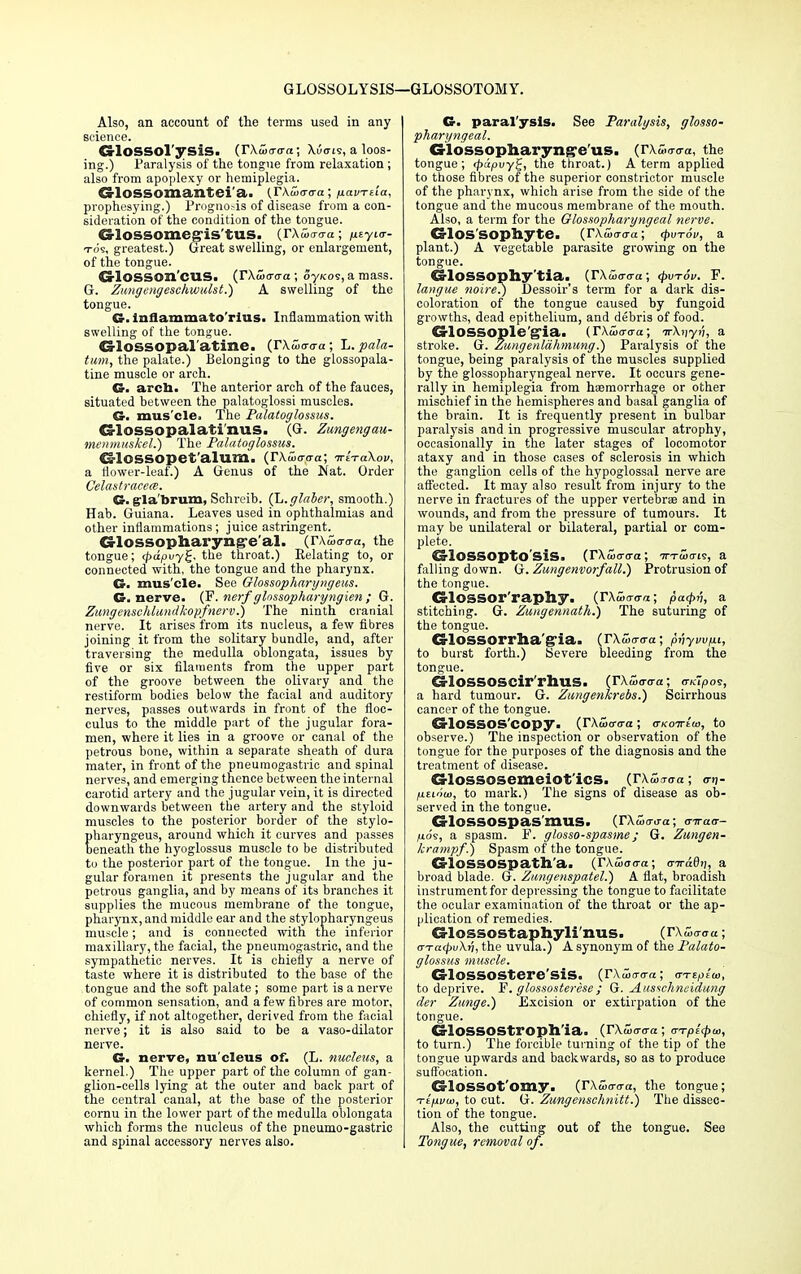 GLOSSOLYSIS—GLOSSOTOMY. Also, an account of the terms used in any science. CrlOSSOl'ysiS. (rXaxro-a; X.uctis, a loos- ing.) Paralysis of the tongue from relaxation; also from apoplexy or hemiplegia. CrlOSSOmantei'a. (FKuicrffa; fiavTua, prophesying.) Prognosis of disease from a con- sideration of the condition of the tongue. CrlOSSOmeg'is'tUS. {T\w<r<ra; /isyKT- tos, greatest.) Great swelling, or enlargement, of the tongue. CriOSSOn CU.S. (TXwtrca ; ojkoi, a mass. G. Zungengeschwulst.) A swelling of the tongue. G. inflammato'rius. Inflammation with swelling of the tongue. G-lOSSOpal'atine. (TXwaaa; L. pala- tum, the palate.) Belonging to the glossopala- tine muscle or arch. G- arch. The anterior arch of the fauces, situated between the palatoglossi muscles. G. mus'cle. The Palatoglossus. G-lossopalatinuS. (G. Zungengau- menmuskel.) The Palatoglossus. 4Sl05S0pet'alum. (T\u><raa\ TriraXov, a flower-leaf.) A Genus of the Nat. Order Celastracece. Cr. (rla'brum, Schreib. (L.glaber, smooth.) Hab. Guiana. Leaves used in ophthalmias and other inflammations; juice astringent. Glossopharyngeal. (r\S,a-<ra, the tongue; <pdpvy£, the throat.) Relating to, or connected with, the tongue and the pharynx. G. mus'cle. See Olossopharyngeus. G. nerve. (F. nerf glnssopharyngien ; G. Zungenscldundkopfnerv.) The ninth cranial nerve. It arises from its nucleus, a few fibres joining it from the solitary bundle, and, after traversing the medulla oblongata, issues by five or six filaments from the upper part of the groove between the olivary and the restiform bodies below the facial and auditory nerves, passes outwards in front of the floc- culus to the middle part of the jugular fora- men, where it lies in a groove or canal of the petrous bone, within a separate sheath of dura mater, in front of the pneumogastric and spinal nerves, and emerging thence between the internal carotid artery and the jugular vein, it is directed downwards between the artery and the styloid muscles to the posterior border of the stylo- pharyngeus, around which it curves and passes beneath the hyoglossus muscle to be distributed to the posterior part of the tongue. In the ju- gular foramen it presents the jugular and the petrous ganglia, and by means of its branches it supplies the mucous membrane of the tongue, pharynx, and middle ear and the stylopharyngeus muscle; and is connected with the inferior maxillary, the facial, the pneumogastric, and the sympathetic nerves. It is chiefly a nerve of taste where it is distributed to the base of the tongue and the soft palate ; some part is a nerve of common sensation, and a few fibres are motor, chiefly, if not altogether, derived from the facial nerve; it is also said to be a vaso-dilator nerve. G. nerve, nu'cleus of. (L. nucleus, a kernel.) The upper part of the column of gan- glion-cells lying at the outer and back part of the central canal, at the base of the posterior cornu in the lower part of the medulla oblongata which forms the nucleus of the pneumo-gastric and spinal accessory nerves also. G. paral'ysis. See Paralysis, glosso- pharyngeal. Glossopharyng'e'us. (rxs^a, the tongue; <papuy^, the throat.) A term applied to those fibres of the superior constrictor muscle of the pharynx, which arise from the side of the tongue and the mucous membrane of the mouth. Also, a term for the Glossopharyngeal nerve. G-los'sophyte. (rXujo-o-a; (pvTov, a plant.) A vegetable parasite growing on the tongue. Glossophy'tia. (rxio-o-a; <pvr6v. F. langue noire?) Dessoir's term for a dark dis- coloration of the tongue caused by fungoid growths, dead epithelium, and debris of food. G-lOSSOple'gla. (TXixrcra; irXiiyi;, a stroke. G. Zungenlahmung.) Paralysis of the tongue, being paralysis of the muscles supplied by the glossopharyngeal nerve. It occurs gene- rally in hemiplegia from hemorrhage or other mischief in the hemispheres and basal ganglia of the brain. It is frequently present in bulbar paralysis and in progressive muscular atrophy, occasionally in the later stages of locomotor ataxy and in those cases of sclerosis in which the ganglion cells of the hypoglossal nerve are affected. It may also result from injury to the nerve in fractures of the upper vertebrae and in wounds, and from the pressure of tumours. It may be unilateral or bilateral, partial or com- plete. CS'lOSSOP'tO SiS. (TXwarcra; tttuhtis, a falling down. G. Zungenvorfall.) Protrusion of the tongue. G-lOSSOr'raphy. (TXwaara; pa<pv, a stitching. G. Zungennath.) The suturing of the tongue. €rlossorrlia'g'ia> (rxSo-o-a; prjyw/xi, to burst forth.) Severe bleeding from the tongue. GTossoscir rhus. (rX£o-<ra; ovdpos, a hard tumour. G. Zungenkrebs.) Scirrhous cancer of the tongue. CrlOSSOS'COpy. (rX(ucr<ra; aKO-Ktia, to observe.) The inspection or observation of the tongue for the purposes of the diagnosis and the treatment of disease. G-lossosemeiot'ics. (rXwo-<ra; <nj- fitinui, to mai-k.) The signs of disease as ob- served in the tongue. GlOSSOSpas'mUS. (rXSianra; tjiraa- fios, a spasm. F. glosso-spasme; G. Zungen- krampf.) Spasm of the tongue. CrlOSSOSpath'a. (rkwo<ra; <r7T-a6tj, a broad blade. G. Zungenspatel.) A flat, broadish instrument for depressing the tongue to facilitate the ocular examination of the throat or the ap- plication of remedies. dossostaphyli'nus. (rX£Wa; o-ratpuXri, the uvula.) A synonym of the Palato- glossus muscle. GlOSSOStere'SlS. (rXicro-a; a-repioi, to deprive. F. glossosterese; G. Ausschneidung der Zunge.) Excision or extirpation of the tongue. G-lOSSOStroph'ia. (rXw<r<ra; crr^to, to turn.) The forcible turning of the tip of the tongue upwards and backwards, so as to produce suffocation. d-lossot'omy. (rXwo-o-a, the tongue; Tifxvta, to cut. G. Zungenschnitt.) The dissec- tion of the tongue. Also, the cutting out of the tongue. See Tongue, removal of.