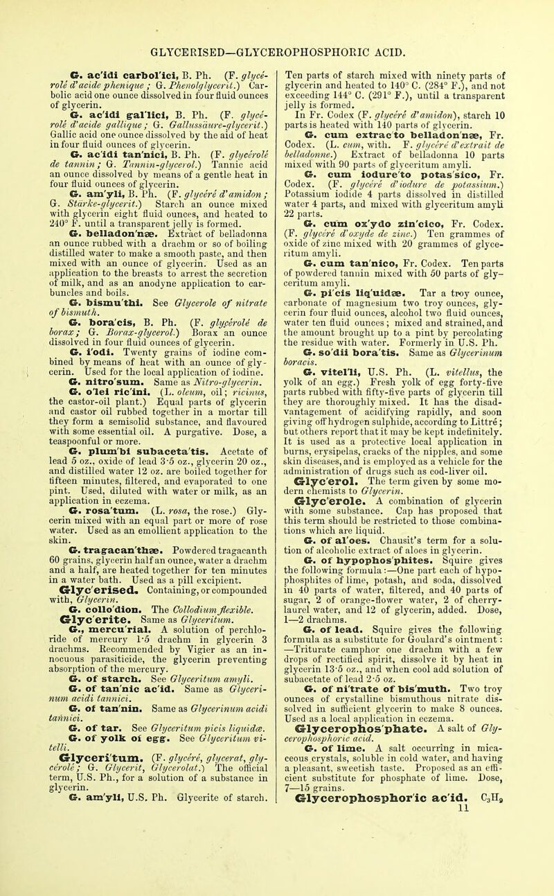 GLYCERISED—GLYCEROPHOSPHOEIC ACID. G. ac'idi carbol'ici, B. Ph. (F. glyce- rols d'acide phenique ; G. Phenolglycerit.) Car- bolic acid one ounce dissolved iti four fluid ounces of glycerin. ( G. ac'idi g-al'lici, B. Ph. (F. glyce- rols d'acide gallique; G. Gallussaure-glycerit.) Gallic acid one ounce dissolved by the aid of heat in four fluid ounces of glycerin. G. ac'idi tan'nici, B. Ph. (F. glycerole de tannin; G. Tannin-glycerol.) Tannic acid an ounce dissolved by means of a gentle heat in four fluid ounces of glycerin. G. am'yli, B. Ph. (F. glycere d'amidon ; G. Starke-glycerit.) Starch an ounce mixed with glycerin eight fluid ounces, and heated to 240° F. until a transparent jelly is formed. G. belladonnas. Extract of belladonna an ounce rubbed with a drachm or so of boiling distilled water to make a smooth paste, and then mixed with an ounce of glycerin. Used as an application to the breasts to arrest the secretion of milk, and as an anodyne application to car- buncles and boils. G. bismu'tbi. See Glycerole of nitrate of bismuth. G. bora'cis, B. Ph. (F. glyperoli de borax; G. Borax-glycerol.) Borax an ounce dissolved in four fluid ounces of glycerin. G. i'odi. Twenty grains of iodine com- bined by means of heat with an ounce of gly- cerin. Used for the local application of iodine. G. nitro'sum. Same as Nitro-glycerin. G. o'lei ric'ini. (L. oleum, oil; ricinus, the castor-oil plant.) Equal parts of glycerin and castor oil rubbed together in a mortar till they form a semisolid substance, and flavoured with some essential oil. A purgative. Dose, a teaspoonful or more. G. plum'bi subaceta'tis. Acetate of lead 5 oz., oxide of lead 35 oz., glycerin 20 oz., and distilled water 12 oz. are boiled together for fifteen minutes, filtered, and evaporated to one pint. Used, diluted with water or milk, as an application in eczema. G. rosa'tum. (L. rosa, the rose.) Gly- cerin mixed with an equal part or more of rose water. Used as an emollient application to the skin. G. trag-acan'tbse. Powdered tragacanth 60 grains, glycerin half an ounce, water a drachm and a half, are heated together for ten minutes in a water bath. Used as a pill excipient. Crlyc'erised. Containing, or compounded with, Glycerin. G. collo'dion. The Collodiumflexible. Glyc'erite. Same as Glyceritum. G., mercu'rial. A solution of perchlo- ride of mercury 1-5 drachm in glycerin 3 drachms. Recommended by Vigier as an in- nocuous parasiticide, the glycerin preventing absorption of the mercury. G. of starcb. See Glyceritum amyli. G. of tannic ac'id. Same as Glyceri- num acidi tannici. G. of tan'nin. Same as Glycerinum acidi tannici. G. of tar. See Glyceritum picis liquidce. G. of yolk oi egg. See Glyceritum vi- telli. CsTyceri turn. (F. glycere, glycerat, gly- cerole; G. Glycerit, Glycerolat.) The official term, U.S. Ph., for a solution of a substance in glycerin. G. am'yli, U.S. Ph. Glycerite of starch. Ten parts of starch mixed with ninety parts of glycerin and heated to 140° C. (284° F.), and not exceeding 144° C. (291° F.), until a transparent jelly is formed. In Fr. Codex (F. glycere d'amidon), starch 10 parts is heated with 140 parts of glycerin. G. cum extract© belladon'nae, Fr. Codex. (L. cum, with. F. glycere d'extrait de belladonne.) Extract of belladonna 10 parts mixed with 90 parts of glyceritum amyli. G. cum iodure'to potas'sico, Fr. Codex. (F. glycere d'iodure de potassium.) Potassium iodide 4 parts dissolved in distilled water 4 parts, and mixed with glyceritum amyli 22 parts. G. cum ox'ydo zin'cico, Fr. Codex. (F. glycere d'oxyde de zinc.) Ten grammes of oxide of zinc mixed with 20 grammes of glyce- ritum amyli. G. cum tan'nico, Fr. Codex. Ten parts of powdered tannin mixed with 50 parts of gly- ceritum amyli. G. pi'cis liq'uidae. Tar a troy ounce, carbonate of magnesium two troy ounces, gly- cerin four fluid ounces, alcohol two fluid ounces, water ten fluid ounces ; mixed and strained, and the amount brought up to a pint by percolating the residue with water. Formerly in U.S. Ph. G. so'dii bora'tis. Same as Glycerinum boracis. G. vitel'li, U.S. Ph. (L. vitettus, the yolk of an egg.) Fresh yolk of egg forty-five parts rubbed with fifty-five parts of glycerin till they are thoroughly mixed. It has the disad- vantagement of acidifying rapidly, and soon giving off hydrogen sulphide, according to Littre; but others report that it may be kept indefinitely. It is used as a protective local application in burns, erysipelas, cracks of the nipples, and some skin diseases, and is employed as a vehicle for the administration of drugs such as cod-liver oil. Crlyc'erol. The term given by some mo- dern chemists to Glycerin. Crlyc'erole. A combination of glycerin with some substance. Cap has proposed that this term should be restricted to those combina- tions which are liquid. G. of al'oes. Chausit's term for a solu- tion of alcoholic extract of aloes in glycerin. G. of hypophos phites. Squire gives the following formula:—One part each of hypo- phospbites of lime, potash, and soda, dissolved in 40 parts of water, filtered, and 40 parts of sugar, 2 of orange-flower water, 2 of cherry- laurel water, and 12 of glycerin, added. Dose, 1—2 drachms. G. of lead. Squire gives the following formula as a substitute for Goulard's ointment : —Triturate camphor one drachm with a few drops of rectified spirit, dissolve it by heat in glycerin 13'5 oz., and when cool add solution of subacetate of lead 2-5 oz. G. of ni'trate of bis'mutb. Two troy ounces of crystalline bismuthous nitrate dis- solved in sufficient glycerin to make 8 ounces. Used as a local application in eczema. Glycerophos phate. A salt of Gly- cerophosphoric acid. G. of lime. A salt occurring in mica- ceous crystals, soluble in cold water, and having a pleasant, sweetish taste. Proposed as an effi- cient substitute for phosphate of lime. Dose, 7—15 grains. Glycerophosphor'ic ac'id. C3H8 11