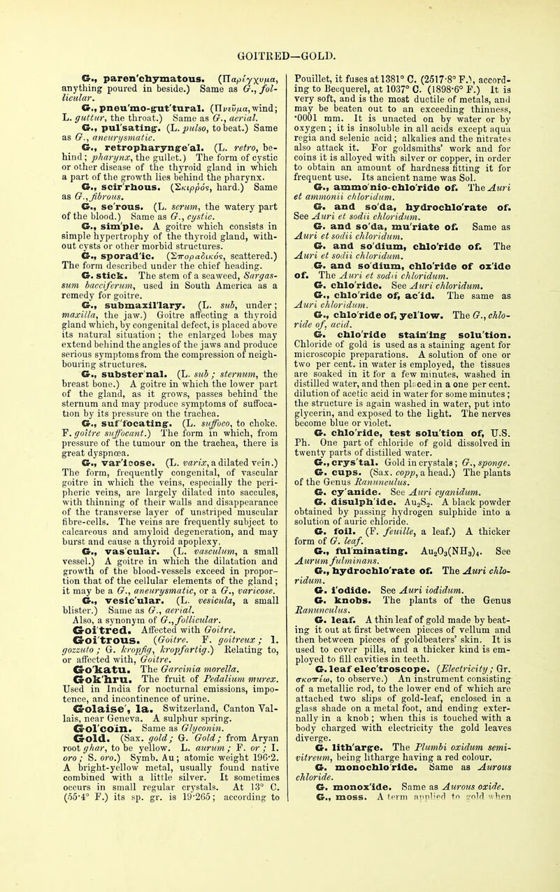 GOITKED—GOLD. G., parenchymatous. (Jlapiyxvua, anything poured in beside.) Same as G., fol- licular. G.,pneu'mo-g-ut'tural. {Xlviv^a,wind; L. guttur, the throat.) Same as G., aerial. G., pulsating. (L. pulso, to beat.) Same as G., aneurysmatic. G., retropharyngeal. (L. retro, be- hind ; pharynx, the gullet.) The form of cystic or other disease of the thyroid gland in which a part of the growth lies behind the pharynx. G., scirrhous. (S/appo's, hard.) Same as G., fibrous. C., serous. (L. scrum, the watery part of the blood.) Same as G., cystic. G., simple. A goitre which consists in simple hypertrophy of the thyroid gland, with- out cysts or other morbid structures. G., sporadic. (S7ropti<5i/<:o's, scattered.) The form described under the chief heading. G. stick. The stem of a seaweed, Sai-gas- sum bacciferum, used in South America as a remedy for goitre. G., submaxillary. (L. sub, under; maxilla, the jaw.) Goitre affecting a thyroid gland which, by congenital defect, is placed above its natural situation ; the enlarged lobes may extend behind the angles of the jaws and produce serious symptoms from the compression of neigh- bouring structures. G., substernal- (L. sub ; sternum, the breast bone.) A goitre in which the lower part of the gland, as it grows, passes behind the sternum and may produce symptoms of suffoca- tion by its pressure on the trachea. G., suffocating'. (L. sttffoco, to choke. F. goitre suffocant.) The form in which, from pressure of the tumour on the trachea, there is great dyspnoea. G., varicose. (L. varix, a dilated vein.) The form, frequently congenital, of vascular goitre in which the veins, especially the peri- pheric veins, are largely dilated into saccules, with thinning of their walls and disappearance of the transverse la3rer of unstriped muscular fibre-cells. The veins are frequently subject to calcareous and amyloid degeneration, and may burst and cause a thyroid apoplexy. G., vas'cular. (L. vasculmn, a small vessel.) A goitre in which the dilatation and growth of the blood-vessels exceed in propor- tion that of the cellular elements of the gland; it may be a G., aneurysmatic, or a G., varicose. G., vesic'ular. (L. vesicula, a small blister.) Same as G., aerial. Also, a synonym of G., follicular. GrOl tred. Affected with Goitre. CrOi'trotLS. (Goitre. F. goitreux; 1. ffozzu/o ; G. kropfig, kropfartig.) Relating to, or affected with, Goitre. Go katll. The Garcinia morella. G-olt iiru. The fruit of Pedalium murex. Used in India for nocturnal emissions, impo- tence, and incontinence of urine. CrOlaise', la. Switzerland, Canton Val- lais, near Geneva. A sulphur spi-ing. CrOl'coin. Same as Glyconin. Gold. (Sax. gold; G. Gold; from Aryan rootghar, to be yellow. L. aurum; F. or; I. oro ; S. oro.) Symb. Au; atomic weight 196-2. A bright-yellow metal, usually found native combined with a little silver. It sometimes occurs in small regular crystals. At 13° C. (55-4° F.) its sp. gr. is 19-265; according to Pouillet, it fuses at 1381° C. (2517-8° P.), accord- ing to Becquerel, at 1037° C. (1898-6° F.) It is very soft, and is the most ductile of metals, and may be beaten out to an exceeding thinness, •0001 mm. It is unacted on by water or by oxygen; it is insoluble in all acids except aqua regia and selenic acid; alkalies and the nitrates also attack it. For goldsmiths' work and for coins it is alloyed with silver or copper, in order to obtain an amount of hardness fitting it for frequent use. Its ancient name was Sol. G., ammo nio-chlo ride of. The Am i et ammonii chloridum. G. and soda, hydrochlo'rate of. See Auri et sodii chloridum. G. and so'da, mu'riate of. Same as Auri et sodii chloridum. G. and so dium, cblo'ride of. The Auri et sodii chloridum. G. and so'dium, cblo'ride of oxide of. The Auri et sodii chloridum. G. cblo'ride. See Auri chloridum, G., cblo'ride of, ac'id. The same as Auri chloridum. G., cblo'ride of, yel low. The G., chlo- ride of, acid. G. cblo'ride staining- solu'tion. Chloride of gold is used as a staining agent for microscopic preparations. A solution of one or two per cent, in water is employed, the tissues are soaked in it for a few minutes, washed in distilled water, and then ph cedin a one per cent, dilution of acetic acid in water for some minutes ; the structure is again washed in water, put into glycerin, and exposed to the light. The nerves become blue or violet. G. chlo ride, test solu'tion of, U.S. Ph. One part of chloride of gold dissolved in twenty parts of distilled water. G., crys'tal. Gold in crystals; G., sponge. G. cups. (Sax. copp, a head.) The plants of the Genus Hanunculus. G. cy'anide. See Auri cyanidum. G. disulph'ide. Au2S2. A black powder obtained by passing hydrogen sulphide into a solution of auric chloride. G. foil. (F. feuille, a leaf.) A thicket- form of G. leaf. G., fulminating-. Au203(NIl3)4. See Aurum fulminans. G., hydrochlo'rate of. The Auri chlo- ridum. G. i'odide. See Auri iodidum. G. knobs. The plants of the Genus Ranunculus. G. leaf. A thin leaf of gold made by beat- ing it out at first between pieces of vellum and then between pieces of goldbeaters' skin. It is used to cover pills, and a thicker kind is em- ployed to fill cavities in teeth. G. leaf electroscope. (Electricity ; Gr. o-Koirtw, to observe.) An instrument consisting of a metallic rod, to the lower end of which are attached two slips of gold-leaf, enclosed in a glass shade on a metal foot, and ending exter- nally in a knob ; -when this is touched with a body charged with electricity the gold leaves diverge. G. lith'arg-e. The Plumbi oxidum semi- vitreum, being litharge having a red colour. G. monochlo ride. Same as Aurous chloride. G. monoxide. Same as Aurous oxide. G., moss. A term ni>p',pfl to gold when