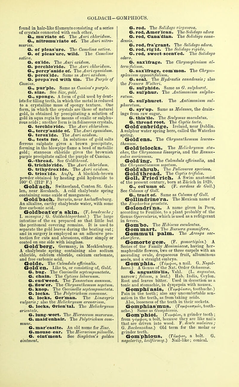 GOLDACH— GOMPHIOUS. found in hair-like filaments consisting of a series of crystals connected with each other. G., mu'riate of. The Auri chloridum. G., nitromu'rlate of. The Auri nitro- tnurias. G. of pleas'ure. The Camelina sativa. G. of pleas'ure, wild. The Camelina sativa. G. ox'ide. The Auri oxidum. G. perchlo'ride. The Auri chloridum. G., percy'anide of. The Auri cyanidum. G. perox'ide. Same as Auri oxidum. G. prepa'red with tin. The Purple of Cassius. G., pur'ple. Same as Cassius's purple. G. size. See Size, gold. G., sponge. A form of gold used by dent- ists for falling teeth, in which the metal is reduced to a crystalline mass of spongy texture. One form, in which the crystals are those of natural gold, is obtained by precipitating a solution of gold in aqua regiaby means of oxalic or sulphu- rous acids ; another form is in foliaceous crystals, G. terchlo'ride. The Auri chloridum. G., tercy'anide of. The Auri cyanidum, G. terox'ide. The Auri oxidum, G., tests for. In solutions of gold salts ferrous sulphate gives a brown precipitate, forming in the blowpipe flame a bead of metallic gold; stannous chloride gives the brownish purple precipitate called the purple of Cassius. G.-thread. See Goldthread. G. trichlo'ride. The Auri chloridum. G. trihydrox'ide. The Auri oxidum. G. triox'ide. Au203. A blackish-brown powder obtained by heating gold hydroxide to 100° C. (212° F.) dold'aeSl. Switzerland, Canton St. Gal- len, near Rorshach. A cold chalybeate spring containing some oxide of manganese. £2-old. bach. Bavaria, near Aschaffenburg. An alkaline, earthy chalybeate water, with some free carbonic acid. G-oldbeat'er's skin. (F. baudruche; I. minugia; 6r. Goldschlagerhaut.) The large intestine of the ox prepared so that little but the peritoneal covering remains. It is used to separate the gold leaves during the beating out; and in surgery is employed as an adhesive pro- tection for cuts and abrasions, either simply or coated on one side with isinglass. Goldberg. Germany, in Mecklenburg. A chalybeate spring containing also sodium chloride, calcium chloride, calcium carbonate, and free carbonic acid. CrOlde. The Calendula officinalis. CrOld'en. Like to, or consisting of, Gold. G. bug. The Coccinella septcmpunctata. G. chain. The Cytisus laburnum. G. cud'weed. The Tanacetum annuum. G. flow'er. The Chrysanthemum segetum. G. knop. The Coccinella septempunctata. G. locks. The Polytrichum commune. G. locks, Ger'man. The Linmsyris vulgaris; also the Helichrysum arenarium. G. locks, Orien'tal. The Helichrysum orientate. G. lung-wort. The Hieraceum murorum. G. maid'enhair. The Polytrichum com- mune. G. mar'casite. An old name for Zinc. G. mouse-ear. The Hieracium pilosella. G. oint'ment. See Singleton's golden ointment. G. rod. The Solidago virgaurea. G. rod, American. The Solidago odora G. rod, Cana'dian. The Solidago cana- densis. G. rod, fra'grant. The Solidago odora. G. rod, rig'id. The Solidago rigida. G. rod, sweet-scent'ed. The Solidago odora. G. sax'ifrage. The Chrysosplenium al- ternifolium. G. sax'ifrage, com'mon. The Chryso- splenium oppositifolium. G. seal. The Hydrastis canadensis; also the Frasera Wulteri. G. sul'phide. Same as G. sulphuret. G. sul'phur. The Antimonium sulphu- ratum. G. sul'phuret. The Antimonium sul- phuretum. G. syr'up. Same as Molasses, the drain- ings from raw sugar. G. this'tle. The Scolymus maculatus. G. thread root. The Coptis teeta. d-old'enbridgre. Ireland, near Dublin. A sulphur water spring here, called the Waterloo spring. Crold'ens. The Chrysanthemum hucan- themum. Ca-old'ielockS. The Helichrysum stce- chas, the Chrysocoma linosyris, and the Ranun- culus auricomus. Crold'ing'. The Calendula officinalis, and the Chrysanthemum segetum. Ca-old'slirub. The Palicourea speciosa. CrOld'thread. The Coptis trifolia. Croll, Fried'ricb. A Swiss anatomist of the present century, born at Zurich in 1829. G., column of. (F. cordons de Goll.) See Column of Goll. G., tract of. Same as Column of Goll. CrOllindrine'ra. The Mexican name of the Euphorbia prostata. CrOlondri'na. A name given in Peru, according to Feuillee, to a plant probably of the Genus Opercularia, which is used as a refrigerant in fevers. Gom'bo. The Hibiscus esculentus. CJ-om mart. The Bursera gummifera. Gomaiu ti palm. The Arenga sac- charifera. Gomorte RC8E. (F. gomorte'gees.) A Series of the Family Monimiacece, having her- maphrodite flowers, two or three carpels with an ascending ovule, drupaceous fruit, albuminous seeds, and a straight embryo. Gom'phia. (To/xrpos, a nail. G. Nagel- beere.) A Genus of the Nat. Order Ochnaceee. G. angustifo'lia, Vahl. (L. angustus, narrow; folium, a leaf.) Hab. India, Ceylon. Root and leaves bitter. Used in decoction as a tonic and stomachic, in dyspepsia with nausea. CrOmphi'asiS. (To/u^iao-is, toothache.) Pain in the teeth; also any uncomfortable sen- sation in the teeth, as from taking acids. Also, looseness of the teeth in their sockets. Gomphias'mus. (ro/^iaoyids, tooth- ache.) Same as Gomphiasis. CrOm'phioi. (Ton<pio<;, a grinder tooth ; from yd/upo?, a bolt, because they are like nails that are driven into wood. F. dents molaires ; G. Backenzahne.) Old term for the molar or grinder teeth. G-om'phious. (TSfMpo-s, a bolt. G. nagelartig, keilfdrmig.) Nail-like; conical.