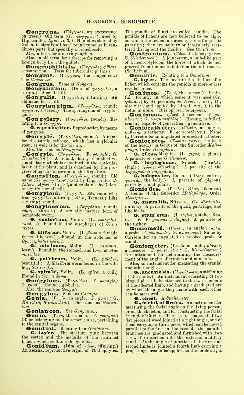 GONGRONA—GONIOMETER. CrOn^To na. (TSyypos, an excrescence on trees.) Old term (Gr. yoyypwvn), used by Hippocrates, Epid. vi, 3, t. 14, and explained by Galen, to signify all hard round tumours in ten- dinous parts, but specially a bronchocele. Also, a term for a nerve-ganglion. Also, an old term for a forceps for removing a foreign body from the gullet. Gongrophthis'is. (royypo-r; <f>ei'<rts, consumption.) Term for tubercular phthisis. Cs-on'gTOS. (Toyyoos, the conger eel.) The Conger eel. Gon'grus. Same as Gongros. Gong-ulid ion. (Dim. of yoyyvXk, a turnip.) A small pill. Gon'g-ulis. (r0yyu\i's, a turnip.) An old name for a pill. Gongylan'g'ium. (ToyyuXos, round; ayytiov, a vessel.) The sporangium of crypto- gams. Gon'g-ylary. (royyuXo s, round.) Re- lating to a Gongyle. G. reproduc tion. Eeproduction by means of gongyles. CrOn'gyle. (ToyyuXos, round.) A name for the turnip cabbage, which has a globular stem, as well as for the turnip. Also, the same as Gongylion. CS-Qn gyle, (ToyyuXos. F. gongyle; G. Keimknoten.) A round, hard, reproductive, simple body which is contained in the cuticular layer of the plant, and is detached by the pro- gress of age, as in several of the Hepaticae. CsrOllg'yI'iom. (ToyyuXios, round.) Old name (Gr. yoyyvXtov), used by Hippocrates, de Intern. Affect, xliii, 33, and explained by Galen, to signify a small pill. Cron'g'ylo'id. (VoyyvXoufiiU, roundish ; from yoyyvXi's, a turnip ; tloos, likeness.) Like a turnip; round. Gongylone'ma. (iVyyuXoe, round; vnixa, a thread.) A sexually mature form of nematode worm. G. contor'tum, Molin. (L. contnrtus, twisted.) Found in the oesophagus of Ursus arctos. G. filifor'me, Molin. (Jj.filum, a thread ; forma, likeness.) Found in the abdomen of Cynocephalus sphinx. G. minimum, Molin. (L. minimus, least.) Found in the stomach and liver of Mus musculus. G. pul'cnrum, Molin. (L. pulcher, beautiful.) A filariform worm found in the wild hog, Sus scrofa. G. spira'le, Molin. (L. spira, a coil.) Found in Cervus dama. G-on'g-ylous. (ToyyuXos. F. gongyle; G. rund.) Round; globular. Also, the same as Gongyle. G-on'gyluS. Same as Gongyle. CrO'nia. (Twuia, an angle. F. gonie; G. Kniechen, Winkelchen.) The same as Genicu- lum. Gonian'con. See Gonyancon. C&on'ie. {Tovri, the semen. F. gonique.) Of, or belonging to, the semen; also, pertaining to the genital organs. CrOXlid'ial. Relating to a Gonidium. G. lay'er. The stratum lying between the cortex and the medulla of the stratified lichens which contains the gonidia. G-onid'ium. (Dim. of yo'vos, offspring.) An asexual reproductive organ of Thallophytes. The gonidia of fungi are called conidia. The gonidia of lichens are now believed to be algae, on which the lichen, an ascomycetous fungus, is parasitic ; they are solitary or irregularly scat- tered throughout the thallus. See Conidium. CS-OXli^'O Ilium. (Fovv, the knee; yoVos. G. Gliederstock.) A joint-stem, a bulb-like part of a monocotyledon, the fibres of which do not proceed from the nodes but from the internodes. (Schlickum.) Gonim'id Relating to a Gonidium. G. lay'er. The layer in the thallus of a lichen which contains the gonidia in more or less regular order. CrOn'imoS. (Touv, the semen.) Fruit- ful ; fecund; in which sense it was used (Gr. yoiujuos) by Hippocrates, de Dicet. i, xxii, 14 ; also vital, and applied by him, i, xix, 9, to the foetus in utero. It is opposed to Agonos. GonimOUS. (Tovn, the semen. F. 170- nimeux ; G. zeugungsfdhig.) Having, or full of, semen ; capable of generating; generative. CrOIliocatll'eter. (ToovLa, an angle; nadti-rip, a catheter. F. goniocathcter.) Name by Carriere for an angulated or crooked catheter. CrOnioc'OtCS. {Ttavia; kotis, the back of the head.) A Genus of the Suborder Mallo- phaga, Order Eemiptera. G. gi'gas, Megnin. (L. gigas, a giant.) A parasite of some Gallinacece. G. haplog'onus, Nitzsoh. ('A-n-Xrk, single ; yo'i/os, offspring.) A parasite of the Lophophorus impeganus. G. hologas'ter, Burm. (OXoe, entire ; yacrTrip, the belly.) A parasite of pigeons, partridges, and quails. d-onio'des. (IW/a ; ti<5os, likeness.) A Genus of the Suborder Mallophaga, Order Hemiptera. G. disslm'ilis, Nitzsch. (L. dissimilis, unlike.) A parasite of the quail, partridge, and like birds. G. styliferus. (L. stylus, a stake; fcro, to bear. F. goniode a claque.) A parasite of the turkey. G-oniomele. (rWta, an angle ; nftkn, a probe. F'. goniomele; G. Kniesonde.) Name by Carriere for an angulated or crooked probe or sound. CrOniom'eter. (IW/a, an angle; p-l-rpov, a measure. F. goniometre ; G. Winkelmesser.) An instrument for determining the measure- ment of the angles of crystals and minerals. Also, an instrument for measuring the cranial and other angles. G., anchylo'sis. ('AyKuXwo-ts, a stiffening of the joints.) An instrument consisting of two hinged pieces to be attached to the two segments of the affected limb, and having a graduated arc by which the angle they make with each other can be measured. C, chest. A Stethometer. G., fa'cial, of Bro'ca. An instrument for measuring the facial angle on the living person, or on the skeleton, and for constructing the facial triangle of Cuvier. The base is composed of two flat pieces of wood joined at a right angle, one of them carrying a third piece, which can be moved parallel to the first on the second ; the parallel branches are graduated and furnished with two screws for insertion into the external auditory canal. At the angle of junction of the first and second limbs is jointed a fourth limb carrying a projecting piece to be applied to the forehead, a