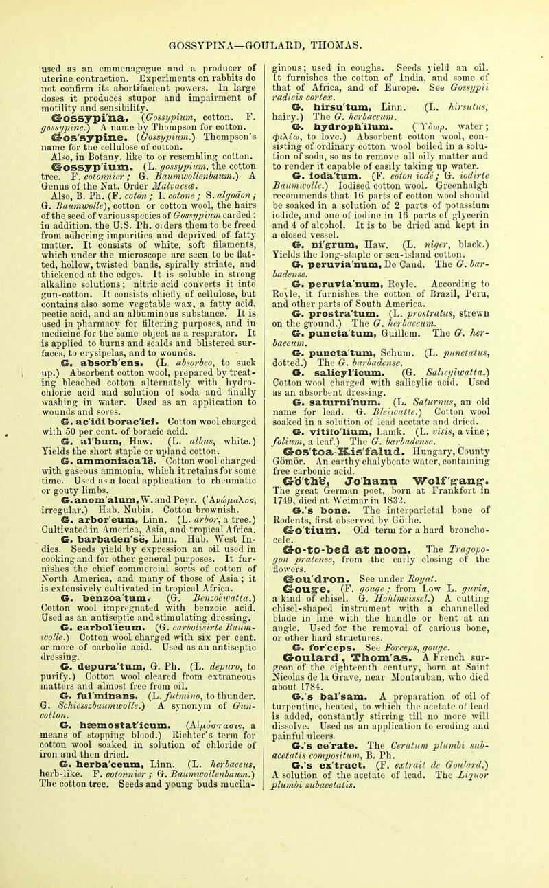 GOSSYPINA—GOULARD, THOMAS. used as an emmenagogue and a producer of uterine contraction. Experiments on rabbits do not confirm its abortifacient powers. In large doses it produces stupor and impairment of motility and sensibility. Q-OSSypi'na. (Gossypium, cotton. F. gossypine.) A name by Thompson for cotton. €s-OS'sypine. (Gossypium.) Thompson's name for the cellulose of cotcon. Also, in Botany, like to or resembling cotton. d-OSsyp'ium. (L. gossypium, the cotton tree. F. cotonnier; G. Baumwollenbaum.) A Genus of the Nat. Order Malvuceee. Also, B. Ph. (F. coton; I. eotone ; S.algodon; G. Baumwolle), cotton or cotton wool, the hairs of the seed of various species of Gossypium carded; in addition, the U.S. Ph. orders them to be freed from adhering impurities and deprived of fatty matter. It consists of white, soft filaments, which under the microscope are seen to be flat- ted, hollow, twisted bands, spirally striate, and thickened at the edges. It is soluble in strong alkaline solutions; nitric acid converts it into gun-cotton. It consists chiefly of cellulose, but contains also some vegetable wax, a fatty acid, pectic acid, and an albuminous substance. It is used in pharmacy for filtering purposes, and in medicine for the same object as a respirator. It is applied to burns and scalds and blistered sur- faces, to erysipelas, and to wounds. ©. absorb'ens. (L. absorbeo, to suck up.) Absorbent cotton wool, prepared by treat- ing bleached cotton alternately with hydro- chloric acid and solution of soda and finally washing in water. Used as an application to wounds and sores. G. ac'idi borac'ici. Cotton wool charged with 50 per cent, of boracic acid. SJ. al'bum, Haw. (L. alius, white.) Yields the short staple or upland cotton. G. ammoniacale. Cottonwool charged with gaseous ammonia, which it retains for some time. Used as a local application to rheumatic or gouty limbs. G.anom'alum,W. and Peyr. (' Avui/ia\o<s, irregular.) Hab. Nubia. Cotton brownish. G. arbor'eum, Linn. (L. arbor, a tree.) Cultivated in America, Asia, and tropical Africa. G. barbaden'se, Linn. Hab. West In- dies. Seeds yield by expression an oil used in cooking and for other general purposes. It fur- nishes the chief commercial sorts of cotton of North America, and many of those of Asia; it is extensively cultivated in tropical Africa. G. benzoa'tam. (G. Benzoeivatta.) Cotton wool impregnated with benzoic acid. Used as an antiseptic and stimulating dressing. G. carbol'icum. (G. carbolisirte Baum- wolle.) Cotton wool charged with six per cent, or more of carbolic acid. Used as an antiseptic dressing. G. depura'tum, G. Ph. (L. depuro, to purify.) Cotton wool cleared from extraneous matters and almost free from oil. G. ful'minans. (L.fulmino, to thunder. G. Schiesszbaumwolle.) A synonym of Gun- cotton. G. haemostat'icum. (Ai^do-Tao-is, a means of stopping blood.) Richter's term for cotton wool soaked in solution of chloride of iron and then dried. G. herba'ceum, Linn. (L. herbaceits, herb-like. F. cotonnier ; G. Baumwollenbaum.) The cotton tree. Seeds and young buds mucila- ginous; used in coughs. Seeds yield an oil. It furnishes the cotton of India, and some of that of Africa, and of Europe. See Gossypii radicis cortex. G. hirsu'tum, Linn. (L. hirsutus, hairy.) The G. herbaceum. G. nydropb/ilum. (Towp, water; <f>i\iai, to love.) Absorbent cotton wool, con- sisting of ordinary cotton wool boiled in a solu- tion of soda, so as to remove all oily matter and to render it capable of easily taking up water. G. ioda'tum. (F. coton iode; G. iodirte Baumwolle.) Iodised cotton wool. Greenhalgh recommends that 16 parts of cotton wool should be soaked in a solution of 2 parts of potassium iodide, and one of iodine in 16 parts of glycerin and 4 of alcohol. It is to be dried and kept in a closed vessel. G. nigrum, Haw. (L. niger, black.) Yields the long-staple or sea-island cotton. G. peruvia'num, De Cand. The G. bar- baclense. G. peruvia'num, Royle. According to Royle, it furnishes the cotton of Brazil, Peru, and other parts of South America. G. prostra'tum. (L. prostratus, strewn on the ground.) The G. herbaceum. G. puncta'tum, Guillem. The G. her- baceum. G. puncta'tum, Schum. (L. punctalus, dotted.) The G. barbadense. G. salicyl'icum. (G. Salieylwatta.) Cotton wool charged with salicylic acid. Used as an absorbent dressing. G. saturni'num. (L. Saturnus, an old name for lead. G. Blchvatte.) Cotton wool soaked in a solution of lead acetate and dried. G. vitito'lium, Lamk. (L. vitis, a vine; folium, a leaf.) The G. barbadense. CrOS'tOa HLis'falud. Hungary, County Gbmor. An earthy chalybeate water, containing free carbonic acid. Gb'the, Jo'harra Wolf 'gang-. The great German poet, born at Frankfort in 1749, died at Weimar in 1832. G.'s bone. The interparietal bone of Rodents, first observed by Gothe. O-O'tium. Old term for a hard broncho- cele. 13-O-tO-bed at noon. The Tragopo- gon pratense, from the early closing of the flowers. Cs-OU'dron. See under Eoyat. €&OU£?e. (F. gouge; from Low L. guvia, a kind of chisel. G. Hohlmeissel.) A cutting chisel-shaped instrument with a channelled blade in line with the handle or bent at an angle. Used for the removal of carious bone, or other hard structures. G. for'ceps. See Forceps, gouge. Goulard', Thom as. A French sur- geon of the eighteenth century, born at Saint Nicolas de la Grave, near Montauban, who died about 1784. G.'s bal'sam. A preparation of oil of turpentine, heated, to which the acetate of lead is added, constantly stirring till no more will dissolve. Used as an application to eroding and painful ulcers. G.'s cerate. The Ceratum plumbi sub- acetatis composition, B. Ph. G.'s ex'tract. (F. extrait de Goulard.) A solution of the acetate of lead. The Liquor plumbi subacelatis.