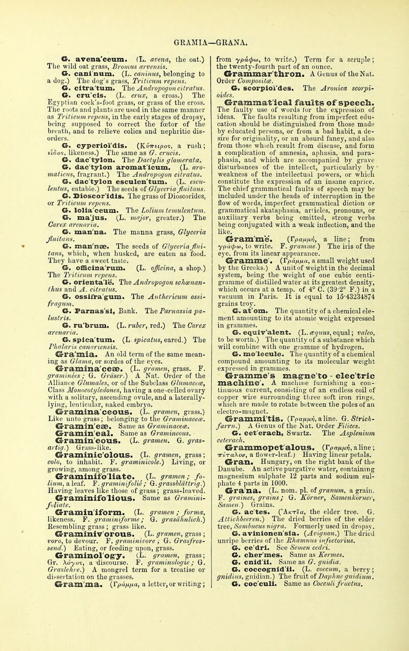 GRAMIA—GHANA. G. avena'ceum. (L. avena, the oat.) The wild oat grass, Bromus arvensis. G. can!num. (L. caninus, belonging to a dog.) The dog's grass, Triticum repens. G. citra'tum. The Andropogon citratus. G. cru'cis. (L. crux, a cross.) The Egyptian cock's-foot grass, or grass of the cross. The roots and plants are used in the same manner as Triticum repens, in the early stages of dropsy, being supposed to correct the fcetor of the breath, and to relieve colics and nephritic dis- orders. G. cyperioi'dis. (KvTrupoi, a rush; £i(So5, likeness.) The same as G. cruris. G. dac'tylon. The Dactylis glomerata. G. dac'tylon aromat'icum. (L. aro- maticus, fragrant.) The Andropogon citratus. dac'tylon esculen'tum. (L. escu- lentus, eatable.) The seeds of Glyceria fluitans. G. Dioscor'idis. The grass of Dioscorides, or Triticum repens. G. lolia'ceum. The Lolium tcmulentum. G. ma'jus. (L. major, greater.) The Carex arenaria. G. man'na. The manna grass, Glyceria fluitans. G. man'nae. The seeds of Glyceria flui- tans, which, when husked, are eaten as food. They have a sweet taste. G. officina'rum. (L. officina, a shop.) The Triticum repens. G. orienta'le. The Andropogon schcenan- thus and A. citratus. G. ossiiragum. The Anthericum ossi- fragum. G. Farnas'si, Bank. The Parnassia pa- lustris. G. ru'brum. (L. ruber, red.) The Carex arenaria. G. spica'tum. (L spicatus, eared.) The Phalaris canariensis. Gra'mia. An old term of the same mean- ing as Glama, or sordes of the eyes. ^ramina'cese. (L. gramen, grass. F. graminees; G. Grdser.) A Nat. Order of the Alliance Glumales, or of the Subclass Glumacea, Class Monacotyledoncs, having a one-celled ovary with a solitary, ascending ovule, and a laterally- lying, lenticular, naked embryo. Gramina ceous. (L. gramen, grass.) Like unto grass; belonging to the Graminacea. Gramin'eSG. Same as Graminacea. d-raniin'eal. Same as Gramineous. Gramineous. (L. gramen. G. gras- artig.) Grass-like. Graminic'olous. (L. gramen, grass; colo, to inhabit. F. graminicole.) Living, or growing, among grass. G-raminifo liate. ; (L. gramen; fo- lium, a leaf. F. graminifolie ; Q.grassblattrig.) Having leaves like those of grass; grass-leaved. Cs-raminif'o lious. Same as Gramini- fuliate. CS-ramin'iform. (L. gramen ; forma, likeness. F. graminiforme ; G. grasdhnlich.) Resembling grass ; grass like. Graminiv orous. (L. gramen, grass ; voro, to devour. F. graminivore ; G. Grasfres- send.) Eating, or feeding upon, grass. Graminol'Ogy. (L. gramen, grass; Gr. Xoyos, a discourse. F. graminologie; G. Graslehre.) A mongrel term for a treatise or dissertation on the grasses. Gram'ma. (Tpun/xa, a letter, or writing; from ypa<t>w, to write.) Term for a scruple; the twenty-fourth part of an ounce. Grammar'thron. A Genus of the Nat. Order Composite. G. scorpio'i'des. The Aronica scorpi- oides. Grammat ical faults of speech. The faulty use of words for the expression of ideas. The faults resulting from imperfect edu- cation should be distinguished from those made by educated persons, or from a bad habit, a de- sire for originality, or an absurd fancy, and also from those which result from disease, and form a complication of amnesia, aphasia, and para- phasia, and which are accompanied by grave disturbances of the intellect, particularly by- weakness of the intellectual powers, or which constitute the expression of an insane caprice. The chief grammatical faults of speech may be included under the heads of interruption in the flow of words, imperfect grammatical diction or grammatical akataphasia, articles, pronouns, or auxiliary verbs being omitted, strong verbs being conjugated with a weak inflection, and the like. Gram'me. (Tpappv, a line; from ypu<pa>, to write. F. gramme.) The iris of the eye, from its linear appearance. Gramme'. (Tpappa, a small weight used by the Greeks.) A unit of weight in the decimal system, being the weight of one cubic centi- gramme of distilled water at its greatest density, which occurs at a temp, of 4° C. (39'2° F.) in a vacuum in Paris. It is equal to 15-43231874 grains troy. G. at'om. The quantity of a chemical ele- ment amounting to its atomic weight expressed in grammes. G. equlv'alent. (L. atquus, equal; valeo, to be worth.) The quantity of a substance which will combine with one gramme of hydrogen. G. molecule. The quantity of a chemical compound amounting to its molecular weight expressed in grammes. Gramme's mag-ne'to - elec'tric machine'. A machine furnishing a con- tinuous current, consisting of an endless coil of copper wire surrounding three soft iron rings, which are made to rotate between the poles of an electro-magnet. Grammi'tis. (Tpappv, aline. G.Strich- farrn.) A Genus of the Wat. Order Pi/ices. G. cet'eracn, Swartz. The Asplenium ceterach. Grammopet'alous. _ (rpap/iv,aline; irtVaXoi/, a tiower-leaf.) Having linear petals. Gran. Hungary, on the right bank of the Danube. An active purgative water, containing magnesium sulphate 12 parts and sodium sul- phate 4 parts in 1000. Gra'na. (L. nom. pi. of granum, a grain. F. graines, grains; G. Korner, Samenkbruer, Somen.) Grains. G. ac'tes. ('Akteu, the elder tree. G. Attichbeeren.) The dried berries of the elder tree, Sambucus nigra. Formerly used in dropsy. G. avinionen'sla. (Avignon.) The dried unripe berries of the Rhamnus infectorius. G. ce'dri. See Semen cedri. G. cher'mes. Same as Kermes. G. cnid'il. Same as G. gnidia. G. coccognid'ii. (L. coccum, a berry; gnidius, gnidian.) The fruit of Daphne gnidium. G. coc'culi. Same as Cocculi fructus.