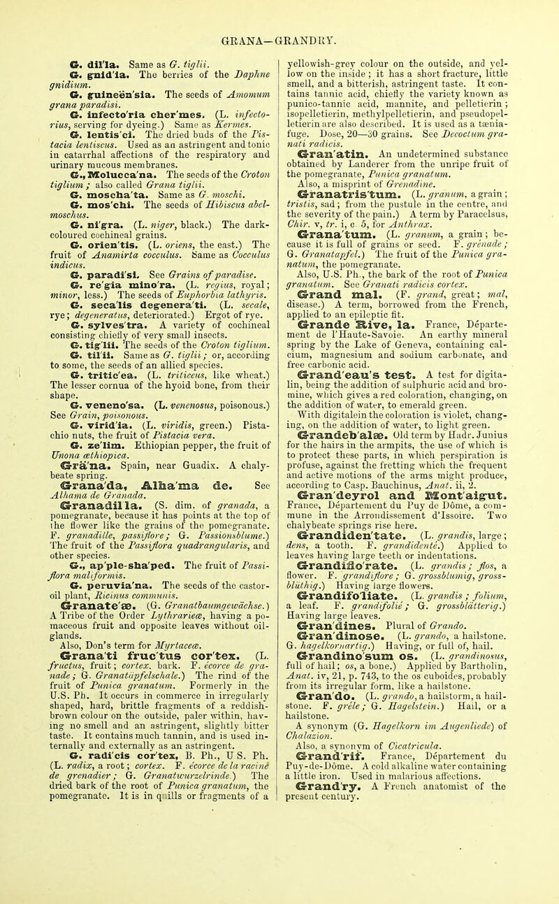 GRANA—GRAND 11W &. diU'la. Same as G. tiglii. G. gnid'ia. The berries of the Daphne gnidium. G. guineen'sia. The seeds of Amomum grana paradisi. G. infecto'ria efaer'mes, (L. infecto- rius, serving for dyeing.) Same as Kermes. G. lentis'ci. The dried buds of the Pis- tacia lentiscus. Used as an astringent and tonic in catarrhal affections of the respiratory and urinary mucous membranes. G., Molucca'na. The seeds of the Croton tiglium ; also called Grana tiglii. G. moscba'ta. Same as G. moschi. G. mos'chi. The seeds of Hibiscus abel- moschus. G. nigra. (L. niger, black.) The dark- coloured cochineal grains. G. orien'tis. (L. oriens, the east.) The fruit of Anamirta cocculus. Same as Cocculus indicus. G. paradisi. See Grains of paradise. G. re'g-ia mino'ra. (L. regius, royal; minor, less.) The seeds of Euphorbia lathyris. G. seca'lis degrenera'ti. (L. secale, rye; degeneratus, deteriorated.) Ergot of rye. G. sylves'tra. A variety of cochineal consisting chietly of very small insects. G. tiglii. The seeds of the Croton tiglium. G. til'ii. Same as G. tiglii; or, according to some, the seeds of an allied species. G. tritic'ea. (L. triticeus, like wheat.) The lesser cornua of the hyoid bone, from their shape. G. veneno'sa. (L. venenosus, poisonous.) See Grain, poisonous. G. virid'ia. (L. viridis, green.) Pista- chio nuts, the fruit of Pistacia vera. G. ze'lim. Ethiopian pepper, the fruit of Unona cethiopica. Gra'nai Spain, near Guadix. A chaly- beate spring. Granada, Albama de. See Alliama de Granada. Granadil la. (S. dim. of granada, a pomegranate, because it has points at the top of the flower like the grains of the pomegranate. F. granadille, passijlore; G. Passionsblume.) The fruit of the Passiflora quadrangular is, and other species. G., ap'ple-sna'ped. The fruit of Passi- flora maliformis. G. peruvia'na. The seeds of the castor- oil plant, Ricinus communis. CS-ranate OD. (G. Granatbaumgewachse.) A Tribe of the Order Lythrariece, having a po- maceous fruit and opposite leaves without oil- glands. Also, Don's term for Myrtacem. Grana ti fruc'tus cor'tex. (L. fructus, fruit; cortex, bark. F. ecorce de gra- nade; G. Granatupfelschale.) The rind of the fruit of Punica granatum. Formerly in the U.S. Ph. It occurs in commerce in irregularly shaped, hard, brittle fragments of a reddish- brown colour on the outside, paler within, hav- ing no smell and an astringent, slightly bitter taste. It contains much tannin, and is used in- ternallv and externally as an astringent. G.' radi'cis cortex, B. Ph., U S. Ph. (L. radix, a root; cortex. F. ecorce de la racine de grenadier; G. Granatwurzelrinde.) The dried bark of the root of Punica granatum, the pomegranate. It is in q-iills or fragments of a yellowish-grey colour on the outside, and yel- low on the inside ; it has a short fracture, little smell, and a bitterish, astringent taste. It con- tains tannic acid, chiefly the variety known as punico-tannic acid, mannite, and pelletierin; isopelletierin, methylpelletierin, and pseudopel- letierinare also described. It is used as a toenia- fuge. Dose, 20—30 grains. See Decoctum gra- nati radicis. Granatin. An undetermined substance obtained by Landerer from the unripe fruit of the pomegranate, Punica granatum. Also, a misprint of Grenadine. Granatris'tum. (L.granum, a grain; tristis, sad; from the pustule in the centre, and the severity of the pain.) A term by Paracelsus, Chir. v, tr. i, c 5, for Anthrax. Grana tum. (L. granum, a grain; be- cause it is full of grains or seed. F. grenade; G. Granatapfel.) The fruit of the Punica gra- natum, the pomegranate. Also, U.S. Ph., the bark of the root of Punica granatum. See Granati radicis cortex. Grand mal. (F. grand, great; mal, disease.) A term, borrowed from the French, applied to an epileptic fit. Grande Stive, la. France, Departe- ment de l'Haute-Savoie. An earthy mineral spring by the Lake of Geneva, containing cal- cium, magnesium and sodium carbonate, and free carbonic acid. Grand'eau's test. A test for digita- lin, being the addition of sulphuric acid and bro- mine, which gives a red coloration, changing, on the addition of water, to emerald green. With digitalein the coloration is violet, chang- ing, on the addition of water, to light green. Grandeb'alae. Old term by Hadr. Junius for the hairs in the armpits, the use of which is to protect these parts, in which perspiration is profuse, against the fretting which the frequent and active motions of the arms might produce, according to Gasp. Bauchinus, Anat. ii, 2. Gran'deyrol and Montaigut. France, Departement du Puy de Dome, a com- mune in the Arrondissement d'Issoire. Two chalybeate springs rise here. Grandiden'tate. (L. grandis, large; dens, a tooth. F. grandidente.) Applied to leaves having large teetli or indentations. Grandino'rate. (L. grandis; flos, a flower. F. grandiflore ; G. grossblumig, gross- bliithig.) Having large flowers. Grandifoliate. (L. grandis ; folium, a leaf. F. grandifolie; G. grossbldtterig.) Having large leaves. Gran'dines. Plural of Grando. Gran'dinose. (L. grando, a hailstone. G. hagelkornartig.) Having, or full of, hail. Grandino sum os. (L. grandinosus, full of hail; os, a bone.) Applied by Bartholin, Anat. iv, 21, p. 743, to the os cuboides, probably from its irregular form, like a hailstone. Gran'do. (L. grando, a hailstorm, a hail- stone. F. grele; G. Hagehtein.) Hail, or a hailstone. A synonym (G. Hagcllcom im Augenliede) of Chalazion. Also, a synonym of Cicatricula. Grand'rif. France, Departement du Puy-de-D6me. A cold alkaline water containing a little iron. Used in malarious affections. Grand'ry. A French anatomist of the present century.