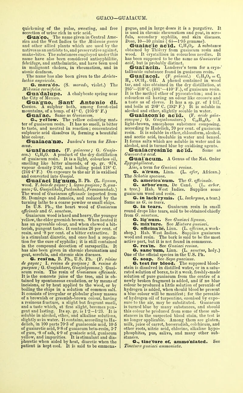 GUACO—GUAIACUM. quickening of the pulse, sweating, and free secretion of urine rich in uric acid. Gua'cOi The name given in Central Ame- rica and the West Indies to the Mikania guaco and other allied plants which are used by the natives as an antidote to, and preservative against, snake-bites. The substances employed under this name have also been considered antisyphilitic, febrifuge, and anthelmintic, and have been used in malignant cholera, in rheumatism, and in atonic deafness. The name has also been given to the Aristo- lochia anguicida. G. mora'do. (S. morado, violet.) The Mikania cornifolia. Crlia'dalupe. A chalybeate spring near the City of Mexico. Cs-ua'g-no, Sant' Antonio di. Corsica. A sulphur bath, among forest-clad mountains, of a temp, of 41° C. (105-8° F,) ©aai'ac. Same as Guaiacum. yellow. The yellow colouring mat- ter of guaiacum resin. It has no smell, is bitter to taste, and neutral in reaction ; concentrated sulphuric acid dissolves it, forming a beautiful blue colour. O-uaiaca'naB. Jussieu's term for Eben- acem. <i»uai'acene> (F. gdiacene; G. Guaja- cen.) C5He0. A product of the dry distillation of guaiacum resin. It is a light, colourless oil, smelling like bitter almonds, of sp. gr. *874, vapour density 2-92, and boiling point 118° C. (2444° F.) On exposure to the air it is oxidised and converted into Guajol. Criaai'aci lignum, B. Ph. (L. lignum, wood. F. boisde gayac; I. legno guajaco; S.gua- yaco; G. Guajakholz,Pockenholz,Franzosenholz.) The wood of Guaiacum officinale imported from St. Domingo and Jamaica, and reduced by the turning lathe to a coarse powder or small chips. In U.S. Ph., the heart wood of Guaiacum officinale and G. sanctum. Guaiacum wood is hard and heavy, the younger yellow, the elder greenish brown. When heated it has an agreeable odour, and when chewed a bit- terish, pungent taste. It contains 26 per cent, of resin, and -8 per cent, of a bitter extractive. It is a stimulant diuretic, and once had a reputa- tion for the cure of syphilis; it is still contained in the compound decoction of sarsaparilla. It has also been given in chronic rheumatism and gout, scrofula, and chronic skin diseases. G. resi'na, B. Ph., U.S. Ph. (F. resine de gayac; I. resina de guajaco; S. resina de guayaco ; G. Guajakharz, Guajakgomme.) Guai- acum resin. The resin of Guaiacum officinale. It is the concrete juice of the tree, and is ob- tained by spontaneous exudation, or by means of incisions, or by heat applied to the wood, or by boiling the chips in a solution of common salt. It consists of irregular or globular glassy masses of a brownish or greenish-brown colour, having a resinous fracture, a slight but fragrant smell, and a taste which, at first slight, becomes pun- gent and lasting. Its sp. gr. is 1-2—1-23. It is soluble in alcohol, ether, and alkaline solutions, slightly so in water. It contains, according to Ha- delich, in 100 parts 70-3 of guaiaconic acid, 10-5 of guaiaretie acid, 9-8 of guaiacum beta-resin, 3*7 of gum, -8 of ash, 4-9 of guaiacic acid, guaiacum yellow, and impurities. It is stimulant and dia- phoretic when aided by heat, diuretic when the patient is kept cool. It said to be emmena- gogue, and in large doses it is a purgative. It is used in chronic rheumatism and gout, in scro- fula, secondary syphilis, and skin diseases. Dose, 10—30 grains ( 66—1-95 gramme). &uaiac'iC ac'id. CoH^. A substance obtained by Thierry from guaiacum resin and wood. It crystallises in colourless needles. It has been supposed to be the same as Guaiaretie acid, but is probably distinct. Cruai'acin. Landerer's term for a crys-' tallisable substance found in guaiacum resin. Ca-uai aeol. (F. ga'iacol.) C,Ha02 = C,; H4 . OCH3. OH. A phenol contained in wood tar, and also obtained in the dry distillation, at 205°—210° C. (401°—410° F.), of guaiacum resin. It is the methyl ether of pyrocatechin ; and is a colourless oil having an odour like creosote and a taste as of cloves. It has a sp. gr. of IT 17, and boils at 200' C. (392° F.) It is soluble in alcohol and ether, slightly soluble in water. €3-uaiacon'ic ac'id. (F. acide gaia- conique; G. Guajukonsdure.) C19H2005. A light-brown, amorphous substance composing, according to Hadelich, 70 per cent, of guaiacum resin. It is soluble in ether, chloroform, alcohol, and acetic acid, insoluble in water and benzol. It forms salts which are soluble in water and in alcohol, and is turned blue by oxidising agents. Guaiacresin'ic acid. Same as Guaiaretie acid. Guai'acum. A Genus of the Nat. Order ZygophyllacecB. Also, a term for Guaiaci resina. G. a'frum, Linn. (L. afer, African.) The Scholia speciosa. G. america'num. The G. officinale. G. arbor'eum, De Cand. (L. arbor, a tree.) Hab. West Indies. Supplies some guaiacum wood and resin. G. in lach'rymis. (L. lachryma, a tear.) Same as G. in tears. G. in tears. Guaiacum resin in small round drops like tears, said to be obtained chiefly from G. sanctum. G. lig num. See Guaiaci lignum. G. mixture. See Mistura guaiaci. G. officinale, Linn. (L. officina, a work- shop.) Hab. West Indies. Supplies guaiacum wood and resin. The bark is said to be the most active part, but it is not found in commerce. G. res'in. See Guaiaci resina. G. sanc'tum, Linn. (L. sanctus, holy.) One of the official species in the U.S. Ph. G. soap. See Sapo guacinus. G. test for blood. The supposed blood- stain is dissolved in distilled water, or in a satu- rated solution of borax, to it a weak, freshly-made solution of pure guaiacum from the centre of a newly broken fragment is added, and if no blue colour be produced a little solution of peroxide of hydrogen is added, when should blood be present a blue colour will be manifest; for the peroxide of hydrogen oil of turpentine, ozonised by expo- sure to the air, may be substituted. Guaiacum is turned blue by many substances, and should this colour be produced from some of these sub- stances in the suspected blood stain, the test is no longer applicable. Among them are gluten, milk, juice of carrot, horseradish, colchicum, and other roots, nitric acid, chlorine, alkaline hypo- phosphites, pus, saliva, and many other sub- stances. G., tinc'ture of, ammo'niated. See Tinctura guaiaci ammoniata.