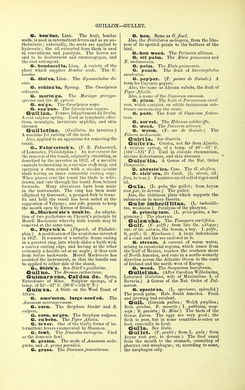 GUILLON—GULLET. G. bon'duc, Linn. The fruit, bonduc seeds, is used in intermittent fevers and as an an- thelmintic ; externally, the seeds are applied to hydrocele; the oil extracted from them is used in convulsions and paralysis. The leaves are said to be deobstruent and emmenagogue, and the root astringent. G. bonducelia, Linn. A variety of the plant which supplies Bonduc seeds. The G. bonduc. G. dioi'ca, Linn. The Gymnocladus di- oica. G. echina'ta, Spreng: The Cmsalpinia eehinata. G. morin'ga. The Moringa ptcrygo- sperma and the M. optera'. G. nu'ga. The Cmsalpinia nuga. G. sap'pan. The Ccesalpinia sappan. CrUil'lon. France, Department du Doubs. A cold sulphur spring. Used in lymphatic affec- tions, neuralgia, inveterate syphilis, and skin diseases. Guillotine. (Guillotin, its inventor.) A machine for cutting off the head. Also, applied to an apparatus for removing the tonsil. G., Fahn'estock's. (F. B. Fahnestock, of Lancaster, Philadelphia.) An instrument for the removal of the tonsil, originally consisting, as described by the inventor in 1832, of a metallic cannula terminating in a circular cleft ring, and carrying a stem armed with a similar circular blade having an inner concentric cutting edge. When placed over the tonsil the blade is with- drawn, and cuts through the tonsil from behind forwards. Many alterations have been made in the instrument. The ring has been made elliptical by Guersant; a pronged fork to trans- fix and hold the tonsil has been added at the suggestion of Velpeau ; and side guards to keep the mouth open by Ewens of Bristol. G., BSacken'zie's double. An adapta- tion of two guillotines on Physick's principle by Morell Mackenzie whereby both tonsils may be removed at the same time. G., Phys'ick's. {Physich, of Philadel- phia.) A modification of the uvulatome invented in 1827. It consists of a metallic frame ending in a grooved ring, into which slides a knife with a convex cutting edge, and having at the other extremity a handle set at an angle; it thus cuts from before backwards. Morell Mackenzie has modified the instrument, so that the handle can be applied to either side of the shank. G., Stork's. See Stork's guillotine. Cruil'nOa The Bromus cathartieus. CS-uimara'ens, Cal'das de. Spain, Entredouro of Mino. Sulphur springs, of a temp, of 32°—57° C. (89-6°—134-6° F.) Grllin ea. A State on the West Coast of Africa. G. amo'mum, large-seeded. The Amomum macrospcrmum. G. corn. The Sorghum bicolor and S. vulgare. G. corn, negro. The Sorghum vulgare. G. cu'bebs. The Piper Afzelii. G. fe'ver. One of the thirty forms of in- termittent fevers enumerated by Shannon. G- fowl. The Numidia meleagris. Used as the domestic fowl. G. grains. The seeds of Amomum mele- gueta, and A. granaparadisi. G. grass. The Panicum jumcntorum. G. hen. Same as G.fowl. Also, the Fritillaria meleagris, from the like- ness of its spotted petals to the feathers of the bird. G.-hen weed. The Petivcria alliacea. G. oil palm. The Elais guineensis and E. melanococca. G. palm. The Elais guineensis. G. peach. The fruit of Sarcocephalus esculentus. G= pep'per. (F. poivre de Guinee.) A term for Cayenne pepper. Also, the same as African dubebs, the fruit of Piper Afzcliu Also, a name of the Capsicum annuum. G. plum. The fruit of Parinarium excel- sum, which contains an edible farinaceous sub- stance surrounding the stone; G. pods. The fruit of Capsicum frutes- cens. G. sor'rel. The Hibiscus sabdariffa. G. weed. The Petiveria alliacea. G. worm. (F. ver de Guinee.) The Filaria medinensis: Guirila. See Guerila. Cs-uite'ra. Corsica, not far from Ajaccio. A sulphur spring, of a temp, of 40°—55° C. (104°—131° F.) Used in chronic rheumatism, uterine disturbances, and skin diseases. Cruizo'tia. A Genus of the Nat. Order Composites. G. abyssln'ica, Cass. The G. oleifera. G. oleifera, De Cand. (L. oleum, oil; fero, to bear.) Furnishes an oil called niger-seed oil. Crll'la. (L. gala, the gullet; from Aryan root gar, to devour.) The gullet. Also, the chitinous plate which supports the submentum in many Insecta. GulsB imbecil'litas. (L. imbecilli- tas, weakness.) Paralysis of the pharynx. G. princip'ium. (L. principium, a be- ginning.) The pharynx. Ca-ulan'cha. The Tinospora cordifolia. CS-ulf. (F. golfe; from late Gr. ko\<^os; var. of Gr. koXttos, the bosom, a bay. I. golfo, S.golfo; G. Meerbusen.) A large indentation of a coast and the sea enclosed in it. G. stream. A current of warm water, arising in equatorial regions, which issues from the Gulf of Mexico, touches the southern shore of North America, and runs in a north-westerly direction across the Atlantic Ocean to the coast of Ireland and the north-west of Europe. G. weed. The Sargassum bacctferum. Crllliel'ma. (After Carolina Wilhelmina, Latinised Gulielma, wife of Maximilian I, of Bavaria.) A Genus of the Nat. Order of Pal- macece. G. specio'sa. (L. speciosus, splendid.) The peach palm. Hab. South America. Fruit and growing bud esculent. CrUll. (Cornish gullan; Welsh gwyllan; Bret, gwelan. F. mouette; I. gabbiano, mug- najo ; S. gaviota; G. Move.) The birds of the Genus Larus. The eggs are very good; the flesh is poor, but in some countries is eaten as food, especially in Lent. O ul la. See Gula. Gullet. (V.goulet; from L. gula; from Aryan root gar, to devour.) The food canal from the mouth to the stomach, consisting of pharynx and oesophagus; or, according to some, the oesophagus only.