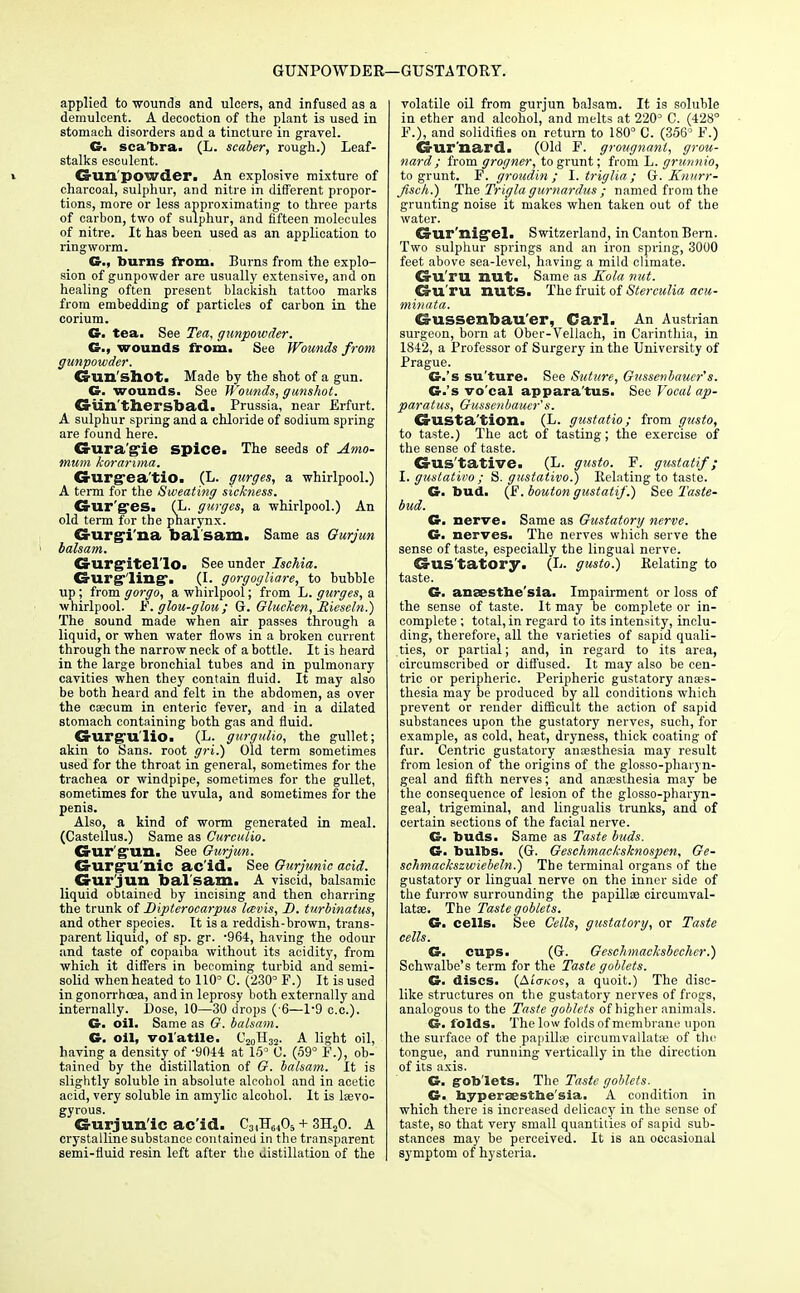 GUNPOWDER—GUSTATORY. applied to wounds and ulcers, and infused as a demulcent. A decoction of the plant is used in stomach disorders and a tincture in gravel. G. sca'bra. (L. scaber, rough.) Leaf- stalks esculent. » Gun powder. An explosive mixture of charcoal, sulphur, and nitre in different propor- tions, more or less approximating to three parts of carbon, two of sulphur, and fifteen molecules of nitre. It has been used as an application to ringworm. G., burns from. Burns from the explo- sion of gunpowder are usually extensive, and on healing often present blackish tattoo marks from embedding of particles of carbon in the corium. G. tea. See Tea, gunpowder. C, wounds from. See Wounds from gunpowder. Gun shot. Made by the shot of a gun. G. wounds. See Wounds, gunshot. Giin'thersbad. Prussia, near Erfurt. A sulphur spring and a chloride of sodium spring are found here. Gura'gie spice. The seeds of Amo- tnum koraruna. Gurg-ea'tio. (L. gurges, a whirlpool.) A term for the Sweating sickness. Gurges. (L. gurges, a whirlpool.) An old term for the pharynx. Gurgi'na bal sam. Same as Gurjun ' balsam. CrUXgitel'lo. See under Ischia. Gurgling*. (I. gorgogliare, to bubble up; from gorgo, a whirlpool; from L. gurges, a whirlpool. F. glou-glou ; G. Glucken, Rieseln.) The sound made when air passes through a liquid, or when water flows in a broken current through the narrow neck of a bottle. It is heard in the large bronchial tubes and in pulmonary cavities when they contain fluid. It may also be both heard and felt in the abdomen, as over the caecum in enteric fever, and in a dilated stomach containing both gas and fluid. Gurgu'lio. (L. gurgulio, the gullet; akin to Sans, root gri.) Old term sometimes used for the throat in general, sometimes for the trachea or windpipe, sometimes for the gullet, sometimes for the uvula, and sometimes for the penis. Also, a kind of worm generated in meal. (Castellus.) Same as Curculio. Gur'gun. See Gurjun. Gurgu'nic ac'id. See Gurjunic acid. Gur jun bal'sam. A viscid, balsamic liquid obtained by incising and then charring the trunk of Dipterocarpus lavis, D. turbinatus, and other species. It is a reddish-brown, trans- parent liquid, of sp. gr. -964, having the odour and taste of copaiba without its acidity, from which it differs in becoming turbid and semi- solid when heated to 110° C. (230° F.) It is used in gonorrhoea, and in leprosy both externally and internally. l)ose, 10—30 drops ( 6—1*9 c.c). G. oil. Same as G. balsam. G. oil, volatile. C20H32. A light oil, having a density of -9044 at 15° 0. (59° F.), ob- tained by the distillation of G. balsam. It is slightly soluble in absolute alcohol and in acetic acid, very soluble in amylic alcohol. It is lsevo- gyrous. Gurjun'ic ac'id. C3,H6A + 3H20. A crystalline substance contained in the transparent semi-fluid resin left after the uistillation of the volatile oil from gurjun balsam. It is soluble in ether and alcohol, and melts at 2203 C. (428° F.), and solidifies on return to 180° C. (356° F.) Gurnard. (Old F. grougnant, grou- nard ; from grogner, to grunt; from L. grunnio, to grunt. F. groudin ; I. triglia; G. Knurr- fisch.) The Trigla gurnardus ; named from the grunting noise it makes when taken out of the water. Gur'nigel. Switzerland, in Canton Bern. Two sulphur springs and an iron spring, 3000 feet above sea-level, having a mild climate. Gu'ru nut. Same as Kola nut. Gu'ru nuts. The fruit of Sterculia acu- minata. Gussenbau'er, Carl. An Austrian surgeon, born at Ober-Vellach, in Carinthia, in 1842, a Professor of Surgery in the University of Prague. G.'s su'ture. See Suture, Gussenbaucr's. G.'s vo'cal appara'tus. See Vocal ap- paratus, Gussenbauer' s. Gustation. (L. gustatio; from gusto, to taste.) The act of tasting; the exercise of the sense of taste. Gus'tative. (L. gusto. F. gustatif; I. gustativo ; S. gustativo.) Relating to taste. G. bud. (F. bouton gustatif.) See 'Taste- bud. G. nerve. Same as Gustatory nerve. G. nerves. The nerves which serve the sense of taste, especially the lingual nerve. Gus'tatory. (L. gusto.) Relating to taste. G. ansestbe'sia. Impairment or loss of the sense of taste. It may be complete or in- complete ; total, in regard to its intensity, inclu- ding, therefore, all the varieties of sapid quali- ties, or partial; and, in regard to its area, circumscribed or diffused. It may also be cen- tric or peripheric. Peripheric gustatory anaes- thesia may be produced by all conditions which prevent or render difficult the action of sapid substances upon the gustatory nerves, such, for example, as cold, heat, dryness, thick coating of fur. Centric gustatory anaesthesia may result from lesion of the origins of the glosso-phaiyn- geal and fifth nerves; and anaesthesia may be the consequence of lesion of the glosso-pharyn- geal, trigeminal, and lingualis trunks, and of certain sections of the facial nerve. G. buds. Same as Taste buds. G. bulbs. (G. Geschmacksknospen, Ge- schmackszwiebeln.) The terminal organs of the gustatory or lingual nerve on the inner side of the furrow surrounding the papillae circumval- latae. The Taste goblets. G. cells. See Cells, gustatory, or Taste cells. G. cups. (G. Geschmacksbecher.) Schwalbe's term for the Taste goblets. G. discs. (Atovcos, a quoit.) The disc- like structures on the gustatory nerves of frogs, analogous to the Taste goblets of higher animals. G. folds. The low folds of membrane upon the surface of the papilla? circumvallatae of the tongue, and running vertically in the direction of its axis. G. goblets. The Taste goblets. G. hyperaestbe'sia. A condition in which there is increased delicacy in the sense of taste, so that very small quantities of sapid sub- stances may be perceived. It is an occasional symptom of hysteria.