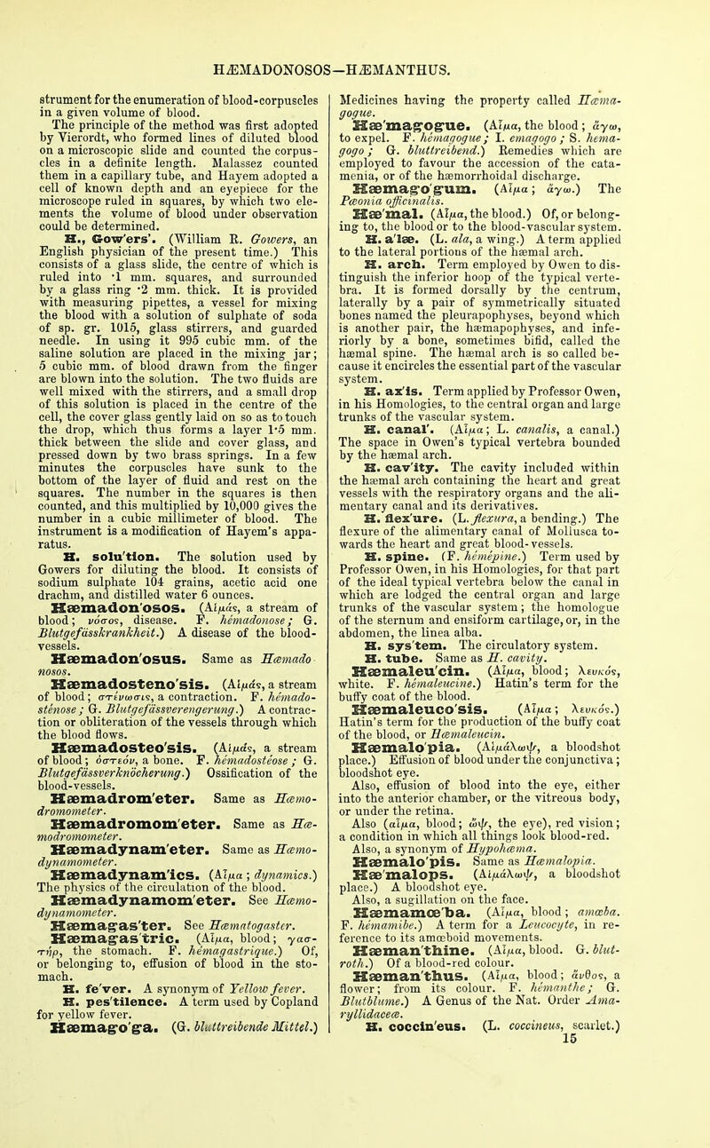 HiEMADONOSOS—HiEMANTHUS. strument for the enumeration of blood-corpuscles in a given volume of blood. The principle of the method was first adopted by Vierordt, who formed lines of diluted blood on a microscopic slide and counted the corpus- cles in a definite length. Malassez counted them in a capillary tube, and Hayem adopted a cell of known depth and an eyepiece for the microscope ruled in squares, by which two ele- ments the volume of blood under observation could be determined. II., Gow'ers'. (William E. Gowers, an English physician of the present time.) This consists of a glass slide, the centre of which is ruled into -1 mm. squares, and surroumied by a glass ring 2 mm. thick. It is provided with measuring pipettes, a vessel for mixing the blood with a solution of sulphate of soda of sp. gr. 1015, glass stirrers, and guarded needle. In using it 995 cubic mm. of the saline solution are placed in the mixing jar; 5 cubic mm. of blood drawn from the finger are blown into the solution. The two fluids are well mixed with the stirrers, and a small drop of this solution is placed in the centre of the cell, the cover glass gently laid on so as to touch the drop, which thus forms a layer 1*5 mm. thick between the slide and cover glass, and pressed down by two brass springs. In a few minutes the corpuscles have sunk to the bottom of the layer of fluid and rest on the squares. The number in the squares is then counted, and this multiplied by 10,000 gives the number in a cubic millimeter of blood. The instrument is a modification of Hayem's appa- ratus. H. solu'tion. The solution used by Gowers for diluting the blood. It consists of sodium sulphate 104 grains, acetic acid one drachm, and distilled water 6 ounces. Haemadon'OSOS. (Ai/uas, a stream of blood; voaos, disease. P. hemadonose ; G. Blutgefdsskrankheit.) A disease of the blood- vessels. Hsemadon'oSUS. Same as Hcemado nosos. S-Saemadosteno'sis. (Ai/uts, a stream of blood; cTivuxri?, a contraction. P. hemado- stenose ; G. Blutgefa'ssverengerung.) A contrac- tion or obliteration of the vessels through which the blood flows. Haemadosteo'sis. (Ai/urfs, a stream of blood; 6a-rt6v, a bone. F. hemadosteose ; G. Blutgefassverknocherung.) Ossification of the blood-vessels. Kaemadrom'eter. Same as Ecemo- dromometer. Haemadromometcr. Same as IL:- modromometer. Haemadynam'eter. Same as Meemo- dynamometer. Haemadynam'ics. (AT,ua; dynamics.) The physics of the circulation of the blood. Haemadynamometer. See Hcemo- dynamometer. SSsBmag'as'ter. See Hcsmatogaster. Haemag-as trie. (Aipa, blood; yaa- tjijo, the stomach. F. hemagastrique.) Of, or belonging to, effusion of blood in the sto- mach. H. fe'ver. A synonym of Yellow fever. H. pes'tilence. A term used by Copland for yellow fever. Hsemago ga. (G. blcttreibende Mittel.) Medicines having the property called Hccma- gogue. ISae'mag'Og'Ue. (AImcc, the blood ; ayw, to expel. F. hemagogue ; I. emagogo ; S. hema- gogo; G. Muttreibend.) Remedies which are employed to favour the accession of the cata- menia, or of the haemorrhoidal discharge. Haemag'o'gum. (M^a; ayw.) The Pceonia officinalis. ISee'mal. (AI/ia, the blood.) Of, or belong- ing to, the blood or to the blood-vascular system. H. a'lae. (L. ala, a wing.) A term applied to the lateral portious of the haemal arch. H. arcb. Term employed by Owen to dis- tinguish the inferior hoop of the typical verte- bra. It is formed dorsally by the centrum, laterally by a pair of symmetrically situated hones named the pleurapophyses, beyond which is another pair, the haemapophyses, and inte- riorly by a bone, sometimes bifid, called the haemal spine. The hasmal arch is so called be- cause it encircles the essential part of the vascular system. H. ax'is. Term applied by Professor Owen, in his Homologies, to the central organ and large trunks of the vascular system. H. canal'. (Al^a; L. canalis, a canal.) The space in Owen's typical vertebra bounded by the haemal arch. H. cav'ity. The cavity included within the haemal arch containing the heart and great vessels with the respiratory organs and the ali- mentary canal and its derivatives. H. flex ure, {h.flexura, a bending.) The flexure of the alimentary canal of Mollusca to- wards the heart and great blood- vessels. H. spine. (F. hemepine.) Term used by Professor Owen, in his Homologies, for that part of the ideal typical vertebra below the canal in which are lodged the central organ and large trunks of the vascular system; the homologue of the sternum and ensiform cartilage, or, in the abdomen, the linea alba. H. sys'tem. The circulatory system. H. tube. Same as H. cavity. Haemaleu'cin. (AI,ua, blood white. F. hemalencine.) Hatin's term for the buffy coat of the blood. liajmaleuco'sis. (Al^a; \evk6s.) Hatin's term for the production of the buffy coat of the blood, or Hamaleucin. XSaemalo'pia. (Ai^a\<«i|f, a bloodshot place.) Effusion of blood under the conjunctiva; bloodshot eye. Also, effusion of blood into the eye, either into the anterior chamber, or the vitreous body, or under the retina. Also (aljuoe, blood; &^r, the eye), red vision; a condition in which all things look blood-red. Also, a synonym of Hypohmma. SSaemalo'pis. Same as Rcemalopia. Hse'malops. {ki^aKui^r, a bloodshot place.) A bloodshot eye. Also, a sugillation on the face. Haemamoe'ba. (Ai^a, blood; amoeba. F. hemamibe.) A term for a Leucocyte, in re- ference to its amceboid movements. Hkjman thine. (Al^a, blood. G. blut- roth.) Of a blood-red colour. Haemanthus. (Al^a, blood; «i*0os, a flower; from its colour. F. hemanthc; G. Blutblume.) A Genus of the Nat. Order Ama- ryllidacece. XI. coccln'eus. (L. coccineus, scarlet.)