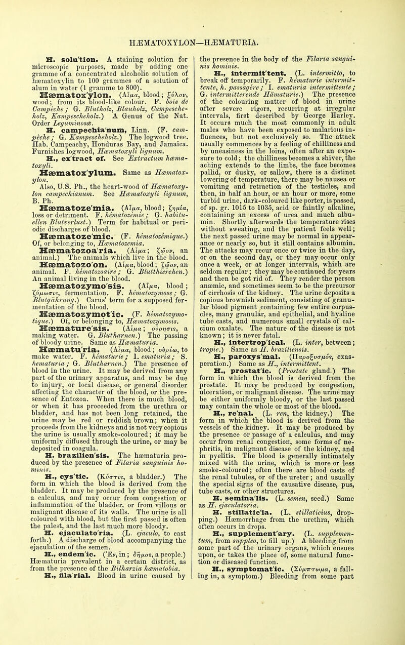 H2EMAT0XYL0N—HEMATURIA. H. solu'tion. A Btaining solution for microscopic purposes, made by adding one gramme of a concentrated alcoholic solution of hematoxylin to 100 grammes of a solution of alum in water (1 gramme to 800). Maematox'ylon. (AIm«, blood; £uW, wood; from its blood-like colour. F. bois de Campeche; G. Bluthoh, Blanholz, Campesche- hoh, Kampescheholz.) A Genus of the Nat. Order Leguminosa. H. campechia'mim, Linn. (F. cam- peche; G. Kampescheholz.') The logwood tree, Hab. Campeachy, Honduras Bay, and Jamaica. Furnishes logwood, Hcematoxyh lignum. H„ ex'tract of. See Extractum hesma- toxyli. Ela?matOx'ylum. Same as Hmmatox- ylon. Also, U.S. Ph., the heart-wood of Hccmatoxy- lon campechianum. See Hcematoxyli lignum, B. Ph. HaDmatoze'mia. (Al/xa, blood; gqjufa, loss or detriment. F. hematozemie; G. habitu- elleu Blutverlust.) Term for habitual or peri- odic discharges of blood. Hmatoze mic, (F. Mmatozemique.) Of, or belonging to, Smmatozemia. Haematozoa'ria. (AI/ua; \w„v, an animal.) The animals which live in the blood. HsematOZOOn, (Al/ia, blood; £(5ov, an animal. F. hematozoaire; G. Blutthierchen.) An animal living in the blood. XXaematozymo'sis. (klfia, blood ; 5w/uaxri9, fermentation. F. hematozymose; G. Blutgahrung.) Carus' term for a supposed fer- mentation of the blood. Hicmatozymotic. (F. hematozymo- tique.) Of, or belonging to, Hcematozymosis. Usemature'sis. (Al^a; oOpnan?, a making water. G. Blutharnen.) The passing of bloody urine. Same as Hematuria. Haematu'ria. (Ai/xa, blood; obplw, to make water. F. hematurie ; 1. ematuria; S. hematuria; G. Blutharnen.') The presence of blood in the urine. It may be derived from any part of the urinary apparatus, and may be due to injury, or local disease, or general disorder affecting the character of the blood, or the pre- sence of Entozoa. When there is much blood, or when it has proceeded from the urethra or bladder, and has not been long retained, the urine may be red or reddish brown; when it proceeds from the kidneys and is not very copious the urine is usually smoke-coloured; it may be uniformly diffused through the urine, or may be deposited in coagula. H. brazilien'sis. The haematuria pro- duced by the presence of Filaria sanguinis ho- miuis. H., eys'tic. (KiWis, a bladder.) The form in which the blood is derived from the bladder. It may be produced by the presence of a calculus, and may occur from congestion or inflammation of the bladder, or from villous or malignant disease of its walls. The urine is all coloured with blood, but the first passed is often the palest, and the last much more bloody. H. ejaculato'ria. (L. ejaculo, to cast forth.) A discharge of blood accompanying the ejaculation of the semen. H., endemic. {'Ev, in; o^os, a people.) Hematuria prevalent in a certain district, as from the presence of the Bilharzia hesmatobia. H., filarial. Blood in urine caused by the presence in the body of the Filaria sangui- nis hominis. H., intermit'tent. (L. intermitto, to break off temporarily. F. hematurie intermit- tente, h. passagere ; I. ematuria intermittente ; G. intermitterende Hamaturie.) The presence of the colouring matter of blood in urine after severe rigors, recurring at irregular intervals, first described by George Harley. It occurs much the most commonly in adult males who have been exposed to malarious in- fluences, but not exclusively so. The attack usually commences by a feeling of chilliness and by uneasiness in the loins, often after an expo- sure to cold; the chilliness becomes a shiver, the aching extends to the limbs, the face becomes pallid, or dusky, or sallow, there is a distinct lowering of temperature, there may be nausea or vomiting and retraction of the testicles, and then, in half an hour, or an hour or more, some turbid urine, dark-coloured like porter, is passed, of sp. gr. 1015 to 1035, acid or faintly alkaline, containing an excess of urea and much albu- min. Shortly afterwards the temperature rises without sweating, and the patient feels well; the next passed urine may be normal in appear- ance or nearly so, but it still contains albumin. The attacks may recur once or twice in the day, or on the second day, or they may occur only once a week, or at longer intervals, which are seldom regular; they may be continued for years and then be got rid of. They render the person anaemic, and sometimes seem to be the precursor of cirrhosis of the kidney. The urine deposits a copious brownish sediment, consisting of granu- lar blood pigment containing few entire corpus- cles, many granular, and epithelial, and hyaline tube casts, and numerous small crystals of cal- cium oxalate. The nature of the disease is not known; it is never fatal. H., intertropical. (L. inter, between; tropic.) Same as H. braziliensis. H., paroxys mal. (Tlapo^vvnos, exas- peration.) Same as H., intermittent. H., prostatic. {Prostate gland.) The form in which the blood is derived from the prostate. It may be produced by congestion, ulceration, or malignant disease. The urine may be either uniformly bloody, or the last passed may contain the whole or most of the blood. H., re'nal. (L. ren, the kidney.) The form in which the blood is derived from the vessels of the kidney. It may be produced by the presence or passage of a calculus, and may occur from renal congestion, some forms of ne- phritis, in malignant disease of the kidney, and in pyelitis. The blood is generally intimately mixed with the urine, which is more or less smoke-coloured; often there are blood casts of the renal tubules, or of the ureter ; and usually the special signs of the causative disease, pus, tube casts, or other structures. H. semina'lis. (L. semen, seed.) Same as H. ejaculatoria. H. stillatic'ia. (L. stillaticius, drop- ping.) Haemorrhage from the urethra, which often occurs in drops. K., supplementary. (L. supplemen- tum, from suppleo, to fill up.) A bleeding from some part of the urinary organs, which ensues upon, or takes the place of, some natural func- tion or diseased function. H., symptomatic. (Su/iTTTtiijua, a fall- ing in, a symptom.) Bleeding from some part