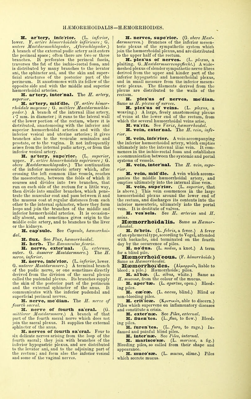 H. ar'tery, infe'rior. (L. inferior, lower. F. art ere hemorrhdidale inferieure; G. untere Mastdarmschlagader, Afterschlagader.) A branch of the external pudic artery as it enters the perineal space; often there are two or three branches. It perforates the perineal fascia, traverses the fat of the ischio-rectal fossa, and is distributed by many branches to the levator ani, the sphincter ani, and the skin and super- ficial structures of the posterior part of the perineum. It anastomoses with its fellow of the opposite side and with the middle and superior haemorrhoidal arteries. H. ar tery, inter'nal. The H. artery, superior. H. ar'tery, mid'dle. (F. artcre hemor- rhdidale moyenne; G. mittlere Mastdarmschla- gader.) A branch of the internal iliac artery, l -7 mm. in diameter ; it runs to the lateral wall of the lower portion of the rectum, where it is distributed, anastomosing with the inferior and superior hemorrhoidal arteries and with the inferior vesical and uterine arteries; it gives branches also to the vesiculae seminales and prostate, or to the vagina. It not infrequently arises from the internal pudic artery, or from the inferior vesical artery. H. ar'tery, supe'rior. (L. superior, upper. F'. artere hemorrhdidale sitperieure ; G. obere Mastdarmschlagader.) The continuation of the inferior mesenteric artery which, after crossing the left common iliac vessels, reaches the mesorectum, between the folds of which it courses and divides into two branches, that run on each side of the rectum for a little way, then divide into smaller branches, which pene- trate the muscular coat and pass between it and the mucous coat at regular distances from each other to the internal sphincter, where they form loops and join the branches of the middle and inferior haemorrhoidal arteries. It is occasion- ally absent, and sometimes gives origin to the middle colic artery, and to branches to the liver or the kidneys. H. cap'sule. See Capsule, hemorrhoi- dal. H. flux. See Flux, hemorrhoidal. H. herb. The Ranunculus ficaria. XX. nerve, exter'nal. (L. externus, outer. G. dusserer Mastdarmnerv.) The H. nerve, inferior. XX. nerve, infe'rior. (L. inferior, lower. G. unterer Mastdarmnerv.) A terminal branch of the pudic nerve, or one sometimes directly derived from the division of the sacral plexus called the pudendal plexus. Its branches supply the skin of the posterior part of the perineum and the external sphincter of the anus. It communicates with the inferior pudendal and superficial perineal nerves. K. nerve, me'dian. The H. nerve of fourth sacral. H. nerve of fourth sa'cral. (G. mittlerer Mastdarmnerv.) A branch of that part of the fourth sacral nerve which does not join the sacral plexus. It supplies the external sphincter of the anus. H. nerves of fourth sa'cral. Four to six delicate nerves arising from the loop of the fourth sacral; they join with branches of the inferior hypogastric plexus, and are distributed to the levator ani, and to the adjoining part of the rectum; and form also the inferior vesical and some of the vaginal nerves. H. nerves, supe'rior. (G. obere Mast- darmnerven.) Branches of the inferior mesen- teric plexus of the sympathetic system which join the haemorrhoidal plexus, and are distributed to the upper half of the rectum. H. plex'us of nerves. (L. plexus, a plaiting. G. Mastdarmnervengeflecht.) A wide- meshed plexus of slender sympathetic nerve fibres derived from the upper and hinder part of the inferior hypogastric and haemorrhoidal plexus, and in small measure from the inferior mesen- teric plexus. The filaments derived from the plexus are distributed to the walls of the rectum. H. plex'us of nerves, me'dian. Same as H. plexus of nerves. H. plex'us of veins. (L. plexus, a weaving.) A large, freely anastomosing plexus of veins at the lower end of the rectum, from which the several haemorrhoidal veins arise. H. va'rix. See Varix, haemorrhoidal. H. vein, exter'nal. The H. vein, infe- rior. H. vein, infe'rior. A vein accompanying the inferior hemorrhoidal artery, which empties ultimately into the internal iliac vein. It com- mences in the ischio-rectal fossa and establishes a communication between the systemic and portal systems of vessels. H. vein, inter'nal. The S. vein, supe- rior. XX. vein, mid'dle. A vein which accom- panies the middle haemorrhoidal artery, and empties ultimately into the internal iliac vein. H. vein, supe'rior. (L. superior, that is above.) This vein commences in the large haemorrhoidal plexus around the lower end of the rectum, and discharges its contents into the inferior mesenteric, ultimately into the portal vein. It is destitute of valves. H. ves'sels. See H. arteries and II. veins. Haemorrhoida lis. Same as Hcemor- rhoidal. IX. fe'bris. (L.febris, a fever.) A fever of an ephemeral type, according to Vogel, attended with backache, and terminated on the fourth day by the occurrence of piles. H. no'dus. (L. nodus, a knot.) A term for a blind pile. Haomorrhoid'eous. (F. hSmorrhoide.) Same as Hemorrhoidal. Kaemorrhoi'des. (MpoppoU, liable to bleed; a pile.) Haemorrhoids; piles. S3, al'bae. (L. albus, white.) Same as H. mucosa, from the colour of the mucus. IX. aper'tae. (L. apertus, open.) Bleed- ing piles. H. eae'eae. (L. emeus, blind.) Blind or non-bleeding piles. XX. crit'icae. (Kpn-iKos, able to discern.) Piles which supervene on inflammatory diseases and constitute a crisis. XX. exter'nae. See Piles, external. XX. fluen'tes. (L.Jluo, to flow.) Bleed- ing piles. K. furen'tes. (L. faro, to rage.) In- flamed and painful blind piles. XX. inter'nae. See Piles, internal. II. marisco'sae. (L. marisca, a fig.) Bleeding piles, so called from their shape and appearance. XX. muco'sae. (L. mucus, slime.) Piles which secrete mucus.