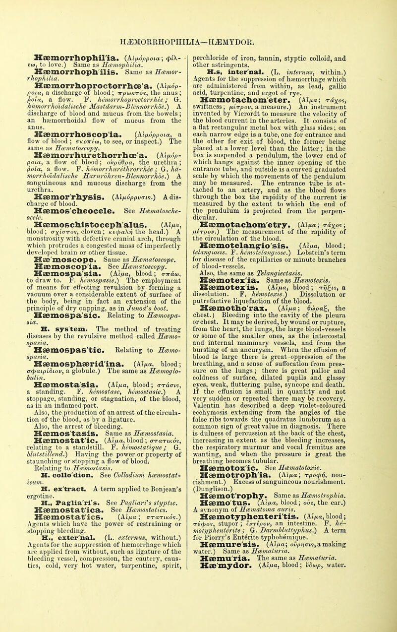 II^EMORRHOPHILIA—IliEMYDOR. Haemorrhophil'ia. (Aip.6Ppoia; d»'\- £(«, to love.) Same as Haemophilia. Haemorrhoph ilis. Same as Haemor- rhophilia. Haemorrhoproctorrhoe'a. (Alp.6p- poia, a discharge of blood; irpwKToi, the anus; polct, a flow. F. hemorrhoproctorrhee; G. hiimorrho'idalische Mastdarm-Blennorrhoe.) A discharge of blood and mucus from the bowels; an hemorrhoidal flow of mucus from the anus. Haemorrhoseop ia. (Alp.6ppoia, a flow of blood ; o-KoTrtw, to see, or inspect.) The same as Haematoscopy. Haemorrhurethorrhoe'a. (Al/iop- poia, a flow of blood; ouptjOpa, the urethra ; poia, a flow. F. hvmorrhurcthrorrhee; G. hii- morrhoidalische Harnrohren-Blennorrhoe.) A sanguineous and mucous discharge from the urethra. EtSSmor I'hysis. (Aln6ppvari<s.) A dis- charge of blood. XXsemos'clieocele. See Haematosche- ocele. Haemoschistoceph alus. (Al/m, blood; (rxwTos, cloven; nzcpaXri the head.) A monstrosity with defective cranial arch, through which protrudes a congested mass of imperfectly developed brain or other tissue. Hbc moSCOpe, Same as Haematoscope. ZXaemoscop'ia. See Haematoscopy. HoemOSpa'sia. (Alyuct, blood; rnraw, to draw to. F. hemospasie.) The employment of means for effecting revulsion by forming a vacuum over a considerable extent of surface of the body, being in fact an extension of the principle of dry cupping, as in Junod's boot. MiJCmospa sic. Relating to Hcemospa- sia. K. system. The method of treating diseases by the revulsive method called Haemo- spasia. Haemospas'tic. Relating to Haemo- spasia. XSaemosphaerid'ina. (Alp.a, blood; atpaipi&iov, a globule.) The same as Haemoglo- bulin. Haomosta sia. (Alp.a, blood; o-Tao-i?, a standing. F. hcmostase, hemostasie.) A stoppage, standing, or stagnation, of the blood, as in an inflamed part. Also, the production of an arrest of the circula- tion of the blood, as by a ligature. Also, the arrest of bleeding. Hsemos tasiS. Same as Haemostasia. Haemostatic. {Aip.a, blood ; o-TaTiKOT, relating to a standstill. F. hcmostatique; G. blutstillend.) Having the power or property of staunching or stopping a flow of blood. Relating to Hcemostasis. H. collo dion. See Collodium hccmostat- icum. H. ex'tract. A term applied to Bonjean's ergotine. H., Paglia'ri's. See Pagliari's styptic. XSaemostat'ica. See Haemostatics. HaemOStat'iCS. (Aipa ; crraTiKos.) Agents which have the power of restraining or stopping bleeding. H., exter'nal. (L. externus, without.) Agents for the suppression of haemorrhage which are applied from without, such as ligature of the bleeding vessel, compression, the cautery, caus- tics, cold, very hot water, turpentine, spirit, perchloride of iron, tannin, styptic colloid, and other astringents. H.s, inter'nal. (L. internus, within.) Agents for the suppression of haemorrhage which are administered from within, as lead, gallic acid, turpentine, and ergot of rye. Hsemofachom'eter. (AI/^a; T-dxos, swiftness; p.trpov, a measure.) An instrument invented by Vierordt to measure the velocity of the blood current in the arteries. It consists of a flat rectangular metal box with glass sides; on each narrow edge is a tube, one for entrance and the other for exit of blood, the former being placed at a lower level than the latter; in the box is suspended a pendulum, the lower end of which hangs against the inner opening of the entrance tube, and outside is a curved graduated scale by which the movements of the pendulum may be measured. The entrance tube is at- tached to an artery, and as the blood flows through the box the rapidity of the current is measured by the extent to which the end of the pendulum is projected from the perpen- dicular. Haomotachom ctry. (Alua; -raxos; ixirpov.) The measurement of the rapidity of the circulation of the blood. Hsemotelang-io sis. (Ablood; telangiosis. F. hemotelanyiose.) Lobstein's term for disease of the capillaries or minute branches of blood-vessels. Also, the same as Telangiectasis. HiBmotex ia. Same as Haemotexis. ESaemotex'is. (Alp.a, blood; tj)Ji?, a dissolution. F. hemotexie.) Dissolution or putrefactive liquefaction of the blood. Haemotho'rax. (Al/ua; 6uipa£, the chest.) Bleeding into the cavity of the pleura or chest. It may be derived, by wound or rupture, from the heart, the lungs, the large blood-vessels or some of the smaller ones, as the intercostal and internal mammary vessels, and from the bursting of an aneurysm. When the effusion of blood is large there is great -oppression of the breathing, and a sense of suffocation from pres- sure on the lungs; there is great pallor and coldness of surface, dilated pupils and glassy eyes, weak, fluttering pulse, syncope and death, if the effusion is small in quantity and not very sudden or repeated there may be recovery. Valentin has described a deep violet-coloured ecchymosis extending from the angles of the false ribs towards the quadratus lumborum as a common sign of great value in diagnosis. There is dulness of percussion at the back of the chest, increasing in extent as the bleeding increases, the respiratory murmur and vocal fremitus are wanting, and when the pressure is great the breathing becomes tubular. Haemotox'ic. See Hamatotoxic. XXaemotroph'ia. (Al^a; Tpo<j>v, nou- rishment.) Excess of sanguineous nourishment. (Dunglison.) Haemot'rophy. Same as Hcemotrophia. Kaemo'tUS. (Al/ua, blood; ous, the ear.) A synonym of Hematoma auris. Haemotyphenteri'tis. (Al/ia, blood; Tvtyos, stupor ; 'itiTipov, an intestine. F. he- motyphenlerite; G. Darmbltittyphus.) A term for Piorry's Entente typhohemique. Haemure'sis. (Alpa; otfpijo-is, a making water.) Same as Hematuria. Elsemu'ria. The same as Hematuria. Kae'my dor. (Ai/ua, blood ; tiSwp, water.