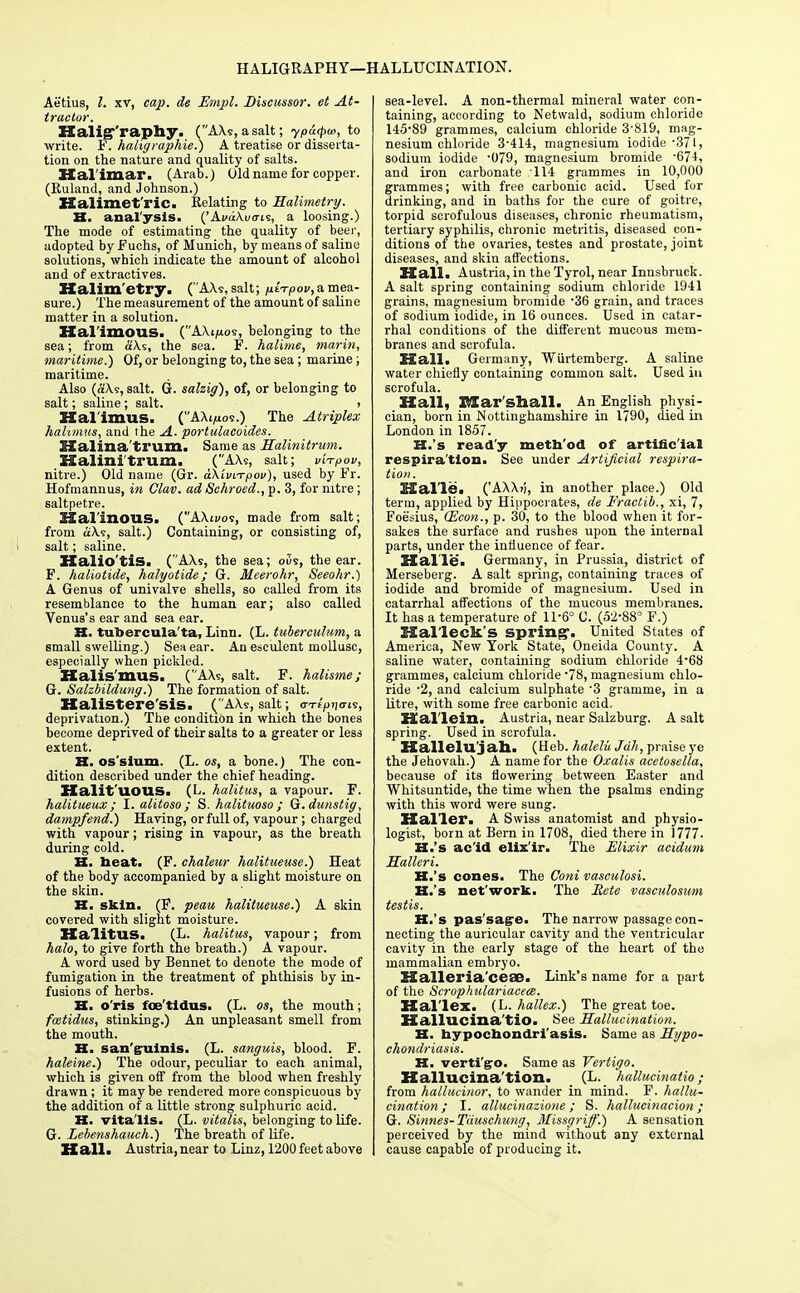 HALIGRAPHY—HALLUCINATION. Aetius, I. xt, cap. de Empl. Discussor. et At- tractor. Halig-'raphy. (AXs, a salt; ypu<pu>, to write. F. haligraphie.) A treatise or disserta- tion on the nature and quality of salts. Hal'imar. (Arab.) Old name for copper. (Ruland, and Johnson.) Halimet'ric. Relating to Halimetry. XX. analysis. ('Ai>aXi/<ris, a loosing.) The mode of estimating the quality of beer, adopted by Fuchs, of Munich, by means of saline solutions, which indicate the amount of alcohol and of extractives. Halim etry. (AXs, salt; /xtTpov, a mea- sure.) The measurement of the amount of saline matter in a solution. Kal'imous. (AXt/ios, belonging to the sea; from aXs, the sea. F. halime, marin, maritime.) Of, or belonging to, the sea ; marine; maritime. Also (aXs, salt. G. salzig), of, or belonging to salt; saline ; salt. > Kalimus. (AXi,uos.) The Atriplex hahmus, and the A. portulacoides. SXalina'trum. Same as Halinitrum. Halinitrum. (AXs, salt; v'n-pov, nitre.) Old name (Gr. dtkiviTpov), used by Fr. Hofmannus, in Clav. ad Schroed., p. 3, for nitre; saltpetre. Hal'inous. (AXij/os, made from salt; from aXs, salt.) Containing, or consisting of, salt; saline. Halio'tis. (AXs, the sea; oSs, the ear. F. haliotide, halyotide; G. Meerohr, Seeohr.) A Genus of univalve shells, so called from its resemblance to the human ear; also called Venus's ear and sea ear. H. tubercula'ta, Linn. (L. tuberculum, a small swelling.) Sea ear. An esculent mollusc, especially when pickled. Kalis'mus. (AXs, salt. F. halisme; G. Salzbildung.) The formation of salt. Halistere'sis. (AXs, salt; en-tV'io-is, deprivation.) The condition in which the bones become deprived of their salts to a greater or less extent. H. os'sium. (L. os, a bone.) The con- dition described under the chief heading. HalitUOUS. (L. halitus, a vapour. F. halitueux ; I. aiitoso ; S. halituoso ; Q.dunstig, dampfend.) Having, or full of, vapour; charged with vapour; rising in vapour, as the breath during cold. H. heat. (F. chaleur halitueuse.) Heat of the body accompanied by a slight moisture on the skin. H. skin. (F. peau halitueuse.) A skin covered with slight moisture. HalitUS. (L. halitus, vapour; from halo, to give forth the breath.) A vapour. A word used by Bennet to denote the mode of fumigation in the treatment of phthisis by in- fusions of herbs. XX. o'ris foe'tldus. (L. os, the mouth; fcetidus, stinking.) An unpleasant smell from the mouth. H. sanguinis. (L. sanguis, blood. F. haleine.) The odour, peculiar to each animal, which is given off from the blood when freshly drawn; it maybe rendered more conspicuous by the addition of a little strong sulphuric acid. XX. vita lis. (L. vitalis, belonging to life. G. Lebenshauch.) The breath of life. Hall. Austria,near to Linz, 1200 feet above sea-level. A non-thermal mineral water con- taining, according to Netwald, sodium chloride 145-89 grammes, calcium chloride 3-819, mag- nesium chloride 3-414, magnesium iodide -371, sodium iodide -079, magnesium bromide -674, and iron carbonate 114 grammes in 10,000 grammes; with free carbonic acid. Used for drinking, and in baths for the cure of goitre, torpid scrofulous diseases, chronic rheumatism, tertiary syphilis, chronic metritis, diseased con- ditions of the ovaries, testes and prostate, joint diseases, and skin affections. Hall. Austria, in the Tyrol, near Innsbruck. A salt spring containing sodium chloride 1941 grains, magnesium bromide -36 grain, and traces of sodium iodide, in 16 ounces. Used in catar- rhal conditions of the different mucous mem- branes and scrofula. Hall. Germany, Wiirtemberg. A saline water chiefly containing common salt. Used in scrofula. Hall, Blar Shall. An English physi- cian, born in Nottinghamshire in 1790, died in London in 1857. XX.'s ready meth'od of artificial respira'tion. See under Artificial respira- tion. Halle. ('AXXj?, in another place.) Old term, applied by Hippocrates, de Fractib., xi, 7, Foe'sius, (Econ., p. 30, to the blood when it for- sakes the surface and rushes upon the internal parts, under the influence of fear. Halle. Germany, in Prussia, district of Merseberg. A salt spring, containing traces of iodide and bromide of magnesium. Used in catarrhal affections of the mucous membranes. It has a temperature of 11-6° C. (52-88° F.) Hal'leck's spring-. United States of America, New York State, Oneida County. A saline water, containing sodium chloride 4-68 grammes, calcium chloride -78, magnesium chlo- ride -2, and calcium sulphate 3 gramme, in a litre, with some free carbonic acid. Hal'lein. Austria, near Salzburg. A salt spring. Used in scrofula. Hallelujah. (Heb. halelii Jdh, praise ye the Jehovah.) A name for the Oxalis acetosella, because of its flowering between Easter and Whitsuntide, the time when the psalms ending with this word were sung. Hal'lei*. A Swiss anatomist and physio- logist, born at Bern in 1708, died there in 1777. XX.'s ac'id elis'ir. The Elixir acidum Halleri. XX.'s cones. The Coni vasculosi. K.'s net'work. The Rete vasculosum testis. XX.'s pas'sagre. The narrow passage con- necting the auricular cavity and the ventricular cavity in the early stage of the heart of the mammalian embryo. Halleria'ceae. Link's name for a part of the Scrophulariacece. Hal'lex. (L. hallex.) The great toe. Hallucina'tio. See Hallucination. XX. bypochondri'asis. Same as Hypo- chondriasis. XX. verti'go. Same as Vertigo. Hallucina'tion. (L. hallucinatio; from hallucinor, to wander in mind. F. hallu- cination; I. allucinazione ; S. hallucinacion ; G. Sinnes-Tauschung, Missgriff.) A sensation perceived by the mind without any external cause capable of producing it.