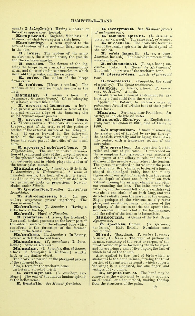 HAMPSTEAD—HAND. $onne ; G. hakenformig.) Having a hooked or hook-like appearance; hooked. If amp Stead. England, Middlesex. A seldom-used chalybeate spring exists here. Ham string-. A term applied to the several tendons of the posterior thigh muscles in the ham. H., in'ner. The tendons of the semi- membranosus, the semitendinosus, the gracilis, and the sartorius muscles. H. mus'cles. The flexors of the leg, being the biceps flexor cruris, the semimembra- nosus, and the semitendinosus muscles, to which some add the gracilis, and the sartorius. H., out er. The tendon of the biceps flexor cruris. H. tendons. (Ttvwv, a tendon.) The tendons of the posterior thigh muscles in the ham. Ka'mular. (L. hamus, a hook. F. hamulaire; G hakenformig.) Of, or belonging to, a hook; curved like a hook. K. pro'cess of hu merus. A hook- like process occasionally found in front of the internal condylar ridge of the humerus; also called Supracondylar process. H. pro'cess of lach'rymal bone. (G. Thranenhacken.) The hook-like process at the lower part of the crest or of the posterior section of the external surface of the lachrymal bone. It curves forward in the lachrymal notch of the superior maxillary bone, and forms the outer part of the orifice of the nasal duct. H. pro'cess of sphe'noid bone. (Gr. Flugelhacken.) The slender hooked termina- tion of the internal plate of the pterygoid process of the sphenoid bone which is directed backwards and outwards, and in which plays the tendon of the tensor palati muscle. Hamula'ria. (L. hamulus, a little hook. F. hamulaire; G. Hakenwurm.) A Genus of nematode worms, the head of which is termi- nated in an obtuse point, and is furnished with two prominent hooks or projections. Now in- cluded under Filaria. H. lymphat'ica, Treutler. The Filaria bronchialis. H. sub-compres'sa, Eud. (L. sub, under; compressus, pressed together.) The Filaria bronchialis. Ha mulate. (L. hamulus.) Having a little hook at the top. Ha muli. Plural of Hamulus. H. frontales. (L. frons, the forehead.) Two small hooked processes on the lower part of the anterior surface of the ethmoid bone which contribute to the formation of the foramen cascum of the frontal bone. ZSa'mulose. (L. hamulus.) In Botany, covered with little hooked hairs. Ha'mulous. (F. hamuleux; G. kurz- ha/cig.) Same as Hamular. Ha mulus. (L. hamulus, dim. of hamus, a hook. F. hamecon; G. Hdkehen.) A little hook, or any similar object. The hook-like portion of the pterygoid process of the sphenoid bone. Also, a term for the unciform bone. In Botany, a hooked bristle. K. cartilagin'eus. (L. cartilago, car- tilage.) The end of the linibus laminae spiralis at the helicotrema. H. fronta'lis. See Hamuli frontales. B. lachry mails. See Hamular process of lachrymal bone. H. lam inae spira'lis. (L. lamina, a plate; spira, a coil.) The same as H. of cochlea. H. of cochlea. The hook-like termina- tion of the lamina spiralis in the third spiral of the cochlea. H. os'sis hama'tl. (L. os, a bone; hamatus, hooked.) The hook-like process of the unciform bone. H. os'sis uncina'ti. (L. os, a bone; un- cinatus, hooked. G. Haken des Hakenbeins.) The hook-like process of the unciform bone. H. pterygoi'deus. The H. of pterygoid bone. H. trochlea'ris. (TpoxaXia, the sheaf of a pulley.) The Spina trochlearis. Ha mas. (L. hamus, a hook. F. hame- con ; G. Haken.) A hook. An old term for a hooked instrument for ex- tracting a dead child from the womb. Applied, in Botany, to certain species of pubescence formed of bristles bent at their point into a hook. Han'au. Germany, near Frankfort. An earth}-, saline, chalybeate water. Han cock, Hen ry. An English sur- geon, born in London in 1809, died at Chute in 1880. H.'s amputa'tion. A mode of removing the greater part of the foot by sawing through the os calcis vertically and bringing the surface into contact with a transverse section of the astragalus. H.'s opera'tion. An operation for the relief and cure of glaucoma. It proceeded on the assumption that glaucoma was associated with spasm of the. ciliary muscle, and that the division of the muscle would relieve the tension. The operation consisted in introducing the point of a triangular Beer's knife, or better, of a lancet- shaped double-edged knife, into the ciliary region about one sixth of an inch from the cornea to the depth of about one fourth of an inch without opening the anterior chamber and with- out wounding the lens. The knife entered the vitreous, and the wound left after its withdrawal was about one sixth of an inch long, and was directed radially from the margin of the cornea. Slight prolapse of the vitreous usually takes place, and sometimes, owing to division of the periphery of the cornea or iris, the aqueous hu- mour escapes. There is but little haemorrhage, and the relief of the tension is immediate. Hancor'nia. A Genus of the Nat. Order Apocynacece. H. specio'sa, Gomez. (L. speciosus, handsome.) Hab. Brazil. Furnishes some caoutchouc. Hand. (Sax. hand. F. main; I. mano; S. mano ; G. Hand.) The organ of prehension in man, consisting of the wrist or carpus, of the broad portion or palm formed by the metacarpus, and its coverings; and of five fingers, the first of which is called the thumb. Also, applied to that part of birds which is analogous to the hand in man, forming the third portion of the anterior extremity which supports the wing; it is elongated, has one finger, and vestiges of two others. H., amputa'tion of. The hand may be removed at the wrist-joint by either a circular, an elliptical, or a flap method, making the flap from the structures of the palm. 17