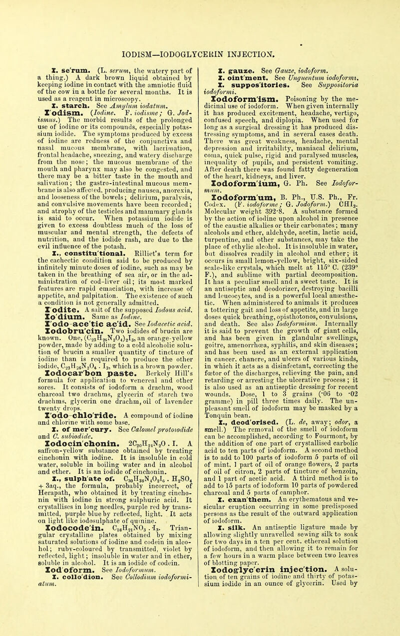 IODISM—IODOGLYCE1UN INJECTION. X. se rum. (L. serum, the watery part of a thing.) A dark brown liquid obtained by- keeping iodine in contact with the amniotic fluid of the cow in a bottle for several months. It is used as a reagent in microscopy. X. starch. See Amylum iodatum. I'odism. {Iodine. F.iodisme; Q. Jod- ismus.) The morbid results of the prolonged use of iodine or its compounds, especially potas- sium iodide. The symptoms produced by excess of iodine are redness of the conjunctiva and nasal mucous membrane, with lacrimation, frontal headache, sneezing, and watery discharge from the nose; the mucous membrane of the mouth and pharynx may also be congested, and there may be a bitter taste in the mouth and salivation; the gastro-intestinal mucous mem- brane is also affected, producing nausea, anorexia, and looseness of the bowels; delirium, paralysis, and convulsive movements have been recorded; and atrophy of the testicles and mammary glands is said to occur. When potassium iodide is given to excess doubtless much of the loss of muscular and mental strength, the defects of nutrition, and the iodide rash, are due to the evil influence of the potash. X., constitu tional. Killiet's term for the cachectic condition said to be produced by infinitely minute doses of iodine, such as may be taken in the breathing of sea air, or in the ad- ministration of cod-liver oil; its most marked features are rapid emaciation, with increase of appetite, and palpitation. The existence of such a condition is not generally admitted. I'odite. A salt of the supposed lodous acid. Xo'dium. Same as Iodine. X'odo ace'tiC ac'id. See lodacetic acid. Xodobru'cin. Two iodides of brucin are known. One, (C25H2SN20,|)2I3, an orange-yellow powder, made by adding to a cold alcoholic solu- tion of brucin a smaller quantity of tincture of iodine than is required to produce the other iodide, C23H26N2Ot. I3, which is a brown powder. Xodocar'bon paste. Berkely Hill's formula for application to venereal and other sores. It consists of iodoform a drachm, wood charcoal two drachms, glycerin of starch two drachms, glycerin one drachm, oil of lavender twenty drops. X'odo-chlo'ride. A compound of iodine and chlorine with some base. X. of mer'cury. See Calomelprotoiodide and G. subiodide. Xodocin chonin. 2C?0Tl2)N20.1. A saffron-yellow substance obtained by treating cinchonin with iodine. It is insoluble in cold water, soluble in boiling water and in alcohol and ether. It is an iodide of cinchonin. X., sulphate of. C30H38N4O2IG. H2S04 + 3aq., the formula, probably incorrect, of Herapath, who obtained it by treating cincho- nin with iodine in strong sulphuric acid. It crystallises in long needles, purple red by trans- mitted, purple blue by reflected, light. It acts on light like iodosulphate of quinine. Xodocode'in. C18H2,N03 .-I3. Trian- gular crystalline plates obtained by mixing saturated solutions of iodine and codein in alco- hol; ruby-coloured by transmitted, violet by reflected, light; insoluble in water and in ether, soluble in alcohol. It is an iodide of codein. Iodoform. See Ioioformum. X. collo dion. See Collodium iodoformi- atum. X. gauze. See Gauze, iodoform. X. oint ment. See Unguentum iodoformi. X. suppositories. See Suppositoria iodoformi. Xodoform'ism. Poisoning by the me- dicinal use of iodoform. When given internally it has produced excitement, headache, vertigo, confused speech, and diplopia. When used for long as a surgical dressing it has produced dis- tressing symptoms, and in several cases death. There was great weakness, headache, mental depression and irritability, maniacal delirium, coma, quick pulse, rigid and paralysed muscles, inequality of pupils, and persistent vomiting. After death there was found fatty degeneration of the heart, kidneys, and liver. Xodoform'ium, C Ph. See Iodofor- ntum. Iodoform um, B. Ph., U.S. Ph., Fr. Codex. (F. iodoforme ; Gr. Jodoform.) CHI3. Molecular weight 392-8. A substance formed by the action of iodine upon alcohol in presence of the caustic alkalies or their carbonates; many alcohols and ether, aldehyde, acetin, lactic acid, turpentine, and other substances, may take the place of ethylic alcohol. It is insoluble in water, but dissolves readily in alcohol and ether; it occurs in small lemon-yellow, bright, six-sided scale-like crystals, which melt at 115° C. (239° F.), and sublime with partial decomposition. It has a peculiar smell and a sweet taste. It is an antiseptic and deodorizer, destroying bacilli and leucocytes, and is a powerful local anajsthe- tic. When administered to animals it produces a tottering gait and loss of appetite, and in large doses quick breathing, opisthotonos, convulsions, and death. See also Iodoformism. Internally it is said to prevent the growth of giant cells, and has been given in glandular swellings, goitre, amenorrhcea, syphilis, and skin diseases; and has been used as an external application in cancer, chancre, and ulcers of various kinds, in which it acts as a disinfectant, correcting the foetor of the discharges, relieving the pain, and retarding or arresting the ulcerative process ; it is also used as an antiseptic dressing for recent wounds. Dose, 1 to 3 grains (-06 to 02 gramme) in pill three times daily. The un- pleasant smell of iodoform may be masked by a Tonquin bean. X., deod'orised. (L. de, away; odor, a smell.) The removal of the smell of iodoform can be accomplished, according to Fourmont, by the addition of one part of crystallised carbolic acid to ten parts of iodoform. A second method is to add to 100 parts of iodoform 5 parts of oil of mint. 1 part of oil of orange flowers, 2 parts of oil of citron, 2 parts of tincture of benzoin, and 1 part of acetic acid. A third method is to add to 15 parts of iodoform 10 parts of powdered charcoal and 5 parts of camphor. X. exan'them. An erythematous and ve- sicular eruption occurring in some predisposed persons as the result of the outward application of iodoform. X. silk. An antiseptic ligature made by allowing slightly unravelled sewing silk to soak for two days in a ten per cent, ethereal solution of iodoform, and then allowing it to remain for a few hours in a warm place between two leaves of blotting paper. lodoglyc'erin injec'tion. A solu- tion of ten grains of iodine and thirty of potas- sium iodide in an ounce of glycerin. Used by