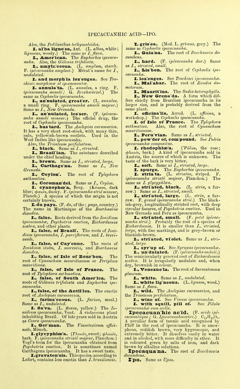 IPECACUANHIC ACID—IPO. Also, the Pedilanthus tethymaloides. X. al ba lignosa, Ant. (L. albus, white; lignosus, woody.) The same as I.Jlava. I., Amer ican. The Euphorbia ipecacu- anha. Also, the Gillenia trifoliata. I., amyla ceous. (L. amylum, starch. F. ipecacuanha amy lace.) Herat's name for undulated. X. and morph ia loz enges. See Tro- chisci morphines et ipecacuanha. X. annula'ta. (L. annulus, a ring. F. ipecacuanha annele ; G. Brechwiirzel.) The same as Cephaelis ipecacuanha. X., an'nulated, great'er. (L. annulus. a small ring. F. ipecacuanha annele majeur.) Same as New Grenada. X., an'nulated, les'ser. (F. ipecacu- anha annele mineur.) The official drug, the root of Cephaelis ipecacuanha. X., bas'tard. The Asclepias curassavica. It has a very short root-stock, with many thin, pale, yellowish-brown rootlets. Used in the West Indies like ipecacuanha. Also, the Triosteum perfoliatum. X., black. Same as striated. X., Brazil'ian. The substance described under the chief heading. X., brown. Same as striated, large. X., Carthage na. Same as I., New Grenada. X., Ceylon'. The root of Tylophora asthmatica. X., Coroman'del. Same as /., Ceylon. X. cyanophoa'a, Berg. (Kuai/os, dark blue; <pai6s, dusky. F. ipecacuanha strie mineur, Planch.) A species of which the origin is not certainly known. X. du pays. (F. du, of the; pays, country.) The name in Martinique of the Boerhaavia diandra. X., false. Roots derived from thelonidium ipecacuanha, Psychotria emetica, Richardsonia scabra, and other plants. X., false, of Brazil'. The roots of loni- dium ipecacuanha, I. parviflorum, and 1. brevi- caule. X., false, of Cay'enne. The roots of Ionidium itubu, I. marcutii, and Boerhaavia diandra. X., false, of Isle of Bour bon. The root of Cynanchum mauritianum or Periploca mauritiana. X., false, of Xsle of France. The root of Tylophora asthmatica. X., false, of Soutb Amer ica. The roots of Gillenia trifoliata and Euphorbia ipe- cacuanha. X., false, of the Antil les. The emetic root of Asclepias curassavica. X., farina'ceous. (L. farina, meal.) Same as I., undulated. X. fla'va. (L. flavus, yellow.) The Io- nidium ipecacuanha, Vent. A violaceous plant inhabiting Brazil. Of late years sold in Austria as Ceara ipecacuanha. X., Ger man. The Vincetoxicum offici- nale, Monch. X.glycyphloe'a. {TXvkCi,sweet; <£\otds, bark. F. ipecacuanha striate majeur, Planchon.) Vogl's term for the ipecacuanha obtained from Psychotria eme'ica. It is sometimes named Carthagena ipecacuanha. It has a sweet taste. X. gravaten'sis. This species, according to Lefort, contains less emetin than /. brasiliensis. I. gris'ea. (Mod. L. grUeus, grey.) The same as Cephaelis ipecacuanha. X., Guia na. The root of Boerhaavia de- cumbens. X., bard. (F. ipecacuanha dur.) Same as striated, small. X., Xiis'bon. The root of Cephaelis ipe- cacuanha. X. lozenges. See Trochisci ipecacuanha. X., Mal abar. The root of Randia du- metorum. I., Maurit ius. The Sudia heterophylla. X., Hew Grena'da. A form which dif- fers chiefly from Brazilian ipecacuanha in ita larger size, and is probably derived from the same plant. X. officinalis, Arrud. (L. officina, a workshop.) The Cephaelis ipecacuanha. X. of Xsle of France. The Tylophora asthmatica. Also, the root of Cynanchum mauritianum. I., Peru'vian. Same as I., striated. X., pow'der of, com'pound. See Pulvis ipecacuanha compositus. X. rbodophloa'a. ('PSSov, the rose; (pXoios, bark.) A kind of ipecacuanha sold in Austria, the source of which is unknown. The taste of the bark is very bitter. X., soft. Same as striated, large. X. spurge. The Euphorbia ipecacuanha. X. striata. (L. striatus, striped. F. ipecacuanha striate majeur, Planchon.) The same as /. glycyphlcca. X., stri'ated, black. (L. stria, a fur- row.) Same as I., striated, small. X., stri'ated, large. (L. stria, a fur- row. F. grand ipecacuanha strie.) The black- ish-grey, longitudinally striated root, with deep circular fissures, of Psychotria emetica. Used in New Grenada and Peru as ipecacuanha. X., stri'ated, small. (F. petit ipecac- uanha strie.) Probably the root of a species of Richardsonia. It is smaller than striated, large, with fine markings, and is grey-brown or blackish-brown. X., stri ated, violet. Same as I., stri- ated, large. X., syr'up of. See Syrupus ipecacuanha. X., un'dulated. (F. ipecacuanha ondule.) The semicircularly grooved root of Richardsonia scabra. It is irregularly undulate and, when dry, brownish in colour. X., Venezuela. The root of Sareostemma glaucum. X., white. Same as undulated. X., white lig'neous. (L. lignum, wood.) Same as I.Jlava. X., wild. The Asclepias curassavica, and the Triosteum perfoliatum. X., wine of. See Vinum ipecacuanha. X. with squill, pill of. See Pilula ipecacuanha cum scilla. Specacuan hie ac id. (F. acide ipe- cacuanhique ; G. Ipecacuanhasaiire.) CHH1807. A peculiar form of tannic acid recognised by Pfaff in the root of ipecacuanha. It is amor- phous, reddish brown, very hygroscopic, and extremely bitter. It dissolves easily in water and in alcohol, with more difficulty in ether. It is coloured green by salts of iron, and dark brown by alkaline solutions. Ipecaqua'na. The root of Boerhaavia decumbens. X'po. Same as Upas.