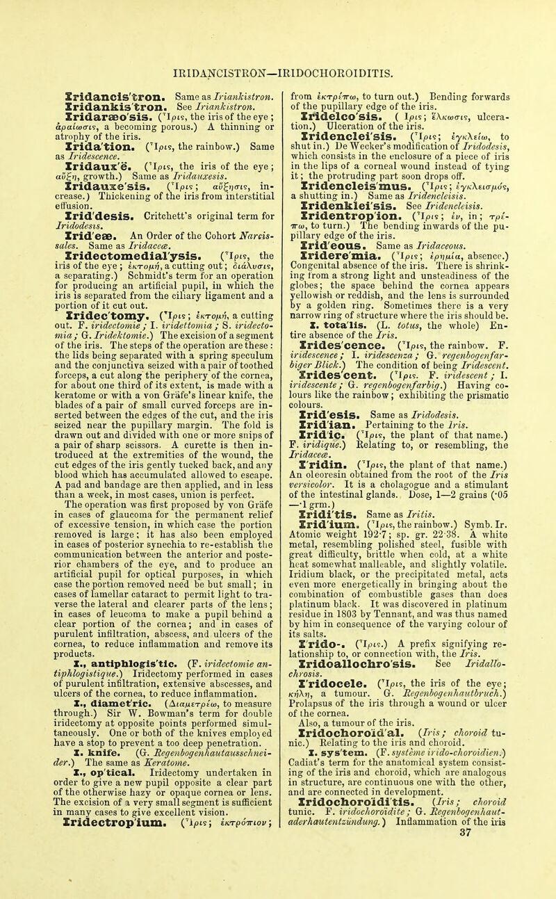 IRIDANCISTRON— IRIDOCHOROIDITIS. Sridancis'tron. Same as Iriankistron. Xridankis'tron. See Iriankistron. Iridaraeo'sis. (~I|°'s> the iris of the eye; apaiwcn?, a becoming porous.) A thinning or atrophy of the iris. Irida'tion. ('Ipis, the rainbow.) Same as Iridescence. Xridaux'e. CI^is, the iris of the eye ; ai/£ij, growth.) Same as Iridauxesis. Iridauxe'siS. Op's; aS|f!|o-t5, in- crease.) Thickening of the iris from interstitial effusion. Zrid'desiS. Critchett's original term for Iridodesis. Irid'eae. An Order of the Cohort Narcis- sales. Same as Iridacece. Iridectomedial'ysis. (Tlp, the iris of the eye ; eki-o/uj;, a cutting out; Siakvcris, a separating.) Schmidt's term for an operation for producing an artificial pupil, in which the iris is separated from the ciliary ligament and a portion of it cut out. Iridectomy. (Tl/>is ; inTopn, a cutting out. F. iridectomie ; I. iridettomia ; S. iridecto- mia ; G. Iridektomie.) The excision of a segment of the iris. The steps of the operation are these : the lids being separated with a spring speculum and the conjunctiva seized with a pair of toothed forceps, a cut along the periphery of the cornea, for about one third of its extent, is made with a keratome or with a von Grafe's linear knife, the blades of a pair of small curved forceps are in- serted between the edges of the cut, and the ii is seized near the pupillary margin. The fold is drawn out and divided with one or more snips of a pair of sharp scissors. A curette is then in- troduced at the extremities of the wound, the cut edges of the iris gently tucked back, and any blood which has accumulated allowed to escape. A pad and bandage are then applied, and in less than a week, in most cases, union is perfect. The operation was first proposed by von Grafe in cases of glaucoma for the permanent relief of excessive tension, in which case the portion removed is large; it has also been employed in cases of posterior synechia to re-establish the communication between the anterior and poste- rior chambers of the eye, and to produce an artificial pupil for optical purposes, in which case the portion removed need be but small; in cases of lamellar cataract to permit light to tra- verse the lateral and clearer parts of the lens; in eases of leucoma to make a pupil behind a clear portion of the cornea; and in cases of purulent infiltration, abscess, and ulcers of the cornea, to reduce inflammation and remove its products. X., antiphlogistic. (F. iridectomie an- tiphlogistiqae.) Iridectomy performed in cases of purulent infiltration, extensive abscesses, and ulcers of the cornea, to reduce inflammation. X., diamct'ric. (AiautTpiw, to measure through.) Sir W. Bowman's term for double iridectomy at opposite points performed simul- taneously. One or both of the knives employed have a stop to prevent a too deep penetration. X. knife. (G. Rcgenbogenhautausschnei- der.) The same as Keratome. I., op tical. Iridectomy undertaken in order to give a new pupil opposite a clear part of the otherwise hazy or opaque cornea or lens. The excision of a very small segment is sufficient in many cases to give excellent vision. Iridectropium. (Ti/°»s> iivrpo-Ktov, from t/crptVo), to turn out.) Bending forwards of the pupillary edge of the iris. Zrldelco'SiS. ( I/ois; eX/cwa-is, ulcera- tion.) Ulceration of the iris. Iridenclei'sis. ('l,,^; I y/cXfiai, to shut in.) De Wecker's modification of Iridodesis, which consists in the enclosure of a piece of iris in the lips of a corneal wound instead of tying it; the protruding part soon drops off. Iridencleis'mus. ('ipi? a shutting in.) Same as Iridencleisis. Iridenklei'SiS. See Iridencleisis. Iridentrop'ion. Cipis; iv, in; -rpl- ttu), to turn.) The bending inwards of the pu- pillary edge of the iris. Irid'eous. Same as Iridaceous. Xridere'mia. (7i/t>is; ipvuia, absence) Congenital absence of the iris. There is shrink- ing from a strong light and unsteadiness of the globes; the space behind the cornea appears yellowish or reddish, and the lens is surrounded by a golden ring. Sometimes there is a very narrow ring of structure where the iris should be. X. totalis. (L. totus, the whole) En- tire absence of the Iris. Irides cence. Cipis, the rainbow. F. iridescence; I. iridescenza; G. regenbogenfar- biger Bliek.) The condition of being Iridescent. iridescent. ('Ipts. F. iridescent; I. iridescente; G. regenbogenfarbig.) Having co- lours like the rainbow; exhibiting the prismatic colours. Irid'esis. Same as Iridodesis. Irid'ian. Pertaining to the Iris. Iridic. CIpis, the plant of that name.) F. iridique.) Relating to, or resembling, the Iridacece. I'ridin. (tI/hs, the plant of that name.) An oleoresin obtained from the root of the Iris versicolor. It is a cholagogue and a stimulant of the intestinal glands. Dose, 1—2 grains (-05 —-1 grm.) Iridi'tis. Same as Iritis. Iridium. ('Ipts, the rainbow.) Symb. Ir. Atomic weight 192-7; sp. gr. 22 38. A white metal, resembling polished steel, fusible with great difficulty, brittle when cold, at a white heat somewhat malleable, and slightly volatile. Iridium black, or the precipitated metal, acts even more energetically in bringing about the combination of combustible gases than does platinum black. It was discovered in platinum residue in 1803 by Tennant, and was thus named by him in consequence of the varying colour of its salts. I'rido-. CIpii.) A prefix signifying re- lationship to, or connection with, the Iris. Iridoallochro'sis. See Iridallo- chrosis. I'ridocele. ('Ip's, the iris of the eye; kj)X.»), a tumour. G. Regenbogenhautbruch.) Prolapsus of the iris through a wound or ulcer of the cornea. Also, a tumour of the iris. Iridochoro'id'al. {Iris; choroid tu- nic.) Relating to the iris and choroid. X. sys'tem. (F. systeme irido-choroidien.) Cadiat's term for the anatomical system consist- ing of the iris and choroid, which arc analogous in structure, are continuous one with the other, and are connected in development. Iridochoroidi'tis. (Iris; choroid tunic. F. iridochoroidite; G. Rcgenbogenhaut- aderhautentzundung.) Inflammation of the iris 37