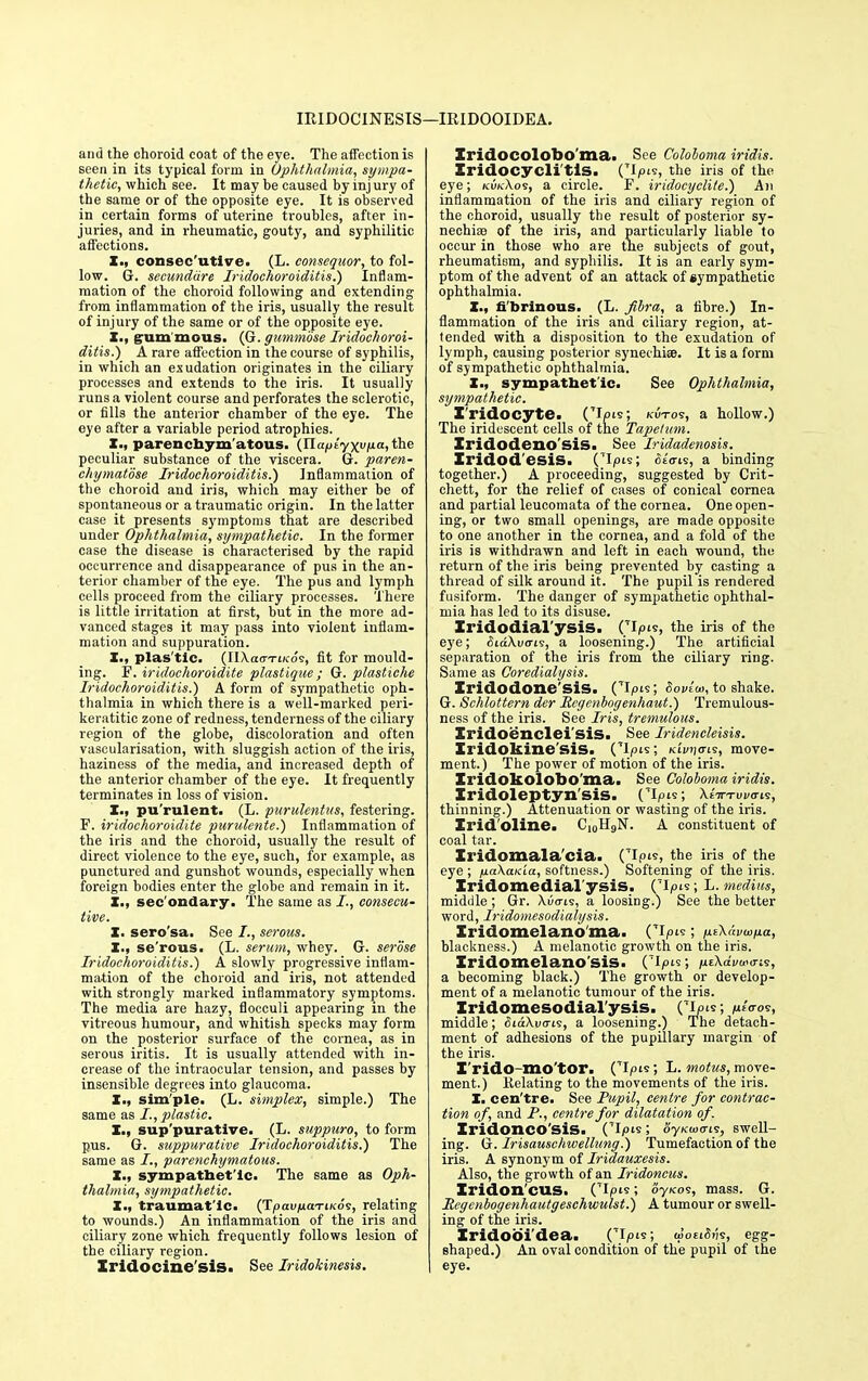 IRIDOCINESIS—IRIDOOIDEA. and the choroid coat of the eye. The affection is seen in its typical form in Ophthalmia, sympa- thetic, which see. It may be caused by inj ury of the same or of the opposite eye. It is observed in certain forms of uterine troubles, after in- juries, and in rheumatic, gouty, and syphilitic affections. I., consec'utive. (L. eonsequor, to fol- low. G. secunddre Iridochoroiditis.) Inflam- mation of the choroid following and extending from inflammation of the iris, usually the result of injury of the same or of the opposite eye. I., grum'mous. (G. gummbse Iridochoroi- ditis^) A rare affection in the course of syphilis, in which an exudation originates in the ciliary processes and extends to the iris. It usually runs a violent course and perforates the sclerotic, or fills the anterior chamber of the eye. The eye after a variable period atrophies. X., parenchym atous. (Jlaf>tyxvixa,the peculiar substance of the viscera. G. paren- chymatose Iridochoroiditis.) Inflammation of the choroid and iris, which may either be of spontaneous or a traumatic origin. In the latter case it presents symptoms that are described under Ophthalmia, sympathetic. In the former case the disease is characterised by the rapid occurrence and disappearance of pus in the an- terior chamber of the eye. The pus and lymph cells proceed from the ciliary processes. There is little irritation at first, but in the more ad- vanced stages it may pass into violent inflam- mation and suppuration. X., plas tic. (IIXao-i-tKos, fit for mould- ing. F. iridochoroidite plastigue; G. plastiche Iridochoroiditis.) A form of sympathetic oph- thalmia in which there is a well-marked peri- keratitic zone of redness, tenderness of the ciliary region of the globe, discoloration and often vascularisation, with sluggish action of the iris, haziness of the media, and increased depth of the anterior chamber of the eye. It frequently terminates in loss of vision. X., pu'rulent. (L. purulenti/s, festering. F. iridochoroidite purulente.) Inflammation of the iris and the choroid, usually the result of direct violence to the eye, such, for example, as punctured and gunshot wounds, especially when foreign bodies enter the globe and remain in it. X., sec ondary. The same as consecu- tive. X. sero'sa. See I., serous. X., se'rous. (L. serum, whey. G. serose Iridochoroiditis.) A slowly progressive inflam- mation of the choroid and iris, not attended with strongly marked inflammatory symptoms. The media are hazy, flocculi appearing in the vitreous humour, and whitish specks may form on the posterior surface of the cornea, as in serous iritis. It is usually attended with in- crease of the intraocular tension, and passes by insensible degrees into glaucoma. X., sim'ple. (L. simplex, simple.) The same as I., plastic. X., sup purative. (L. suppuro, to form pus. G. suppurative Iridochoroiditis.) The same as parenchymatous. X., sympathet ic. The same as Oph- thalmia, sympathetic. X., traumat'ic. (TpavnctTiKos, relating to wounds.) An inflammation of the iris and ciliary zone which frequently follows lesion of the ciliary region. Iridocine'sis. See Iridokinesis. Iridocolobo'ma. See Colohoma iridis. Iridocyclitis. ClP^, the iris of the eye; kukAos, a circle. F. iridocyclite.) An inflammation of the iris and ciliary region of the choroid, usually the result of posterior sy- nechia? of the iris, and particularly liable to occur in those who are the subjects of gout, rheumatism, and syphilis. It is an early sym- ptom of the advent of an attack of sympathetic ophthalmia. X., fibrinous. (L. fibra, a fibre.) In- flammation of the iris and ciliary region, at- tended with a disposition to the exudation of lymph, causing posterior synechia?. It is a form of sympathetic ophthalmia. X., sympathetic. See Ophthalmia, sympathetic. I'ridocyte. (Tip's; kvtoi, a hollow.) The iridescent cells of the Tapelum. Iridodeno'sis. See Iridadenosis. Iridod'esiS. CIpis; cito-is, a binding together.) A proceeding, suggested by Grit* chett, for the relief of cases of conical cornea and partial leucomata of the cornea. One open- ing, or two small openings, are made opposite to one another in the cornea, and a fold of the iris is withdrawn and left in each wound, the return of the iris being prevented by casting a thread of silk around it. The pupil is rendered fusiform. The danger of sympathetic ophthal- mia has led to its disuse. Iridodial'ysiS. OIpis, the iris of the eye; SiaXvai?, a loosening.) The artificial separation of the iris from the ciliary ring. Same as Goredialysis. Iridodone'sis. Cipw, Sovlw, to shake. G. Schlottern der Rcgenbogenhaut.) Tremulous- ness of the iris. See Iris, tremulous. Iridoenclei'sis. See Iridencleisis. Iridokinesis. (*lpts; /aliens, move- ment.) The power of motion of the iris. Iridokolobo'ma. See Colohoma iridis. Iridoleptyn sis. CIpts; XtV-rui/a-is, thinning.) Attenuation or wasting of the iris. Irid'oline. C10H9N. A constituent of coal tar. Iridomala'cia. (Tip's, the iris of the eye ; pakaKia, softness.) Softening of the iris. Iridomedial'ysis. ripis; L. medius, middle ; Gr. \uo-ts, a loosiDg.) See the better word, Iridomesodialysis. Iridomelano'ma. C^p^; niXavuifia, blackness.) A melanotic growth on the iris. Iridomelano'sis. ('ipis; jueXaVd-o-is, a becoming black.) The growth or develop- ment of a melanotic tumour of the iris. Iridomesodialysis. CL°ls; /»Vos, middle; $ia\va-is, a loosening.) The detach- ment of adhesions of the pupillary margin of the iris. I'rido mo tor. (TIpis, L. motus, move- ment.) Kelating to the movements of the iris. X. cen'tre. See Pupil, centre for contrac- tion of, and P., centre for dilatation of. IridonCO'SiS. (7Ipi«; oy/«o<7is, swell- ing. G. Irisauschtvellung.) Tumefaction of the iris. A synonym of Iridauxesis. Also, the growth of an Iridoncus. Iridon'cus. ('Ip's; oyKos, mass. G. Regenbogenhautgeschwulst.) A tumour or swell- ing of the iris. Iridobi'dea. CIp's, tootiSvi, egg- shaped.) An oval condition of the pupil of the eye.