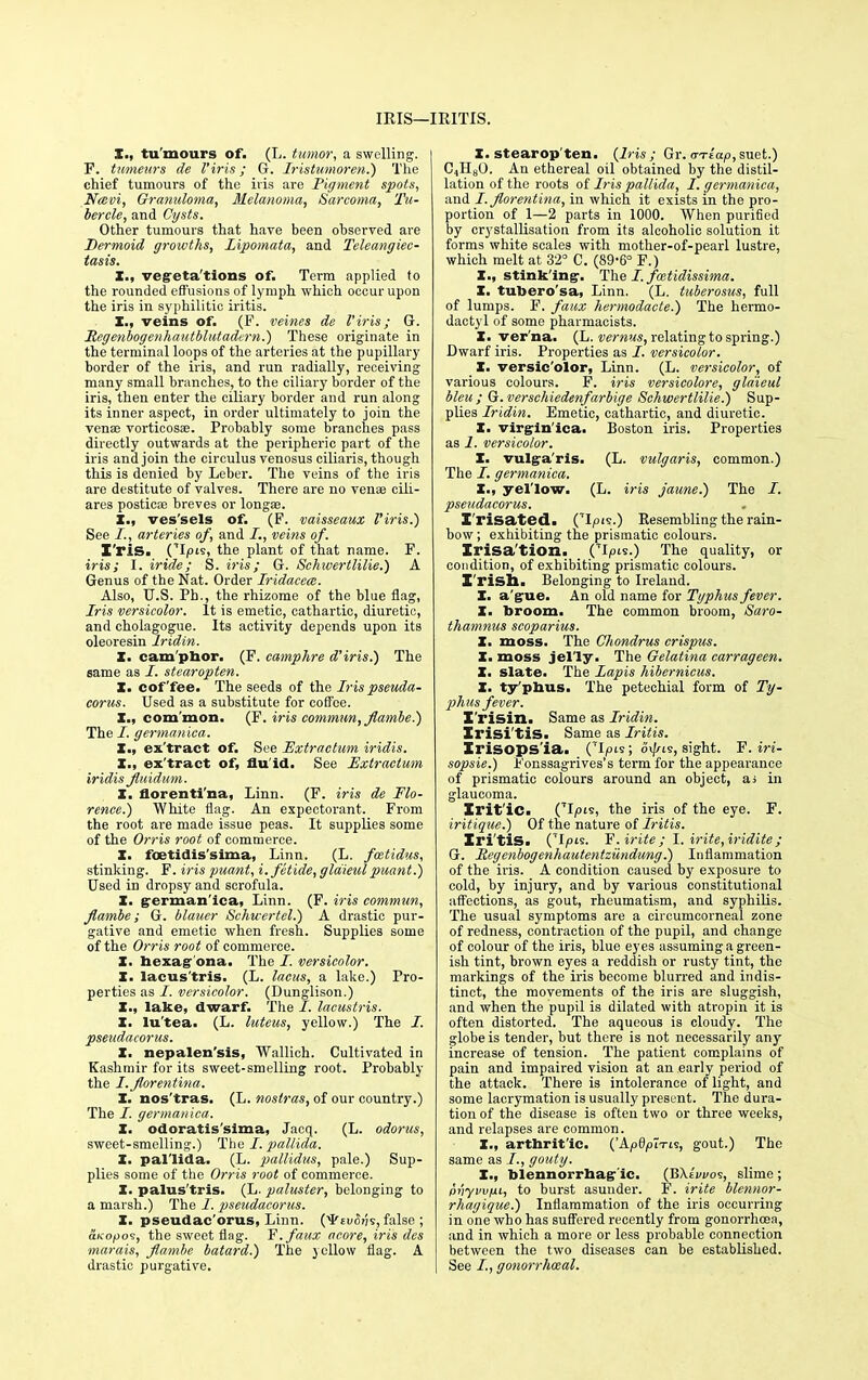 IRIS—IRITIS. I., tu mours of. (L. tumor, a swelling. I F. tmneurs de I'iris; G. Iristumoren.) The chief tumours of the iris are Pigment spots, Ncevi, Granuloma, Melanoma, Sarcoma, Tu- bercle, and Cysts. Other tumours that have been observed are Dermoid growths, Lipomata, and Teleangiec- tasis. X., vegreta'tions of. Term applied to the rounded effusions of lymph which occur upon the iris in syphilitic iritis. I., veins of. (F. veines de I'iris; G. Scgenbogenhautblutadern.) These originate in the terminal loops of the arteries at the pupillary border of the iris, and run radially, receiving many small branches, to the ciliary border of the iris, then eater the ciliary border and run along its inner aspect, in order ultimately to join the vena? vorticosse. Probably some branches pass directly outwards at the peripheric part of the iris and join the circulus venosus ciliaris, though this is denied by Leber. The veins of the iris are destitute of valves. There are no venae cili- ares posticae breves or longae. X., ves'sels of. (F. vaisseaux I'iris.) See I., arteries of, and I., veins of. I'riS. (7I|»ts, the plant of that name. F. iris; I. iride; S. iris; G. Sehwertlilie.) A Genus of the Nat. Order Iridacca. Also, U.S. Ph., the rhizome of the blue flag, Iris versicolor. It is emetic, cathartic, diuretic, and cholagogue. Its activity depends upon, its oleoresin lridin. X. cam'phor. (F. camphre d'iris.) The same as J. stearopten. X. coffee. The seeds of the Iris pseuda- corus. Used as a substitute for coffee. X., common. (F. iris commun, jlambe?) The /. germanica. X., ex'tract of. See Extraetum iridis. X., ex'tract of, flu id. See Extraetum iridis Jluidum. X. florenti'na, Linn. (F. iris de Flo- rence.) White flag. An expectorant. From the root are made issue peas. It supplies some of the Orris root of commerce. X. foetidis'sima, Linn. (L. fcetidus, stinking. F. iris puant, i.fetide, gldieul puant.) Used in dropsy and scrofula. X. grerman'ica, Linn. (F. iris commun, flambe; G. blauer Schwertel.) A drastic pur- gative and emetic when fresh. Supplies some of the Orris root of commerce. X. bexagr'ona. The /. versicolor. X. lacus'tris. (L. lacus, a lake.) Pro- perties as /. versicolor. (Dunglison.) X., lake, dwarf. The I. lacustris. X. lu'tea. (L. luteus, yellow.) The i. pseudacorus. X. nepalen'sis, Wallich. Cultivated in Kashmir for its sweet-smelling root. Probably the I.Jlorentina. X. nos'tras. (L. nostras, of our country.) The /. germanica. X. odoratis'sima, Jncq. (L. odorus, sweet-smelling.) The /. pallida. X. pallida. (L. pallidus, pale.) Sup- plies some of the Orris root of commerce. X. palus'tris. (L. paluster, belonging to a marsh.) The /. pseudacorus. X. pseudac orus, Linn. (^£ui5jjs, false ; aKopoi, the sweet flag. F.fatix acore, iris des marais, Jlambe batard.) The yellow flag. A drastic purgative. X. stearop'ten. (Iris ; Gr. vriap, suet.) C4H80. An ethereal oil obtained by the distil- lation of the roots of Iris pallida, I. germanica, and I.Jlorentina, in which it exists in the pro- portion of 1—2 parts in 1000. When purified by crystallisation from its alcoholic solution it forms white scales with mother-of-pearl lustre, which melt at 32° C. (89'6° F.) X., stinking-. The I. fcetidissima. X. tubero'sa, Linn. (L. tuberosus, full of lumps. F. faux hermodacte.) The hermo- dactyl of some pharmacists. X. ver'na. (L. vernus, relating to spring.) Dwarf iris. Properties as I. versicolor. X. versic'olor, Linn. (L. versicolor, of various colours. F. iris versicolore, gldieul bleu ; G. versehiedenfarbige Sehwertlilie.) Sup- plies lridin. Emetic, cathartic, and diuretic. X. virgln'ica. Boston iris. Properties as I. versicolor. X. vulgaris. (L. vulgaris, common.) The I. germanica. X., yel'low. (L. iris jaune.) The I. pseudacorus. I'risated. (TIpis.) Resembling the rain- bow ; exhibiting the prismatic colours. Irisa'tion. (TI/°'s-) The quality, or condition, of exhibiting prismatic colours. Irish. Belonging to Ireland. X. ague. An old name for Typhus fever. X. broom. The common broom, Saro- thamnus scoparius. X. moss. The Chondrus crispus. X. moss jelly. The Oelatina carrageen. X. slate. The Lapis hibernicus. X. ty'pbus. The petechial form of Ty- phus fever. I'risin. Same as lridin. Irisi'tis. Same as Iritis. Xrisops'ia. Op's ; o<//is, sight. F. iri- sopsie.) Fonssagrives's term for the appearance of prismatic colours around an ohject, ai in glaucoma. Irit'ic. CI/'*, the iris of the eye. F. iritique.) Of the nature of Iritis. Iri tis. (TI/°'s. F. irite; I. trite,iridite; G. JRegenbogenhautentziindung.) Inflammation of the iris. A condition caused by exposure to cold, by injury, and by various constitutional affections, as gout, rheumatism, and syphilis. The usual symptoms are a circumcorneal zone of redness, contraction of the pupil, and change of colour of the iris, blue eyes assuming a green- ish tint, brown eyes a reddish or rusty tint, the markings of the iris become blurred and indis- tinct, the movements of the iris are sluggish, and when the pupil is dilated with atropin it is often distorted. The aqueous is cloudy. The globe is tender, but there is not necessarily any increase of tension. The patient complains of pain and impaired vision at an early period of the attack. There is intolerance of light, and some lacrymation is usually present. The dura- tion of the disease is often two or three weeks, and relapses are common. X., arthritic. ('Apdp~iri^, gout.) The same as I., gouty. X., blennorrhagr'ic. (BXtvi/os, slime ; pnyvvfiL, to burst asunder. F. irite blennor- rhagique.) Inflammation of the iris occurring in one who has suffered recently from gonorrhoea, and in which a more or less probable connection between the two diseases can be established. See I, gonorrhceal.