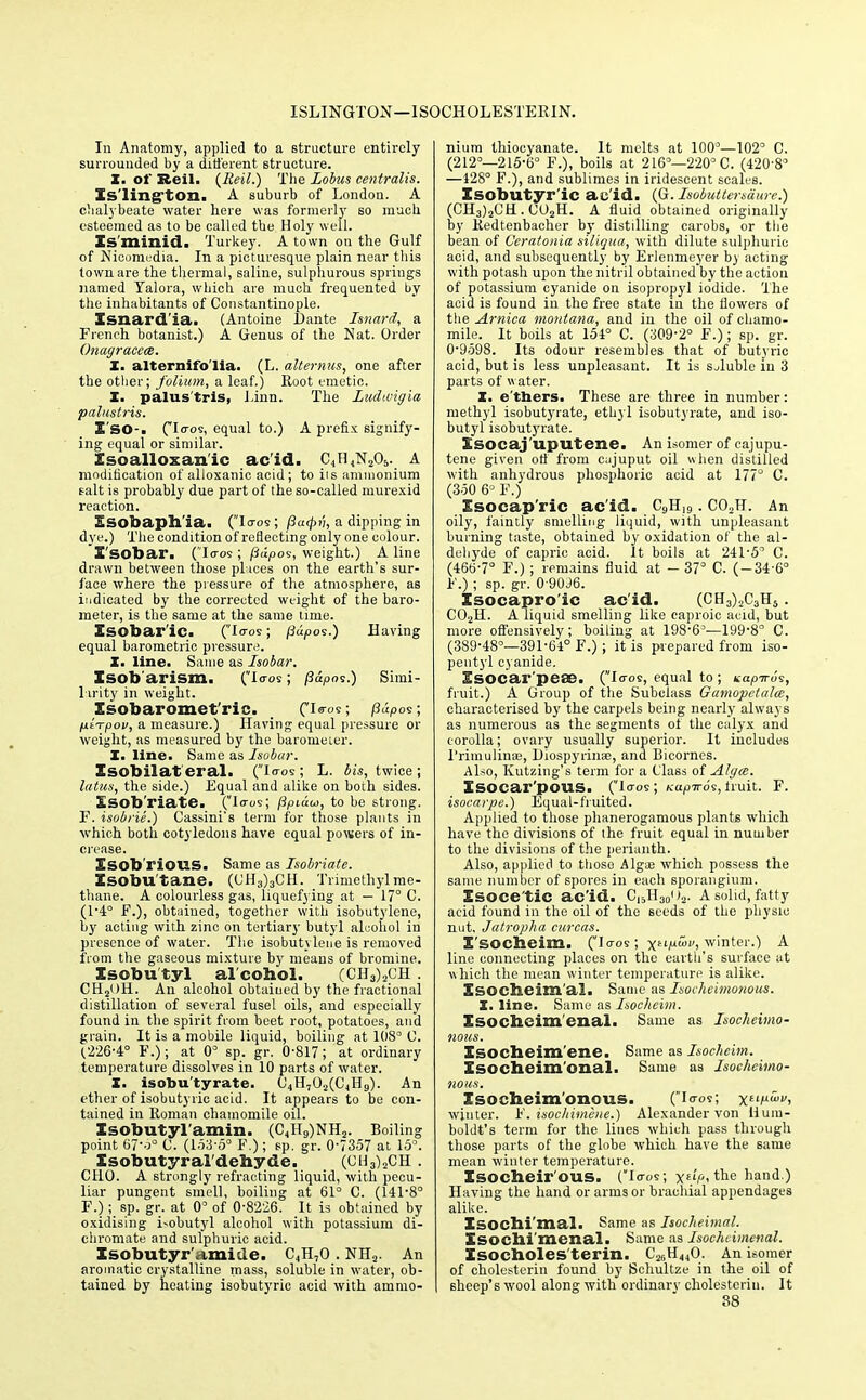 ISLINGTON —1SOCHOLESTERIN. In Anatomy, applied to a structure entirely surrounded by a different structure. X. of Reil. (Eeil.) The Lobus centralis. Xs'lington. A suburb of London. A chalybeate water here was formerly so much, esteemed as to be called the Holy well. Is'minid. Turkey. A town on the Gulf of Nicomedia. In a picturesque plain near this town are the thermal, saline, sulphurous springs named Yalora, which are much frequented by the inhabitants of Constantinople. Xsnard'ia. (Antoine l)ante Isnard, a French botanist.) A Genus of the Nat. Order Onagracece. X. alternifo'lia. (L. altemus, one after the other; folium, a leaf.) Root emetic. X. palus'tris, Jinn. The Ludtvigia palustris. I'so-. CI0'5! equal to.) A prefix signify- ing equal or similar. Xsoalloxan'ic ac'id. C,n,X.,<>,. A modification of alloxanic acid; to iis ammonium salt is probably due part of the so-called murexid reaction. Esobaph'ia. (Io-os; fia<pi'i, a dipping in dye.) The condition of reflecting only one colour. X'SObar. (Iaos ; /Jitpos, weight.) A line drawn between those pi ices on the earth's sur- face where the pressure of the atmosphere, as indicated by the corrected weight of the baro- meter, is the same at the same time. Isobar'ic. (Io-os; /3u,oos.) Having equal barometric pressure. I. line. Same as Isobar. Isob'arism. (Io-os; (iapoi.) Simi- larity in weight. Xsobaromet'ric. _ (Is-os; p«pos; fitTpov, a measure.) Having equal pressure or weight, as measured by the barometer. X. line. Same as Isobar. Xsobilat eral. (io-os; L. it's, twice; latus, the side.) Equal and alike on both sides. Xsob'riatC (lo-os; fipidu, to be strong. F. isobrie.) Cassini's term for those plants in which both cotyledons have equal powers of in- crease. Xsob'rious. Same as Isobriate. Xsobu'tane. (CH3)3CH. Trimethylme- thane. A colourless gas, liquefying at — 17° C. (1*4° F.), obtained, together with isobutylene, by acting with zinc on tertiary butyl alcohol in presence of water. The isobutylene is removed from the gaseous mixture by means of bromine. Xsobu tyl al cohol. (CH3)2CH . CH2OH. An alcohol obtained by the fractional distillation of several fusel oils, and especially found in the spirit from beet root, potatoes, and grain. It is a mobile liquid, boiling at IDS'3 C. (.226-4° F.); at 0° sp. gr. 0-817; at ordinary temperature dissolves in 10 parts of water. X. isobutyrate. C4H702(C4H9). An ether of isobutyric acid. It appears to be con- tained in Roman chamomile oil. Xsobutyl'amin. (C4H9)NH2. Boiling point 67-o° C. (153-5° F.); sp. gr. 0-7357 at 15°. Xsobutyral'dehyde. (0U3)2CH . CHO. A strongly refracting liquid, with pecu- liar pungent smell, boiling at 61° C. (141-8° F.) ; sp. gr. at 0° of 0-8226. It is obtained by oxidising Lobutyl alcohol with potassium di- chromate and sulphuric acid. Xsobutyr'amide. C4H,0 . NH2. An aromatic crystalline mass, soluble in water, ob- tained by heating isobutyric acid with ammo- nium thiocyanate. It melts at 100°—102' C. (212°—215-6° F.), boils at 216°—220° C. (420'8° —128° F.), and sublimes in iridescent scales. Isobutyr ic ac'id. (G.Isobuttersaure.) (CH3)2CH. C02H. A fluid obtained originally by Redtenbacher by distilling carobs, or the bean of Ceratonia siliqua, with dilute sulphuric acid, and subsequently by Erlenmeyer b) acting with potash upon the nitril obtained by the action of potassium cyanide on isopropyl iodide, 'the acid is found in the free state in the flowers of the Arnica montana, and in the oil of chamo- mile. It boils at 154° C. (309-2° F.); sp. gr. 0-9598. Its odour resembles that of butyric acid, but is less unpleasant. It is Sjluble in 3 parts of water. X. e'ttaers. These are three in number: methyl isobutyrate, ethyl isobutyrate, and iso- butyl isobutyrate. Xsocaj'uputene. An isomer of cajupu- tene given off from cajuput oil when distilled with anhydrous phosphoric acid at 177° C. (350 6° F.) Xsocap'ric ac'id. C9H19. C02H. An oily, faintly smelling liquid, with unpleasant burning taste, obtained by oxidation of the al- dehyde of eapric acid. It boils at 241-5° C. (466-7° F.) ; remains fluid at - 37° C. (-34-6° F.) ; sp. gr. 0-90.36. Isocapro'ic ac'id. (CH3)2C3H5. C02H. A liquid smelling like caproic acid, but more offensively; boiling at 198-63—199-8° C. (389-48°—391-64° F.) ; it is prepared from iso- peutyl cyanide. Xsocar'peae. (Io-os, equal to ; napTrvs, fruit.) A Group of the Subclass Gamopelala, characterised by the carpels being nearly always as numerous as the segments of the calyx and corolla; ovary usually superior. It includes l'rimulinae, Liospyrinae, and Bicornes. Also, Ivutzing's term for a Class of Algee. Xsocar'pous. (lo-os; Kapiros, truit. F. isocarpe.) Equal-fruited. Applied to those phanerogamous plants which have the divisions of ihe fruit equal in number to the divisions of the perianth. Also, applied to those Algae which possess the same number of spores in each sporangium. Xsoce'tic ac'id. C15H3()o2. A solid, fatty acid found in the oil of the seeds of the physic nut, Jatropha curcas. X'SOCbeim. (Io-os; \iipoiv, winter.) A line connecting places on the earth's surface at which the mean winter temperature is alike. Xsocheim'al. Same as Isocheimonous. X. line. Same as Isocheim. Isocheim enal. Same as Isocheimo- nous. Isocheim ene. Same as Isocheim. Xsocheim'onal. Same as Isocheimo- nous. Isocheimonous. (Io-os; x*'/1', winter. ¥. isochimcne.) Alexander von Hum- boldt's term for the lines which pass through those parts of the globe which have the same mean winter temperature. Xsocheir'OUS. (Io-os; x><the hand.) Having the hand or arms or brachial appendages alike. Xsochi'mal. Same as Isocheimal. Xsochi'menal. Same as Isochcimenal. Xsocholes'terin. C2CH440. An isomer of cholesterin found by Schultze in the oil of sheep's wool along with ordinary cholesteriu. It 38
