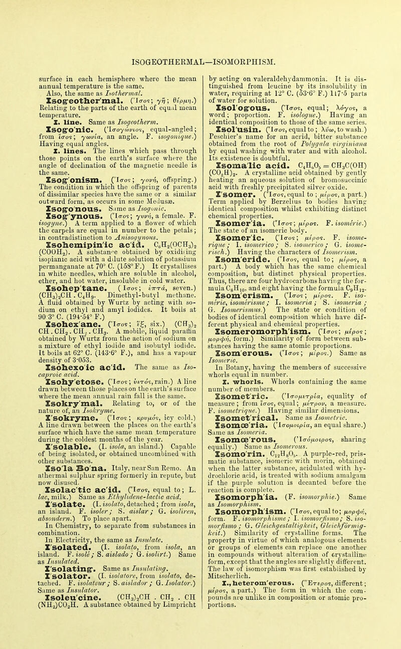 ISOGEOTHEKMAL—ISOMOKPHISM. surface in each hemisphere where the mean annual temperature is the same. Also, the same as Isothermal. Isog-eother'mal. (io-os; yv; dtpun-) Relating to the parts of the earth of equal mean temperature. X. line. Same as Isogeotherm. ISOgTO'niC. (To-oycoiuov, equal-angled; from Zeros; ytavia, an angle. F. isogonique.) Having equal angles. X. lines. The lines which pass through those points on the earth's surface where the angle of declination of the magnetic needle is the same. Esog-'onism. (Icos; yovv, offspring.) The condition in which the offspring of parents of dissimilar species have the same or a similar outward form, as occurs in some Medusa?. Isogo nous. Same as Isogunic. XsOg-'yxiOUS. (I<ros; yvvn, a female. F. isogyne.) A term applied to a flower of which the carpels are equal in number to the petals; in contradistinction to Anisogynous. Xsoliemipin'ic add. C^H2(OCH3)2 (C00H2). A substance obtained by oxidising isopianic acid with a dilute solution of potassium permanganate at 70° C. (158° F.) It crystallises in white needles, which are soluble in alcohol, ether, and hot water, insoluble in cold water. Isohep'tane. (loos; eVto:, seven.) (CH3)2CH . C4H9. Dimethyl-butyl methane. A fluid obtained by Wurtz by acting with so- dium on ethyl and amyl iodides. It boils at 90-3° C. (194-54° F.) Isohexane. (io-os; <■'£, six.) (CFT3)2 CH . CH2. CH.2. CH3. A mobile, liquid paraffin obtained by Wurtz from the action of sodium on a mixture of ethyl iodide and isobutyl iodide. It boils at 62° C. (143-6° F.), and has a vapour density of 3-053. Isohexo'ic ac'icl. The same as Iso- caproic acid. Xsohy'etOSe. (loos; ti6To's,rain.) Aline drawn between those places on the earth's surface where the mean annual rain fall is the same. Xsokry'mal. Relating to, or of the nature of, an Isokryme. I'sokryme. (Io-os; Kpvp.6^, icy cold.) A line drawn between the places on the earth's surface which have the same mean temperature during the coldest months of the year. X'SOlable. (I. isola, an island.) Capable of being isolated, or obtained uncombined with other substances. Iso la Bo na. Italy, near San Remo. An athermal sulphur spring formerly in repute, but now disused. Xsolac'tic ac id. (Io-os, equal to; L. lac, milk.) Same as Ethylidene-lactie acid. Isolate. (I. isolato, detached ; from isola, an island. F. isoler; S. aislar; G. isoliren, absondern.) To place apart. In Chemistry, to separate from substances in combination. In Electricity, the same as Insulate. X'solated. (I. isolato, from isola, an island. F. isole ; S. aislado ; G.isolirt.) Same as Insulated. X'SOlating. Same as Insulating. Isolator. (I. isolatore, from isolato, de- tached. F. isolatcur ; S. aislador ; G. Isolator.) Same as Insulator. Xsoleu'cine. (CH3)2CH . CH2 . CH (NH2)C02H. A substance obtained by Limpricht by acting on valeraldehydammonia. It is dis- tinguished from leucine by its insolubility in water, requiring at 12° C. (53-63 F.) 117*5 parts of water for solution. Xsol'Og-QUS. (Io-os, equal; Xdyos, a word; proportion. F. isologue.) Having an identical composition to those of the same series. Xsol'USin. (Io-os, equal to; Xvui, to wash.) Peschier's name for an acrid, bitter substance obtained from the root of Polygala virginiana by equal washing with water and with alcohol. Its existence is doubtful. Isomalic acid. CM = CH3C(OH) (C02U)2. A crystalline acid obtained by gently heating an aqueous solution of bromosuccinic acid with freshly precipitated silver oxide. I somer. (loos, equal to ; jJ.tpo<z, a part.) Term applied by Berzelius to bodies having identical composition whilst exhibiting distinct chemical properties. Xsomer'ia. (Io-os; pitpos. F. isomeric) The state of an isomeric body. Isomeric. (Io-os; p.ipo<s. F. isome- riqiie ; I. isomerico; S. isomerico ; G. isome- risch.) Having the characters of Isomerism. Xsom'eride. (Io-os, equal to; /uf7>os, a part.) A body which has the same chemical composition, but distinct physical properties. Thus, there are four hydrocarbons having the for- mula C8H10, and eight having the formula C9H12. XSOm'erism. (Io-os; p.tpos. F. iso- merie, isomerisme; I. isomeria ; S. isomeria ; G. Isomer iswus.) The state or condition of bodies of identical composition which have dif- ferent physical and chemical properties. Isomeromorph ism. (io-os; p.lpo?\ lxop<pn, form.) Similarity of form between sub- stances having the same atomic proportions. Xsom'erous. (Io-os; jiu'pos.) Same as Isomeric. In Botany, having the members of successive whorls equal in number. X. whorls. Whorls containing the same number of members. Isometric. ('la-aptTpia, equality of measure; from to-os, equal; fitTpov, a measure. F. isometrique.) Having similar dimensions. Isomet'rical. Same as Isometric. Isomoe'ria. ('Io-o/joipi'a, an equal share.) Same as Isomeria. ISOmoe'rOUS. floo'juoiioos, sharing equally.) Same as Isomerous. Xsomo'rin. C,2H805. A purple-red, pris- matic substance, isomeric wich morin, obtained when the latter substance, acidulated with hy- drochloric acid, is treated with sodium amalgam if the purple solution is decanted before the reaction is complete. Isomorph'ia. (F. isomorphie.) Same as Isomorphism. Isomorphism. (Io-os, equal to; nopcpt'i, form. F. isomorphisme; I. isomorjismo; S.iso- morjismo ; G. Gleichgestaltigkeit, Gleichformig- kcit.) Similarity of crystalline forms. The property in virtue of which analogous elements or groups of elements can replace one another in compounds without alteration of crystalline form, except that the angles are slightly different. The law of isomorphism was first established by Mitscherlich. X., heterom'erous. (Etepos, different; jutpos, a part.) The form in which the com- pounds are unlike in composition or atomic pro- portions.