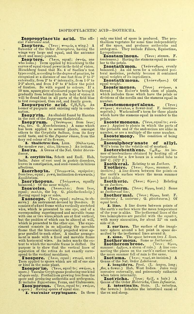 ISOPROPrLACETIC AC1D-ISOTKICIIA. Isopropylace'tic ac id. The offi- cial Valerianic acid. Isop'tera. (loos; irTtpov, a wing.) A Suborder of the Order Neuroptera, having- the wings very large and equal, and the antennae short and many-jointed. Isop'ters. CIo-o9, equal; oirTnp, one who looks.) Term applied by hirsehberg to the curves of equal visual power in the field of vision. Hirschberg found that No. 4 of Snellen's test types could, according to the degree of practice, be recognised at a distance of one foot from 2° to 5 externally, from 2° to 4° internally, from 1-5° to 2-o° above, and from 1'5° to 4 below the point of fixation. So with regard to colours. If a 10 mm. square piece of coloured paper be brought gradually from behind into the field of vision it will be found that in all parts of the field blue is first recognised, theu red, and finally green. Isopurpuric acid. CaH5N5u6. An isomer of purpuric acid existing only in combi- nation. Isopy'rin. An alkaloid found by Harsten in the root of the Isopyrum thalictroides. Isopy'rum. ('laroTrvpov, from to-os; irOp, fire. G. Muschelweisen.) A name which has been applied to several plants, amongst others to the Corydalis bulbosa, from its fiery acrid taste, and to the Papaver rhceas, from the fiery red colour of its flowers. X. tbalictroi'des, Linn. (QdXiKTpov, the meadow rue ; tifios, likeness.) An irritant. Iso'ra. A Genus of the Nat. Order tittrcu- liacece. X. corylifo'lia, Schott and Endl. Hab. India. Juice of root used in gastric disorders, leaves in constipation, and seed-vessels in bilious affections. Isorrbop'ia. {'\aoppmria, equipoise; from coos, equal; poirri, inclination downwards.) Equilibrium. ZSOr'rllOpOUS. ('Io-o'ppoiros, equally balanced.) Of the same weight. Isosceles. ('Io-00-KeA.ijs; from la-oi, equal; oKeXds, the leg. G. gleichschenkelig.) Having equal legs or sides. ISOSCOpe. (Io-os, equal; ctkottzu}, to ob- serve.) An instrument devised by Bonders. It consists of a fixed frame with a vertically stretched wire, which is presented to one eye, and of a corresponding superimposed and movable frame with one or two wires,which are at first vertical, but the position of which can be altered at will, which is presented to the other eye. The expe- riment consists in so adjusting the movable frame that the binocularly projected wires ap- pear parallel to each other. A similar arrange- ment is made with a fixed and movable frame with horizontal wires. An index marks the ex- tent to which the movable frame is shifted. Its purpose is to show that the vertical lines of separation of the retina do not exactly corre- spond to the vertical meridians. I'SOSpore. ('loos, equal; tnropd, seed.1 Term applied to spores which are all of one size or kind in the same plant. Xsospor'iae. (loos, equal to; airopo's, a spore.) 'Vascular Cryptogams producing one kind of spore only. Prothallium growing free from the spore and producing antheridia and archegonia. It includes Equ.setums, Ferns, and Clubmosses. ISOS porOUS. ( loos, equal to; criropos, a spore.) Having spores of equal size. X. vascular cryptogams. In these only one kind of spore is produced. The pro- thallium vegetates for some time independently of the spore, and produces antheridia and archegonia. They include Eilices, Equisetime, Lycopodiacese. Isostam'inous. (Io-os; stamen. F. isostemone.) Having the stamens equal in num- ber to the petals. ISOStath mon. ('Ioo'oTa6/i(OS, evenly balanced.) An old term for a celebrated pec- toral medicine, probably because it contained equal weights of its ingredients. ISOStath'mOUS. ('Iooo-rag/ios.) Of equal weight. ISOSte'moneS. (Io-os; arrri/ioiv, a thread.) Von Haller's tenth class of plants, which includes those which have the petals or divisions of the corolla and the stamens equal in number. Isostemonopet'alous. (loos; <7Tnp.ix)v; ictTaXov, a flower-leaf. F. isostemo- nopetale.) Waehendorff's terra for those plants which have the stamens equal in number to the petals. Isoste'monous. (loos,equal to; o-Ti;- puiv.) Applied to plants in which the parts of the perianth and of the andrcecium are alike in number, or are a multiple of the same number. Xsoste'mony. The condition of being Isostemonous. Isosulphocy anate of al'lyl. Will's term for the volatile oil of mustard. Isoterebenthene. An iso- mer of terebenthene obtained by heating oil of turpentine for a few hours in a sealed tube to 300* C. (572° F.) Xsoth'eral. Relating to an Isothere. Isothere. (Io-os; 0£/oos, summer. F. isothere.) A line drawn between the points on the earth's surface where the mean summer heat is alike. Zsotll'eric. (Io-os; fit'pos.) Berating to an Isothere. Isotherm. CI<ros > tepp-'h heat.) Same as Isothermal line. Isothermal. (Io-os; dtpp.ii, heat. F. isotherme; I. isotermo; G. gleiehwarm.) Of equal heat. X. line. A line drawn between points of the earth's surface where the meau temperature of the year is alike. The isothermal lines of the two hemispheres are parallel with the equator, with many sinuosities, for about 22° on each side of it. X. sur'face. The surface of the imagi- nary sphere around a hot point in space de- scribed by the isothermal lines around it. X. zone. The space between two /. lines. ISOther'mous. Same as Isothermal. Isotherom'brose. (io-os; 6£po?, summer; o/ij3pos, a storm of rain.) A line con- necting the places on the earth's surface where the mean summer fall of rain is the same. Isot oma. (loos; -ropn,an incision.) A Genus of the Nat. Order Lobeliaceee. X. long-iflo'ra, Presl. (L. longus, long; Jlos, a flower.) Hab. West Indies. Juice very corrosive externally, and poisouously cathartic when taken internally. Isotricha. (Io-os; 6pt%, a hair.) A Genus of the Order Holotricha, Class Infusoria. X. intestlna'lis, Stein. (L. intestina, the bowels.) Inhabits the intestinal caual of the ox and sheep.