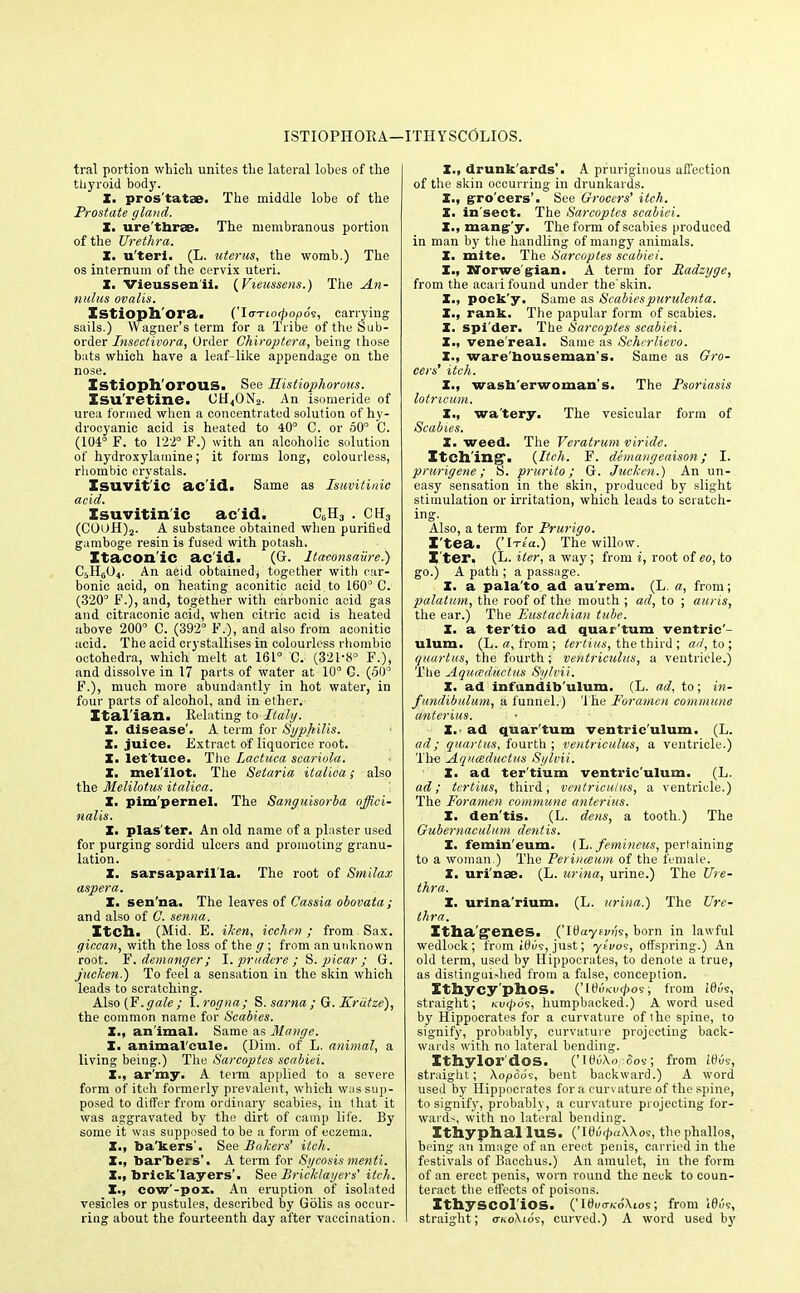 ISTIOPHORA— ITHYSCOLIOS. tral portion which unites the lateral lobes of the thyroid body. X. pros'tatae. The middle lobe of the Prostate gland,. X. ure'thrse. The membranous portion of the Urethra. X. u'teri. (L. uterus, the womb.) The os internum of the cervix uteri. X. Vieussenii. (Vteussens.) The An- nulus ovalis. Istioph'ora. ('loTio<pop6<s, carrying sails.) Wagner's term for a Tribe of the Sub- order Insectivora, Order Chiroptera, being those bats which have a leaf-like appendage on the nose. Istiophoi*OUS. See Ilistiophorous. Isu'retine. UH4ON2. An isomeride of urea formed when a concentrated solution of hy- drocyanic acid is heated to 40° C. or 60° C. (104° F. to 122° F.) with an alcoholic solution of hydroxylamine; it forms long, colourless, rhombic crystals. Isuvit'ic ac'id. Same as Isuvitinic acid. Isuvitin ic ac id. C0H3 . CH3 (C0UH)2. A substance obtained when purified gamboge resin is fused with potash. Itacon'ic ac'id. (Gr. ltaconsaiire.') C5HG04. An aeid obtained, together with car- bonic acid, on heating aconitic aeid to 160° C. (320° F.), and, together with carbonic acid gas and citraconic acid, when citric acid is heated above 200° C. (392° F.), and also from aconitic acid. The acid crystallises in colourless rhombic octohedra, which melt at 161° C. (321-8° F.), and dissolve in 17 parts of water at 10° C. (50° F.), much more abundantly in hot water, in four parts of alcohol, and in ether. Ital ian. Relating to Italy. X. disease'. A term for Syphilis. X. juice. Extract of liquorice root. X. let'tuce. The Laetuea scariola. X. mel'ilot. The Setaria italiea; also the Melilotus italiea. X. pimpernel. The Sanguisorba offici- nalis. X. plas'ter. An old name of a plaster used for purging sordid ulcers and promoting granu- lation. X. sarsaparil'la. The root of Smilax aspera. X. sen'na. The leaves of Cassia obovata ; and also of C. senna. Itch. (Mid. E. iken, icchen; from -Sax. giccan, with the loss of the g ; from an unknown root. F. demnnger; I. pradore ; S. picar ; G. juclcen.) To feel a sensation in the skin which leads to scratching. Also {F.gale; X.rogna; S. sarna; G. Kriitze), the common name for Scabies. X., an imal. Same as Mange. X. animal'cule. (Dim. of L. animal, a living being.) The Sarcoptes scabiei. X., ar'my. A term applied to a severe form of itch formerly prevalent, which was sup- posed to differ from ordinary scabies, in that it was aggravated by the dirt of camp life. By some it was supposed to be a form of eczema. X., ba'kers'. See Bakers' itch. I., barkers'. A term for Sycosis menti. X., bricklayers'. See Bricklayers' itch. X., cow'-pox. An eruption of isolated vesicles or pustules, described by Golis as occui-- ring about the fourteenth day after vaccination. X., drunk'ards'. A pruriginous affection of the skin occurring in drunkards. X., gro'cers'. See Grocers' itch. X. in'sect. The Sarcoptes scabiei. X., mangy. The form of scabies produced in man by the handling of mangy animals. X. mite. The Sarcoptes scabiei. X., Norwe gian. A term for Radzyge, from the aeari found under theskin. X., pock'y. Same as Scabiespurulenta. X., rank. The papular form of scabies. X. spi'der. The Sarcoptes scabiei. X., vene'real. Same as Seherlievo. I., ware houseman's, Same as Gro- cers' itch. X., washerwoman's. The Psoriasis lotricum. X., wa'tery. The vesicular form of Scabies. X. weed. The Veratrum viride. Itching. {Itch. F. demangeaison ; I. prurigene; S. prurito; G. Jucken.) An un- easy sensation in the skin, produced by slight stimulation or irritation, which leads to scratch- ing. Also, a term for Prurigo. I'tea. ('iTia.) The willow. Iter. (L. iter, a way; from i, root of £o, to go.) A path ; a passage. X. a pala'to ad au'rem. (L. a, from; palatum, the roof of the mouth ; ad, to ; auris, the ear.) The Eustachian tube. X. a ter'tio ad quar'tum ventric'- ulum. (L. a, from ; tertius, the third ; ad, to; quart us, the fourth ; ventriculus, a ventricle.) The Aqua-ductus Sylvii. X. ad infundib'ulum. (L. ad, to; in- fundibulum, a funnel.) The Foramen commune anterius. • ■ X.' ad quar'tum ventric'ulum. (L. ad ; quartus, fourth ; ventriculus, a ventricle.) The Aquceductus Sylvii. X. ad ter'tium ventric'ulum. (L. ad; tertius, third, ventriculus, a ventricle.) The Foramen commune anterius. X. den'tis. (L. dens, a tooth.) The Gubernaculum dentis. X. femin'eum. (L. femineus, pertaining to a woman.) The Perinmum of the female. X. uri'nse. (L. urina, urine.) The Ure- thra. I. urina'rium. (L. urina.) The Ure- thra. Itha'g'eneS. ('IOayeviis, born in lawful wedlock; from it)us, just; yavos, offspring.) An old term, used by Hippocrates, to denote a true, as distinguished from a false, conception. Ithycy'phoS. ('It)uicu<pos; from l6i'/9, straight; /cvtpds, humpbacked.) A word used by Hippocrates for a curvature of the spine, to signify, probably, curvature projecting back- wards with no lateral bending. Ithylor'dos. ('iHtfXo, Soi; from WO?, straight; \opdos, bent backward.) A word used by Hippocrates for a curvature of the spine, to signify, probably, a curvature projecting for- wards, with no lateral bending. Ithyphallus. ('I0u<pa\\os, thephallos, being an image of an erect penis, carried in the festivals of Bacchus.) An amulet, in the form of an erect penis, worn round the neck to coun- teract the effects of poisons. Ithyscol'ios. ('ItW/cdXios; from 16u9, straight; <tko\ios, curved.) A word used by