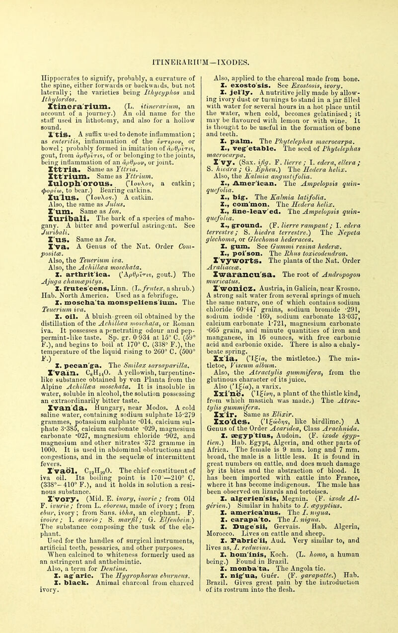 ITIN EIIA RI [ 'M—IXODES. Hippocrates to signify, probably, a curvature of the spine, either forwards or backwaids, but not laterally; the varieties being Ithycypltos and Jtliylordos. Itinera rium. (L. itinerarium, an account of a journey.) An old name for the stuff used in lithotomy, and also for a hollow sound. '£ tis. A suffix u=ed to denote inflammation; as enteritis, inflammation of the ivTtpov, or bowel; probably formed in imitaiion of (i^fyuTts, gout, from afidpiTLs, of or belonging to the joints, being inflammation of an apdpuv, or joint. Xtt'ria. Same as Yttria. Itt'rium. Same as Yttrium. Iuloph orous. (IoiAos, a catkin; <poptui, to bear.) Bearing calkins. Xu'lus. (louXos.) A catkin. Also, the same as Juius. Z'um. Same as Ion. Xuribali. The bark of a species of maho- gany. A bitter and powerful astringent. See Juribali. X'us. Same as Ios. I'va. A Genus of the Nat. Order Com- posites. Also, the Tetter mm iva. Also, the Achillea mosehata. X. arthrit'ica. ('Apfyn-ris, gout.) The Ajuga chamcepitys. X. frutes'cens, Linn. (L.fruUx, a shrub.) Hab. North America. Used as a febrifuge. X. moseha ta monspellens ium. The Teucrium iva. X. oil. A bluish-green oil obtained by the distillation of the Achillcea mosehata, or Roman iva. It possesses a penetrating odour and pep- permint-like taste. Sp. gr. 0 934 at 15° C. (59° P.), aud begins to boil at 170° C. (338° P.). the temperature of the liquid rising to 260° C. (500° P.) X. pecan ga. The Smilax sarsaparilla. X'vaili. CsHi,0. A yellowish, turpentine- like substance obtained by von Planta from the Alpine Achillcea mosehata. It is insoluble in water, soluble in alcohol, the solution possessing an extraordinarily bitter taste. Evan'da. Hungary, near Modos. A cold saline water, containing sodium sulphate 15-279 grammes, potassium sulphate 014, calcium sul- phate 3-38o, calcium carbonate -029, magnesium carbonate '027, magnesium chloride '902, and magnesium and other nitrates '372 gramme in 1000. It is used in abdominal obstructions and congestions, and in the sequela? of intermittent fevers. X'vaol. Ci2H.i0O. The chief constituent of iva oil. Its boiling point is 170'—210° C. (338°—410° F.), and it holds in solution a resi- nous substance. X'vory. (Mid. E. iuory, iuorie ; from Old P. ivurie; from L. eboreus, made of ivory; from ebur, ivory; from Sans, ibha, an elephant. F. ivoire; I. avorio; S. marfil; G. Elfenbein.) The substance composing the tusk of the ele- phant. Used for the handles of surgical instruments, artificial teeth, pessaries, and other purposes. When calcined to whiteness formerly used as an astringent and anthelmintic. Also, a term for Dentine. X. agaric. The Hyarophorus ebi/rneus. X. black. Animal charcoal from charred ivory. Also, applied to the charcoal made from bone. X. exosto'sis. See Exostosis, ivory. X. jel'ly. A nutritive jelly made by allow- ing ivory dust or turnings to stand in a jar filled with water for several hours in a hot place until the water, when cold, becomes gelatinised ; it may be flavoured with lemon or with wine. It is thought to be useful in the formation of bone and teeth. X. palm. The Phytelephas macrocarpa. X., vegetable. The seed of Phytelephas macrocarpa. I'vy. (Sax. {fig. F. lierre ; I. edera, ellera ; S. hieUra ; G. Epheu.) The Heclera helix. Also, the Kalmia angustifolia. X., American. The Ampelopsis guin- quefolia. X., big. The Kalmia latifolia. X., com'mon. The Hedera helix. X., fine-leaved. The Ampelopsis qain- quefolia. X., ground. (P. lierre rampant; I. edera terrestre; S. hiedra terrestre.) The Nepeta glechoma, or Glechoma hederacea. X. gum. See Gitmmi resina hedera. X., poi'son. The Rhus toxicodendron. X'yywortS. The plants of the Nat. Order Araliacece. Iwarancu sa. The root of Andropogon muricatus. X'wonicz. Austria, in Galicia, near Krosno. A strong salt water from several springs of much the same nature, one of which contains sodium chloride 60 447 grains, sodium bromide '291, sodium iodide '169, sodium carbonate 13-037, calcium carbonate 1-721, magnesium carbonate •665 grain, and minute quantities of iron and manganese, in 16 ounces, with free carbonic acid and carbonic oxide. There is also a chaly- beate spring. Xx'ia. ('!£'«, the mistletoe.) The mis- tletoe, Viscum album. Also, the Atractylis gummifera, from the glutinous character of its juice. Also ('I£ia), a varix. Xxi'ne. ('IJ-fvn, a plant of the thistle kind, from which mastich was made.) The Atrac- tylis gummifera. Ix'ir. Same as Elixir. Xxo'des. ('IgonSiis, like birdlime.) A Genus of the Order Acaridea, Class Arachnida. X. aegyp'tius, Audoin. (F. ixode egyp- tien.) Hab. Egypt, Algeria, and other parts of Africa. The female is 9 mm. long and 7 mm. broad, the male is a little less. It is found in great numbers on cattle, and does much damage by its bites and the abstraction of blood. It has been imported with cattle into France, where it has become indigenous. The male has been observed on lizards and tortoises. X. algerien'sis, Megnin. (P. ixode Al- gerien.) Similar in habits to /. cegyptius. I. america'nus. The I. myua. X. carapa'to. The /. nigua. X. Duge'sii, Gervais. Hab. Algeria, Morocco. Lives on cattle and sheep. X. Fabric'ii, Aud. Very similar to, and lives as, /. reduvius. X. bom'inis, Koch. (L. homo, a human being.) Found in Brazil. I. monba'ta. The Angola tic. X. nig-'ua, Guer. (P. garapatte.) Hab. Brazil. Gives great pain by the introduction of its rostrum into the flesh.