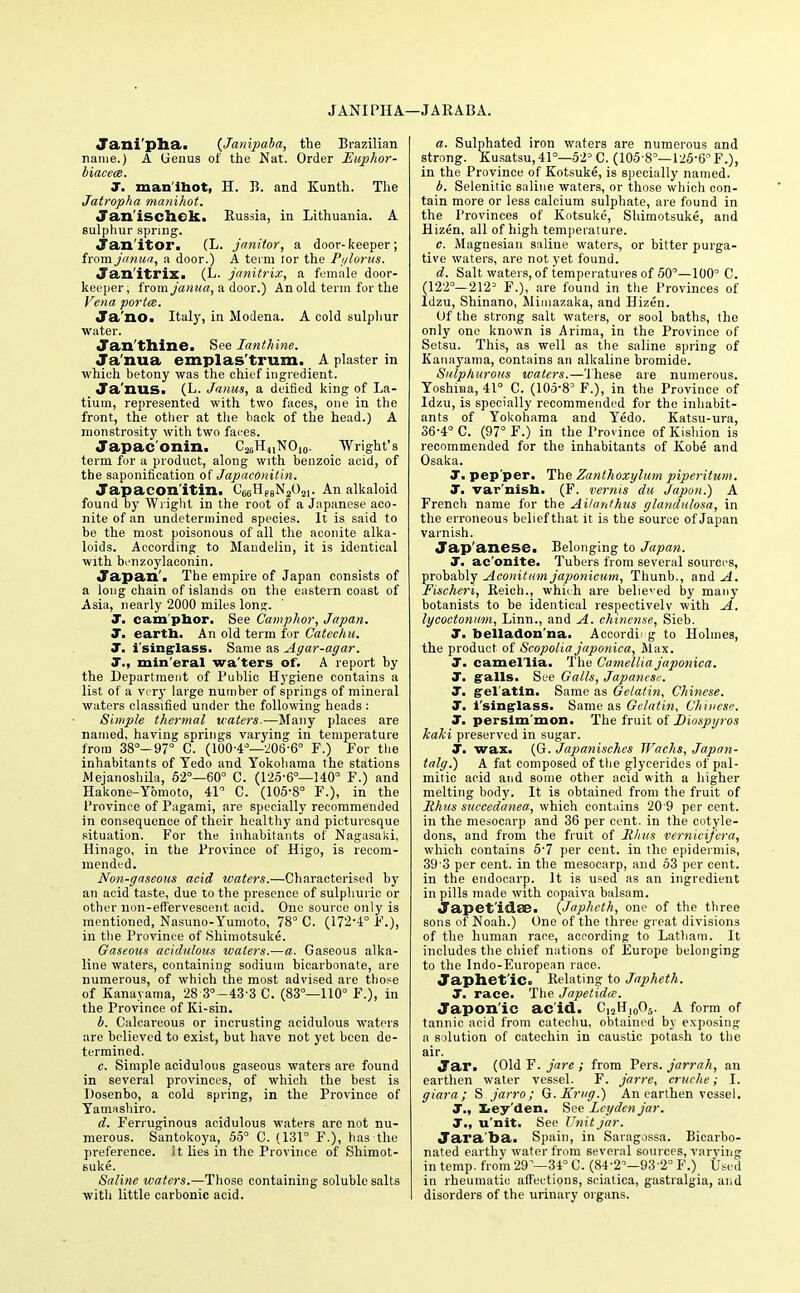 JANIPHA—JARABA. Jani'pha. (Jampaba, the Brazilian name.) A Genus of the Nat. Order Euphor- biacece. J. man lhot, H. B. and Kunth. The Jatropha manihot. Janischek. Russia, in Lithuania. A sulphur spring. Janitor. (L. janitor, a door-keeper; from janua, a door.) A term lor the Pylorus. Janitrix. (L. janitrix, a female door- keeper, from janua, a door.) An old term for the Vena porta. Ja'no. Italy, in Modena. A cold sulpliur water. Jan'thine. See Xanthine. Janua emplas'trum. A plaster in which betony was the chief ingredient. Ja'nus. (L. Janus, a deified king of La- tium, represented with two faces, one in the front, the other at the back of the head.) A monstrosity with two faces. Japac'onin. C25H41NO,0. Wright's term for a product, along with benzoic acid, of the saponification of Japaconitin. Japaconitin. C66HPeN2()2i. An alkaloid found by Wright in the root of a Japanese aco- nite of an undetermined species. It is said to be the most poisonous of all the aconite alka- loids. According to Mandelin, it is identical with brnzoylaeonin. Japan'. The empire of Japan consists of a long chain of islands on the eastern coast of Asia, nearly 2000 miles long. J. cam phor. See Camphor, Japan. J. eartb. An old term for Catechu. J. isinglass. Same as Agar-agar. J., mineral wa'ters of. A report by the Department of Public Hygiene contains a list of a very large number of springs of mineral waters classified under the following heads : Simple thermal waters.—Many places are named, having springs varying in temperature from 38°-97° C. (100-4°—208-6° F.) For the inhabitants of Tedo and Yokohama the stations Mejanoshila, 52°—60° C. (125-6°—140° F.) and Hakone-Ybmoto, 41 C. (105-8° F.), in the Province of Pagami, are specially recommended in consequence of their healthy and picturesque situation. For the inhabitants of Nagasaki, Hinago, in the Province of Higo, is recom- mended. Non-gaseous acid waters.—Characterised by an acid taste, due to the presence of sulphuric or other non-effervescent acid. One source only is mentioned, Nasuno-Yumoto, 78° C. (172-4° F.), in the Province of Shimotsuke. Gaseous acidulous waters.—a. Gaseous alka- line waters, containing sodium bicarbonate, are numerous, of which the most advised are those of Kanayama, 28 3°-433 C. (83°—110° F.), in the Province of Ki-sin. b. Calcareous or incrusting acidulous waters are believed to exist, but have not yet been de- termined. c. Simple acidulous gaseous waters are found in several provinces, of which the best is Dosenbo, a cold spring, in the Province of Yamashiro. d. Ferruginous acidulous waters are not nu- merous. Santokoya, 55° C. (131° F.), has the preference. It lies in the Province of Shimot- suke. Saline waters.—Those containing soluble salts with little carbonic acid. a. Sulphated iron waters are numerous and strong. Kusatsu,41°—52°C. (105 8°—125-6° F.), in the Province of Kotsuke, is specially named. b. Selenitic saline waters, or those which con- tain more or less calcium sulphate, are found in the Provinces of Kotsuke, Shimotsuke, and Hizen, all of high temperature. e. Magnesian saline waters, or bitter purga- tive waters, are not yet found. d. Salt waters, of temperatures of 50°—100° C. (122°— 2123 F.), are found in the Provinces of ldzu, Shinano, Mimazaka, and Hizen. Of the strong salt waters, or sool baths, the only one known is Arima, in the Province of Setsu. This, as well as the saline spring of Kanayama, contains an alkaline bromide. Sulphurous waters.—These are numerous. Yoshina, 41° C. (105-8° F.), in the Province of ldzu, is specially recommended for the inhabit- ants of Yokohama and Yedo. Katsu-ura, 36-4° C. (97° F.) in the Province of Kishion is recommended for the inhabitants of Kobe and Osaka. J. pepper. The Zanthoxylum piperitum. T. var nish. (F. vernis du Japon.) A French name for the Ailanthus glandulosa, in the erroneous belief that it is the source of Japan varnish. Jap'anese. Belonging to Japan. 1. aconite. Tubers from several sources, probably Aconitum japonicum, Thunb., and A. Fischeri, Reich., which are believed by many botanists to be identical respectively with A. lycoctonum, Linn., and A. chinense, Sieb. J. belladon na. Accordin g to Holmes, the product of Scopolia japonica, Max. T. camellia. The Camellia japonica. J. galls. See Galls, Japanese. T. gel atin. Same as Gelatin, Chinese. J. i'singlass. Same as Gelatin, Chinese. J. persim mon. The fruit of Diospyros kalci preserved in sugar. J. wax. (G. Japanisches JFachs, Japan- talg.) A fat composed of the glycerides of pal- mitic acid and some other acid with a higher melting body. It is obtained from the fruit of Rhus succedanea, which contains 20 9 per cent, in the mesocarp and 36 per cent, in the cotyle- dons, and from the fruit of Rhus vernicifcra, which contains 5'7 per cent, in the epidermis, 39 3 per cent, in the mesocarp, and 53 per cent, in the endocarp. It is used as an ingredient in pills made with copaiva balsam. Japet'idse. (Japheth, one of the three sons of Noah.) One of the three great divisions of the human race, according to Latham. It includes the chief nations of Europe belonging to the Indo-European race. Japhetic. Relating to Japheth. J. race. The Japetidx. Japonic acid. Ci2H10O5. A form of tannic acid from catechu, obtained by exposing a solution of catechin in caustic potash to the air. Jar. (Old F. jare ; from Pers. jarrah, an earthen water vessel. F. j'arre, cruche; I. giara; S jarro; G.Krug.) An earthen vessel, jr., Ley den. See Lcyden jar. J., u'nit. See Unit jar. Jara'ba. Spain, in Saragossa. Bicarbo- nated earthy water from several sources, varying in temp, from 29 —34° C. (84-2°—93 2° F.) Used in rheumatic affections, sciatica, gastralgia, and disorders of the urinary organs.