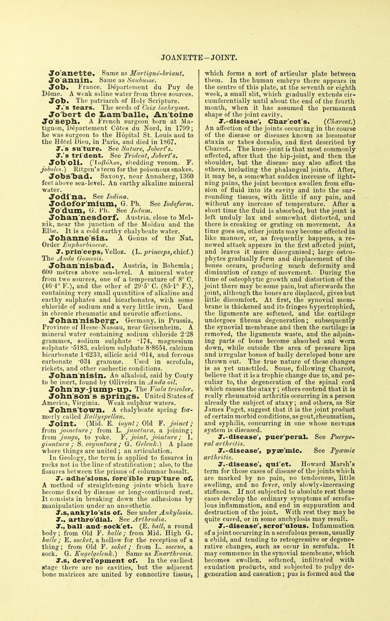 JOANETTE-JOINT. Jo anette. Same as llartigne-briant. Jo'annin. Same as Saubusse. Job. France, Departement du Puy de Dome. A weak saline water from three sources. Job> The patriarch of Holy Scripture. T.'s tears. The seeds of C'oix lachryma. Jo'bert de Lam balle, An'tbine Joseph. A French surgeon born at Ma- tignon, Departement Cotes du Nord, in 1799; he was surgeon to the Hopital St. Louis and to the H6tel Dieu, in Paris, and died in 1867. J.'s su'ture. See Suture, Joberl's. T.'s tri'dent. See Trident, Jobert's. Job'oli. ('Io/3o'Xos, shedding venom. F. joboles.) Ritgen's term for the poisonous snakes. Jobsbad. Saxony, near Annaberg_, 1360 feet above sea-level. An earthy alkaline mineral water. Jodi'na. See Iodina. Jodofor'mium, G. Ph. See Iodoform. Jo'dum, G. Ph. See Iodum. Johan'nesdorf. Austria, close to Mel- nik, near the junction of the Moldau and the Elbe. It is a cold earthy chalybeate water. Johanne'sia. A Genus of the Nat. Order Euphorbiacece. T. prin'ceps, Velloz. (L. princeps, chief.) The Anda Oomesii. Johan'nisbad. Austria, in Bohemia; 600 metres above sea-level. A mineral water from two sources, one of a temperature of 8° C. (46-4° F.), and the other of 29-5° C. (85-1° F.), containing very small quantities of alkaline and earthy sulphates and bicarbonates, wilh some chloride of sodium and a very little iron. Used in chronic rheumatic and neurotic affections. Joban'nisberg*. Germany, in Prussia, Province of Hesse-Nassau, near Geisenheim. A mineral water containing sodium chloride 2'28 grammes, sodium sulphate -174, magnesium sulphate -5183, calcium sulphate 8-8654, calcium bicarbonate 1-6233, silicic acid -014, and ferrous carbonate '034 gramme. Used in scrofula, rickets, and other cachectic conditions. Johan'nisin. An alkaloid, said by Couty to be inert, found by Olliveira in Anda oil. John ny-jump-up. The Viola tricolor. John son's spring's. United States of America, Virginia. Weak sulphur waters. Johnstown. A chalybeate spring for- merly called Ballyspellan. Joint. (Mid. E. ioijnt; Old F. joinct ; from joincture; from L. junctura, a joining; from jungo, to yoke. F. joint, jointtire; I. giuntura ; S. coyuntura ; G. Oelenk.) A place where things are united ; an articulation. In Geology, the term is applied to fissures in rocks not in the line of stratification ; also, to the fissures bet ween the prisms of columnar basalt. T. adhe'slons, forcible rup'ture of. A method of straightening joints which have become fixed by disease or long-continued rest. It consists in breaking down the adhesions by manipulation under an anaesthetic. T.s, ankylo sis of. See under Ankylosis. J., arttaro'dial. See Arthrodia. T., ball-and-sock et. (E. ball, a round body; from Old F. balle; from Mid. High G. balle; E. socket, a hollow for the reception of a thing; from Old F. soket; from L. soccus, a sock. G. Kugelgelcnk.) Same as Enarthrosis. T.s, devel'opment of. In the earliest stage there are no cavities, but the adjacent bone matrices are united by connective tissue, which forms a sort of articular plate between them. In the human embryo there appears in the centre of this plate, at the seventh or eighth week, a small slit, which gradually extends eir- cumferentially until about the end of the fourth month, when it has assumed the permanent shape of the joint cavity. T.-disease', Charcot's. (Charcot.) An affection of the joints occurring in the course of the disease or diseases known as locomotor ataxia or tabes dorsalis, and first described by Charcot. The knee-joint is that most commonly affected, after that the hip-joint, and then the shoulder, but the disease may also affect the others, including the phalangeal joints. After, it may be, a somewhat sudden increase of light- ning pains, the joint becomes swollen from effu- sion of fluid into its cavity and into the sur- rounding tissues, with little if any pain, and without any increase of temperature. After a short time the fluid is absorbed, but the joint is left unduly lax and somewhat distorted, and there is creaking or grating on movement. As time goes on, other joints may become affected in like manner, or, as frequently happens, a re- newed attack appears in the first affected joint, and leaves it more disorganised; large osteo- phytes gradually form and displacement of the bones occurs, producing much deformity and diminution of range of movement. During the time of osteophytic growth and distortion of the joint there may be some pain, but afterwards the joint, although the bones are displaced, gives but little discomfort. At first, the synovial mem- brane is thickened and its fringes hypertrophied, the ligaments are softened, and the cartilage undergoes fibrous degeneration; subsequently the synovial membrane and then the cartilage is removed, the ligaments waste, and the adjoin- ing parts of bone become absorbed and worn down, while outside the area of pressure lips and irregular bosses of badly developed bone are thrown out. The true nature of these changes is as yet unsettled. Some, following Charcot, believe that it is a trophic change due to, and pe- culiar to, the degeneration of the spinal cord which causes the ataxy; others contend that it is really rheumatoid arthritis occurring in a person already the subject of ataxy; and others, as Sir James Paget, suggest that it is the joint product of certain morbid conditions, as gout, rheumatism, and syphilis, concurring in one whose nervous system is diseased. T.-disease', puer'peral. See Puerpe- ral arthritis. T.-disease', pyse'mic. See Pycemic arthritis. T.-disease', qui'et. Howard Marsh's term for those cases of disease of the joints which are marked by no pain, no tenderness, little swelling, and no fever, only slowly-increasing stiffness. If not subjected to absolute rest these cases develop the ordinary symptoms of scrofu- lous inflammation, and end in suppuration and destruction of the joint. With rest they may be quite cured, or in some anchylosis may result. T.-disease', scrofulous. Inflammation of a joint occurring in a scrofulous person, usually a child, and tending to retrogressive or degene- rative changes, such as occur in scrofula. It may commence in the synovial membrane, which becomes swollen, softened, infiltrated with exudation products, and subjected to pulpy de- generation and caseation; pus is formed and the