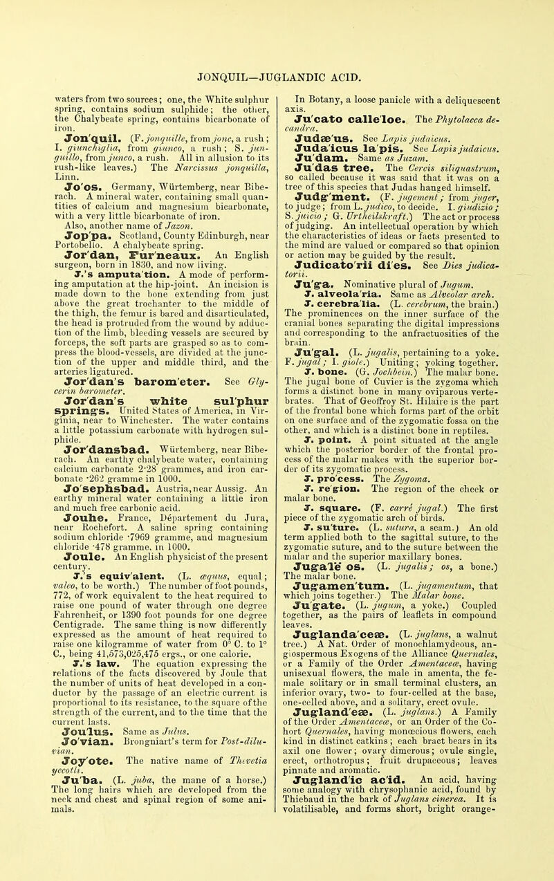 JONQUIL—JUGLANDIC ACID. waters from two sources; one, the White sulphur spring, contains sodium sulphide; the other, the Chalybeate spring, contains bicarbonate of iron. Jon qu.il. {E.jonquille, from jonc, a rush; I. giunchiglia, from giunco, a rush ; S. jun- guillo, from junco, a rush. All in allusion to its rush-iike leaves.) The Narcissus jonquilla, Linn. Jo'OS. Germany, Wiirtemberg, near Bibe- rach. A mineral water, containing small quan- tities of calcium and magnesium bicarbonate, with a very little bicarbonate of iron. Also, another name of Jazon. Jop'pa. Scotland, County Edinburgh, near Portobelio. A chalybeate spring. Jor dan, Fur neaux. An English, surgeon, born in 1830, and now living. J.'s amputa tion. A mode of perform- ing amputation at the hip-joint. An incision is made down to the bone extending from just above the great trochanter to the middle of the thigh, the femur is bared and disarticulated, the head is protruded from the wound by adduc- tion of the limb, bleeding vessels are secured by forceps, the soft parts are grasped so as to com- press the blood-vessels, are divided at the junc- tion of the upper and middle third, and the arteries ligatured. Jordan's barometer. See Gly- cerin barometer. Jordan's white sulphur spring's. United states of America, in Vir- ginia, near to Winchester. The water contains a little potassium carbonate with hydrogen sul- phide. Jor'dansbad. Wiirtemberg, near Bibe- rach. An earthy chalybeate water, containing calcium carbonate 2'28 grammes, and iron car- bonate *262 gramme in 1000. Jo'sephsbad. Austria,near Aussig. An earthy mineral water containing a little iron and much free carbonic acid. Joube. France, Departement du Jura, near Rochefort. A saline spring containing sodium chloride '7969 gramme, aud magnesium chloride -478 gramme, in 1000. Joule. An English physicist of the present century. J.'s equiv'alent. (L. cequus, equal; valeo, to be worth.) The number of foot pounds, 772, of work equivalent to the heat required to raise one pound of water through one degree Fahrenheit, or 1390 foot pounds for one degree Centigrade. The same thing is now differently expressed as the amount of heat required to raise one kilogramme of water from 0° C. to 1° C, being 41,573,025,475 ergs., or one calorie. J.'s law. The equation expressing the relations of the facts discovered by Joule that the number of units of heat developed in a con- ductor by the passage of an electric current is proportional to its resistance, to the square of the strength of the current, and to the time that the current lasts. Jou'lus. Same as Julus. Jo'vian. Brongniart's term for Post-dilu- vian. Joyote. The native name of Thtvctia yccotli. Ju'ba. (L. juba, the mane of a horse.) The long hairs which are developed from the neck and chest and spinal region of some ani- mals. In Botany, a loose panicle with a deliquescent axis. Ju'catO calle'loe. The Phytolacca de- candra. Judse'us. See Lapis judaicus. Juda'icUS la'pis. See lapis judaicus. Ju'dam. Same as Juzam. Ju'das tree. The Cercis siliguastrum, so called because it was said that it was on a tree of this species that Judas hanged himself. Judgement. (F. jugement; from jnger, to judge; from h.judico, to decide. I. giudizio; S.juicio; G. Urtheilskraft.) The act or process of judging. An intellectual operation by which the characteristics of ideas or facts presented to the mind are valued or compared so that opinion or action may be guided by the result. Judicato'rii di'es. See Dies judica- torii. Ju'ga. Nominative plural of Jugum. J. alveola'ria. Same as Alveolar arch. J. cerebra'lia. (L. cerebrum, the brain.) The prominences on the inner surface of the cranial bones separating the digital impressions and corresponding to the anfraotuosities of the brain. Ju'g*al. (L. jugalis, pertaining to a yoke. F. jugal; I. giole.) Uniting; yoking together. J. bone. (G. Jochbein.) The malar bone. The jugal bone of Cuvier is the zygoma which forms a distinct bone in many oviparous verte- brates. That of Geoffrey St. Hilaire is the part of the frontal bone which, forms part of the orbit on one surface and of the zygomatic fossa on the other, and which is a distinct bone in reptiles. T. point. A point situated at the angle which the posterior border of the frontal pro- cess of the malar makes with the superior bor- der of its zygomatic process. J. pro'cess. The Zygoma. J. region. The region of the cheek or malar bone. J. square. (F. carre jugal.) The first piece of the zygomatic arch of birds. J. su'ture. (L. sulura, a seam.) An old term applied both to the sagittal suture, to the zygomatic suture, and to the suture between the malar and the superior maxillary bones. Jug-ale OS. (L. jugalis; os, a bone.) The malar bone. Jugamen'tum. (L. jugamentum, that which joins together.) The Malar bone. Ju'gate. (L. jugum, a yoke.) Coupled together, as the pairs of leaflets in compound leaves. Juglanda'cese. (L. juglans, a walnut tree.) A Nat. Order of monochlamydeous, an- giospermous Exogens of the Alliance Quemales, or a Family of the Order Amentacem, having unisexual flowers, the male in amenta, the fe- male solitary or in small terminal clusters, an inferior ovary, two- to four-celled at the base, one-celled above, and a solitary, erect ovule. Jugland'ese. (L. juglans.) A P'amily of the Order Amentacem, or an Order of the Co- hort Quemales, having monoecious flowers, each kind in distinct catkins ; each bract bears in its axil one flower; ovary dimerous; ovule single, erect, orthotropus; fruit drupaceous; leaves pinnate and aromatic. Jugland'ic acid. An acid, having some analogy with chrysophanic acid, found by Thiebaud in the bark of Juglans cinerea. It is volatilisable, and forms short, bright orange-